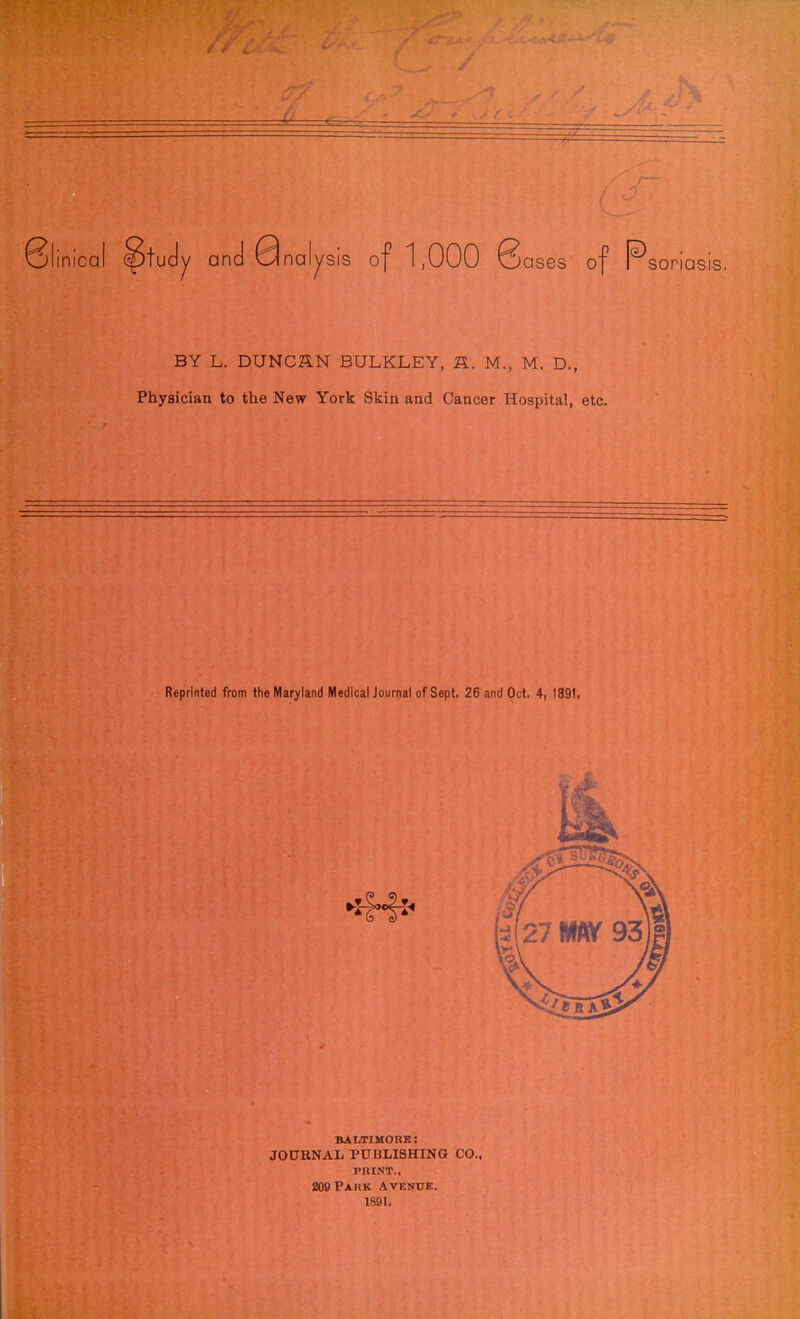 Slinical ^tudy and Qnalysis of 1,000 8ases of P sonasis. BY L. DUNC&N BULKLEY, R. M., M. D., Physician to the New York Skin and Cancer Hospital, etc. Reprinted from the Maryland Medical Journal of Sept. 26 and Oct, 4, 1891. kai/hmore: JOURNAL PUBLISHING CO., PRINT., 209 Park Avenue. 1891.