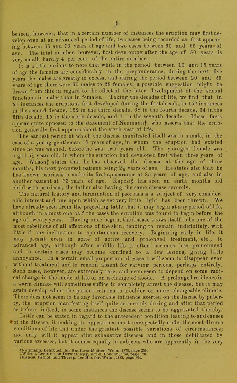 be seen, however, that in a certain number of instances the eruption may first de- velop even at an advanced period of life, two cases being recorded as first appear- ing between 65 and 70 years of age and two cases between 60 and 65 years-of age. The total number, however, first developing after the age of 50 years is very smalh hardly 4 per cent, of the entire number. It is a litle curious to note that while in the period between 10 and 15 years of age the females are considerably in the preponderance, during the next five years the males are greatly in excess, and during the period between 20 and 25 years of age there were 60 males to 28 females; a possible suggestion might be drawn from this in regard to the effect of the later development of the sexual functions in males than in females. Taking the decades of life, we find that in 51 instances the eruptions first developed during the first decade, in 157 instances in the second decade, 152 in the third decade, 68 in the fourth decade, 34 in the fifth decade, 15 in the sixth decade, and 4 in the seventh denade. These facts appear quite opposed to the statement of Neumannf, who asserts that the erup- tion generally first appears about the sixth year of life. The earliest period at which the disease manifested itself was in a male, in the case of a young gentleman 17 years of age, in whom the eruption had existed since he was weaned, before he was two years old. The youngest female was a girl 5i years old, in whom the eruption had developed first when three years of age. WilsonJ states that he has observed the disease at the age of three months, his next youngest patient being 2£ years of age. He states also that he has known psoriasis to make its first appearance at 85 years of age, and also in another patient at 73 years of age. Kaposi§ has seen an eight months old child with psoriasis, the father also having the same disease severely. The natural history and termination of psoriasis is a subject of very consider- able interest and one upon which as yet very little light has been thrown. We have already seen from the preceding table that it may begin at any period of life, although in almost one half the cases the eruption was found to begin before the age of twenty years. Having once begun, the disease snows itself to be one of the most rebellious of all affections of the skin, tending to remain indefinitely, with little if any inclination to spontaneous recovery. Beginning early in life, it may persist even in spite of active and prolonged treatment, etc., to advanced age, although after middle life it often becomes less pronounced and in certain cases may become confined to a few lesions, giving little annoyance. In a certain small proportion of cases it will seem to disappear even without treatment and to remain absent for varying periods, perhaps entirely. Such cases, however, are extremely rare, and even seem to depend on some radi- cal change in the mode of life or on a change of abode. A prolonged residence in a warm climate will sometimes suffice to completely arrest the disease, but it may again develop when the patient returns to a colder or more changeable climate. There does not seem to be any favorable influence exerted on the disease by puber- ty, the eruption manifesting itself quite as severely during and after that period as before; indeed, in some instances the disease seems to be aggravated thereby. Little can be stated in regard to the antecedent condition leading to and causes ♦ of the disease, it making its appearance most unexpectedly under the most diverse conditions of life and under the greatest possible variations of circumstances; not only will it appear after exhaustive diseases and in those debilitated by various excesses, but it comes equally in subjects who are apparently in the very tNeumann, Lehrbuch rler Hautkrankheiten, Wein., 1873, page 259. JWllson, Lectures on Dermatology, i871-3, London, 1873, page 276. IKapoBl, Pathol, und Therap. der Hautkr. Wein., 1883, page 394.