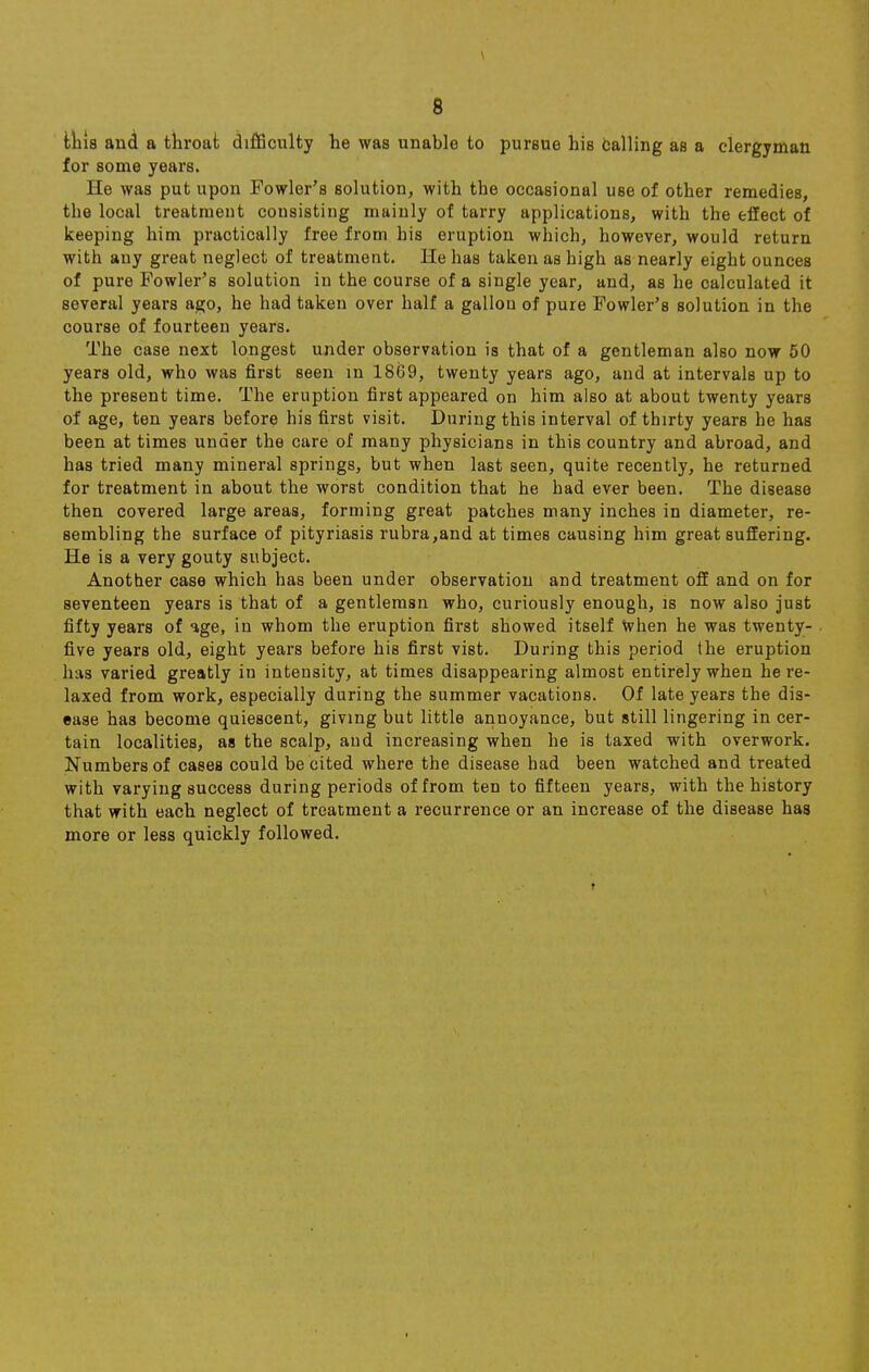 tliis and a throat difficulty he was unable to pursue his calling as a clergyman for some years. He was put upon Fowler's solution, with the occasional use of other remedies, the local treatment consisting mainly of tarry applications, with the effect of keeping him practically free from his eruption which, however, would return with any great neglect of treatment. He has taken as high as nearly eight ounces of pure Fowler's solution in the course of a single year, and, as he calculated it several years ago, he had taken over half a gallon of pure Fowler's solution in the course of fourteen years. The case next longest under observation is that of a gentleman also now 50 years old, who was first seen in 1869, twenty years ago, and at intervals up to the present time. The eruption first appeared on him also at about twenty years of age, ten years before his first visit. During this interval of thirty years he has been at times under the care of many physicians in this country and abroad, and has tried many mineral springs, but when last seen, quite recently, he returned for treatment in about the worst condition that he had ever been. The disease then covered large areas, forming great patches many inches in diameter, re- sembling the surface of pityriasis rubra,and at times causing him great suffering. He is a very gouty subject. Another case which has been under observation and treatment off and on for seventeen years is that of a gentlemsn who, curiously enough, is now also just fifty years of age, in whom the eruption first showed itself when he was twenty- five years old, eight years before his first vist. During this period the eruption has varied greatly in intensity, at times disappearing almost entirely when he re- laxed from work, especially during the summer vacations. Of late years the dis- ease has become quiescent, giving but little annoyance, but still lingering in cer- tain localities, as the scalp, and increasing when he is taxed with overwork. Numbers of cases could be cited where the disease had been watched and treated with varying success during periods of from ten to fifteen years, with the history that with each neglect of treatment a recurrence or an increase of the disease has more or less quickly followed.