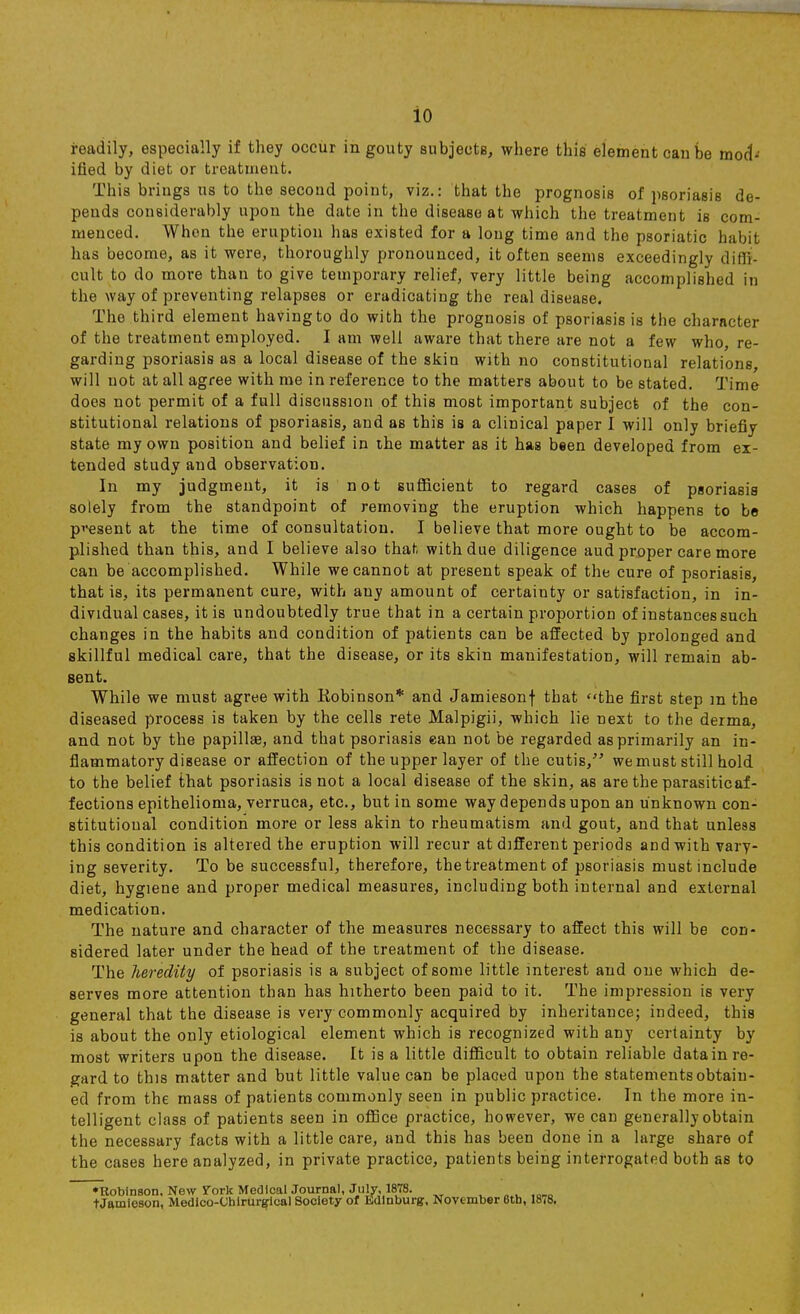 readily, especially if they occur in gouty subjects, where this element can be mod- ified by diet or treatment. This brings us to the second point, viz.: that the prognosis of psoriasis de- pends considerably upon the date in the disease at which the treatment is com- menced. When the eruption has existed for a long time and the psoriatic habit has become, as it were, thoroughly pronounced, it of ten seems exceedingly diffi- cult to do more than to give temporary relief, very little being accomplished in the way of preventing relapses or eradicating the real disease. The third element having to do with the prognosis of psoriasis is the character of the treatment employed. I am well aware that there are not a few who, re- garding psoriasis as a local disease of the skin with no constitutional relations, will not at all agree with me in reference to the matters about to be stated. Time does not permit of a full discussion of this most important subject of the con- stitutional relations of psoriasis, and as this is a clinical paper I will only briefly state my own position and belief in the matter as it has been developed from ex- tended study aud observation. In my judgment, it is not sufficient to regard cases of psoriasis solely from the standpoint of removing the eruption which happens to be pi*esent at the time of consultation. I believe that more ought to be accom- plished than this, and I believe aho that with due diligence aud proper care more can be accomplished. While we cannot at present speak of the cure of psoriasis, that is, its permanent cure, with any amount of certainty or satisfaction, in in- dividual cases, it is undoubtedly true that in a certain proportion of instances such changes in the habits and condition of patients can be affected by prolonged and skillful medical care, that the disease, or its skin manifestation, will remain ab- sent. While we must agree with Robinson* and Jamiesonf that the first step m the diseased process is taken by the cells rete Malpigii, which lie next to the derma, and not by the papilla?, and that psoriasis ean not be regarded as primarily an in- flammatory disease or affection of the upper layer of the cutis, wemust still hold to the belief that psoriasis is not a local disease of the skin, as are the parasitic af- fections epithelioma, verruca, etc., but in some way depends upon an unknown con- stitutional condition more or less akin to rheumatism and gout, and that unless this condition is altered the eruption will recur at different periods and with valu- ing severity. To be successful, therefore, the treatment of psoriasis must include diet, hygiene and proper medical measures, including both internal and external medication. The nature and character of the measures necessary to affect this will be con- sidered later under the head of the treatment of the disease. The heredity of psoriasis is a subject of some little interest and one which de- serves more attention than has hitherto been paid to it. The impression is very general that the disease is very commonly acquired by inheritance; indeed, this is about the only etiological element which is recognized with any certainty by most writers upon the disease. It is a little difficult to obtain reliable datain re- gard to this matter and but little value can be placed upon the statements obtain- ed from the mass of patients commonly seen in public practice. In the more in- telligent class of patients seen in office practice, however, we can generally obtain the necessary facts with a little care, and this has been done in a large share of the cases here analyzed, in private practice, patients being interrogated both as to •Robinson, New Vork Medical Journal, July, 1878. „^ ,om tJamleson, Medico-Ohirur^ical Society of Edinburg, November 6tb, 1878.