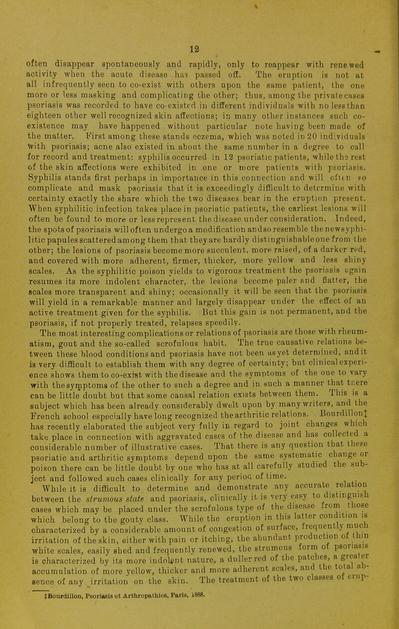 often disappear spontaneously and rapidly, only to reappear with renewed activity when the acute disease Inn passed off. The eruption is not at all infrequently seen to co-exist with others upon the same patient, the one more or less masking and complicating the other; thus, among the private cases psoriasis was recorded to have co-existed in different individuals with nolessthan eighteen other well recognized skin aifections; in many other instances such co- existence may have happened without particular note having been made of the matter. b'irst among these stands eczema, which was noted in 20 individuals with psoriasis; acne also existed in about the same number in a degree to call for record and treatment: syphilis occurred in 12 psoriatic patients, while the rest of the skin affections were exhibited in one or more patients with psoriasis. Syphilis stands first perhaps in importance in this connection and will often so complicate and mask psoriasis that it is exceedingly difficult to determine with certainty exactly the share which the two diseases bear in the eruption present. When syphilitic infection takes place in psoriatic patients, the earliest lesions will often be found to more or less represent the disease under consideration. Indeed, the spots of psoriasis will often undergo a modification andso resemble thenewsyphi- litic papules scattered among them that they are hardly distinguishable one from the other; the lesions of psoriasis become more succulent, more raised, of a darker red, and covered with more adherent, firmer, thicker, more yellow and less shiny scales. As the syphilitic poison yields to vigorous treatment the psoriasis ugain resumes its more indolent character, the lesions become paler and flatter, the scales more transparent and shiny; occasionally it will be seen that the psoriasis will yield in a remarkable manner and largely disappear under the effect of an active treatment given for the syphilis. But this gain is not permanent, and the psoriasis, if not properly treated, relapses speedily. The most interesting complications or relations of psoriasis are those with rheum- atism, gout and the so-called scrofulous habit. The true causative relations be- tween these blood conditions and psoriasis have not been as yet determined, andit is very difficult to establish them with any degree of certainty; but clinical experi- ence shows them to co-exrst with the disease and the symptoms of the oue to vary with the symptoms of the other to such a degree and in such a manner that tnere can be little* doubt but that some causal relation exists between them. This is a subject which has been already considerably dwelt upon by many writers, and the French school especially have long recognized the arthritic relations. Bourdillont has recently elaborated the subject very fully in regard to joint changes which take place in connection with aggravated cases of the disease and has collected a considerable number of illustrative cases. That there is any question that these psoriatic and arthritic symptoms depend upon the same systematic change or poison there can be little doubt by one who has at all carefully studied the sub- ject and followed such cases clinically for any period of time. While it is difficult to determine and demonstrate any accurate relation between the strumous state and psoriasis, clinically it is ^ery easy to distinguish cases which may be placed under the scrofulous type of the disease from those which belong to the gouty class. While the eruption in this latter condition is characterized by a considerable amount of congestion of surface, frequently much irritation of theskin, either with pain or itching, the abundant production of thin white scales, easily shed and frequently renewed, the strumous form of psoriasis is characterized by its more indolent nature, a duller red of the patches, a greater accumulation of more yellow, thicker and more adherent scales, and the total ab- sence of any Jrritatiou on the skin. The treatment of the two classes of erup- *Bourdillon, Psoriasis et Arthropathies, Paris, 1888.