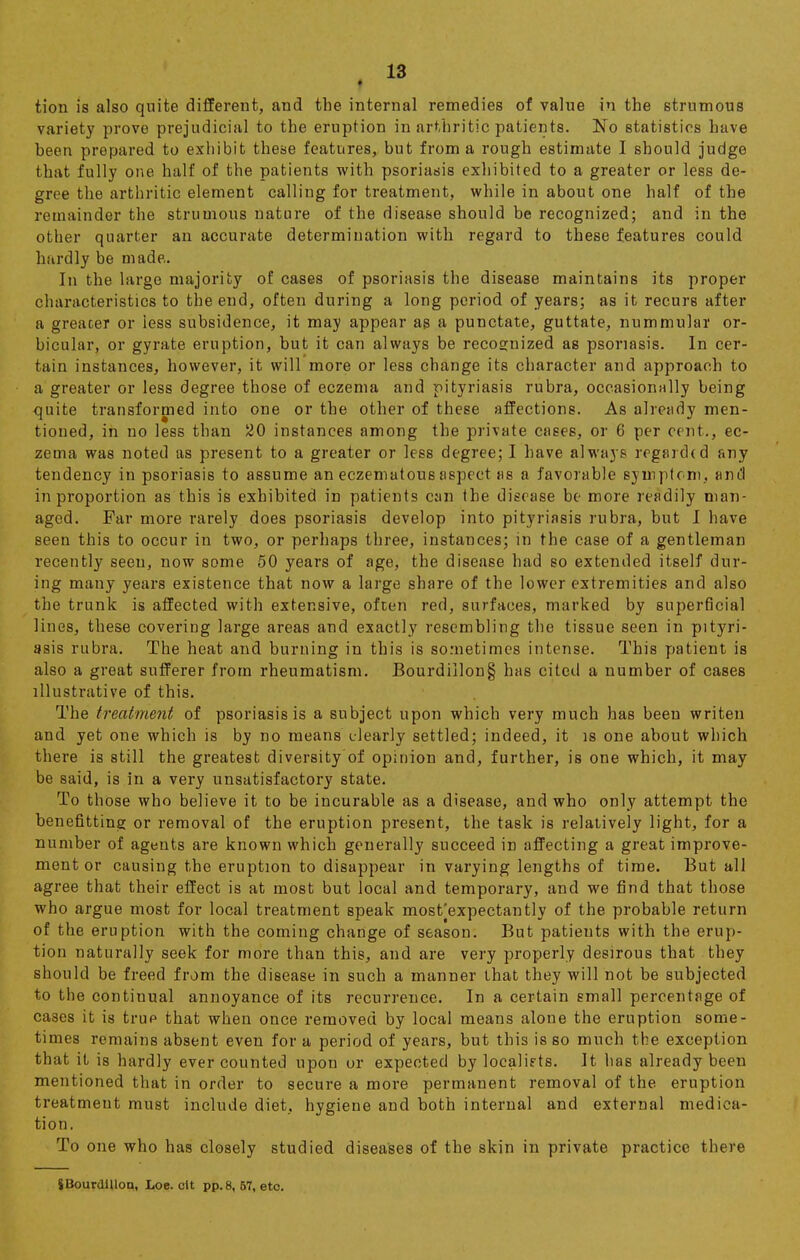 ■ tion is also quite different, and the internal remedies of value in the strumous variety prove prejudicial to the eruption in arthritic patients. No statistics have been prepared to exhibit these features, but from a rough estimate I should judge that fully one half of the patients with psoriasis exhibited to a greater or less de- gree the arthritic element calling for treatment, while in about one half of the remainder the strumous nature of the disease should be recognized; and in the other quarter an accurate determination with regard to these features could hardly be made.. In the large majority of cases of psoriasis the disease maintains its proper characteristics to the end, often during a long period of years; as it recurs after a greater or less subsidence, it may appear as a punctate, guttate, nummular or- bicular, or gyrate eruption, but it can always be recognized as psoriasis. In cer- tain instances, however, it will more or less change its character and approach to a greater or less degree those of eczema and pityriasis rubra, occasionally being quite transformed into one or the other of these affections. As already men- tioned, in no less than 20 instances among the private cases, or 6 per cent., ec- zema was noted as present to a greater or less degree; I have always regarded any tendency in psoriasis to assume an eczematous aspect as a favorable symptom, and in proportion as this is exhibited in patients can the disease be more readily man- aged. Far more rarely does psoriasis develop into pityriasis rubra, but I have seen this to occur in two, or perhaps three, instances; in the case of a gentleman recently seen, now some 50 years of age, the disease had so extended itself dur- ing many years existence that now a large share of the lower extremities and also the trunk is affected with extensive, often red, surfaces, marked by superficial lines, these covering large areas and exactly resembling the tissue seen in pityri- asis rubra. The heat and burning in this is sometimes intense. This patient is also a great sufferer from rheumatism. Bourdillon§ has cited a number of cases illustrative of this. The treatment of psoriasis is a subject upon which very much has been writen and yet one which is by no means clearly settled; indeed, it is one about which there is still the greatest diversity of opinion and, further, is one which, it may be said, is in a very unsatisfactory state. To those who believe it to be incurable as a disease, and who only attempt the benefitting or removal of the eruption present, the task is relatively light, for a number of agents are known which generally succeed in affecting a great improve- ment or causing the eruption to disappear in varying lengths of time. But all agree that their effect is at most but local and temporary, and we find that those who argue most for local treatment speak most'expectantly of the probable return of the eruption with the coming change of season. But patients with the erup- tion naturally seek for more than this, and are very properly desirous that they should be freed from the disease in such a manner that they will not be subjected to the continual annoyance of its recurrence. In a certain small percentage of cases it is trup that when once removed by local means alone the eruption some- times remains absent even for a period of years, but this is so much the exception that it is hardly ever counted upon or expected by localiets. It has already been mentioned that in order to secure a more permanent removal of the eruption treatment must include diet, hygiene and both internal and external medica- tion. To one who has closely studied diseases of the skin in private practice there SBourdllloQ, Loe. olt pp.8, 67, etc.