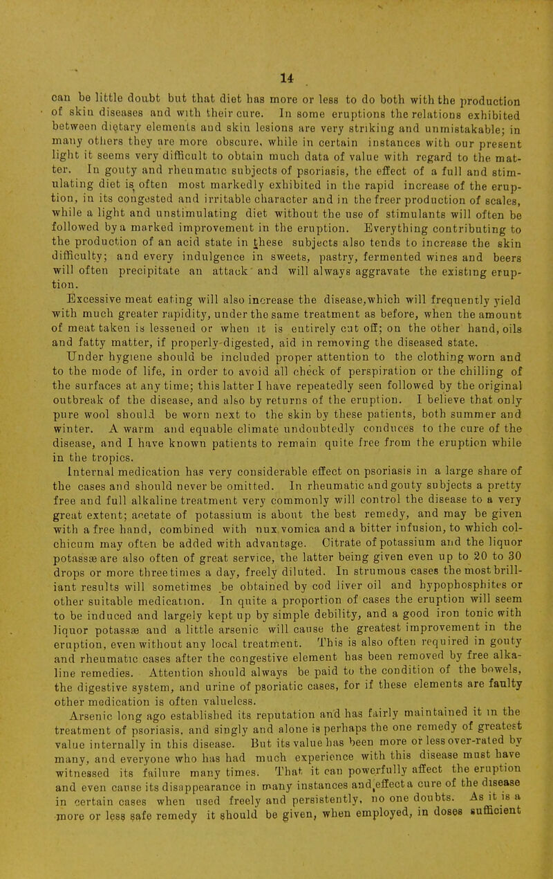 can be little doubt but that diet has more or less to do both with the production of skin diseases and with their cure. In some eruptions the relations exhibited between dietary elements and skin lesions are very striking and unmistakable; in many others they are more obscure, while in certain instances with our present light it seems very difficult to obtain much data of value with regard to the mat- ter. In gouty and rheumatic subjects of psoriasis, the effect of a full and stim- ulating diet is often most markedly exhibited in the rapid increase of the erup- tion, in its congested and irritable character and in the freer production of scales, while a light and unstimulating diet without the use of stimulants will often be followed by a marked improvement in the eruption. Everything contributing to the production of an acid state in these subjects also tends to increase the skin difficulty; and every indulgence in sweets, pastry, fermented wines and beers will often precipitate an attack and will always aggravate the existing erup- tion. Excessive meat eating will also increase the disease,which will frequently yield with much greater rapidity, under the same treatment as before, when the amount of meat taken is lessened or when it is entirely cut off; on the other hand, oils and fatty matter, if properly-digested, aid in removing the diseased state. Under hygiene should be included proper attention to the clothing worn and to the mode of life, in order to avoid all check of perspiration or the chilling of the surfaces at any time; this latter I have repeatedly seen followed by the original outbreak of the disease, and also by returns of the eruption. I believe that only pure wool should be worn next to the skin by these patients, both summer and winter. A warm and equable climate undoubtedly conduces to the cure of the disease, and I have known patients to remain quite free from the eruption while in the tropics. Internal medication has very considerable effect on psoriasis in a large share of the cases and should never be omitted. In rheumatic andgouty subjects a pretty free and full alkaline treatment very commonly will control the disease to a very great extent; anetate of potassium is about the best remedy, and may be given with a free hand, combined with nux.vomica and a bitter infusion, to which col- chicum may often be added with advantage. Citrate of potassium and the liquor potassse are also often of great service, the latter being given even up to 20 to 30 drops or more three times a day, freely diluted. In strumous cases the most brill- iant results will sometimes be obtained by cod liver oil and hypophosphites or other suitable medication. In quite a proportion of cases the eruption will seem to be induced and largely kept up by simple debility, and a good iron tonic with liquor potassa? aud a little arsenic will cause the greatest improvement in the eruption, even without any local treatment. This is also often required in gouty and rheumatic cases after the congestive element has been removed by free alka- line remedies. Attention should always be paid to the condition of the bowels, the digestive system, and urine of psoriatic cases, for if these elements are faulty other medication is often valueless. Arsenic long ago established its reputation and has fairly maintained it m the treatment of psoriasis, and singly and alone is perhaps the one remedy of greatest value internally in this disease. But its value has been more or less over-rated by many, and everyone who has had much experience with this disease must have witnessed its failure many times. That it can powerfully affect the eruption and even cause its disappearance in many instances andteffecta cure of the disease in certain cases when used freely and persistently, no one doubts. As it is a more or less safe remedy it should be given, when employed, in doses sufficient