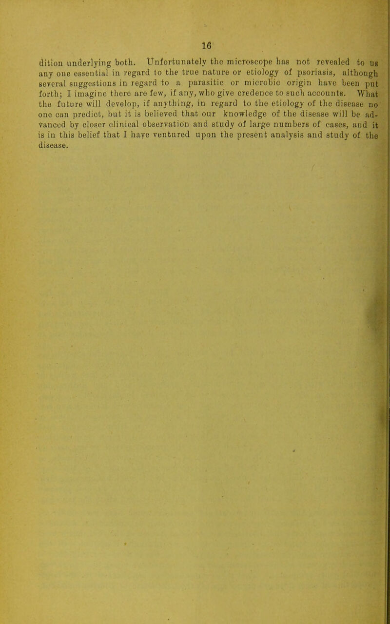 dition underlying both. Unfortunately the microscope has not revealed to us any one essential in regard to the true nature or etiology of psoriasis, although several suggestions in regard to a parasitic or microbic origin have been put forth; I imagine there are few, if any, who give credence to such accounts. What the future will develop, if anything, in regard to the etiology of the disease no one can predict, but it is believed that our knowledge of the disease will be ad- vanced by closer clinical observation and study of large numbers of cases, and it is in this belief that I have ventured upon the present analysis and study of the disease.