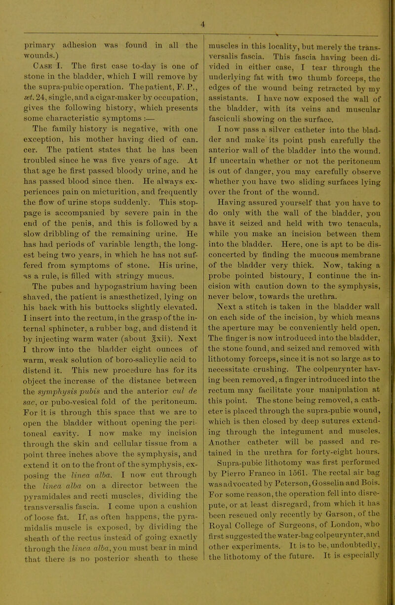 primary adhesion was found in all the wounds.) Case I. The first case to-day is one of stone in the bladder, which I will remove by the supra-pubic operation. The patient, T. P., eet. 24, single, and a cigar-maker by occupation, gives the following history, which presents some characteristic symptoms :— The family history is negative, with one exception, his mother having died of can. cer. The patient states that he has been troubled since he was five years of age. At that age he first passed bloody urine, and he has passed blood since then. He always ex- periences pain on micturition, and frequently the flow of urine stops suddenlj'. This stop- page is accompanied by severe pain in the end of the penis, and this is followed by a slow dribbling of the remaining urine. He has had periods of variable length, the long- est being two years, in which he has not suf- fered from symptoms of stone. His urine, HS a rule, is filled with stringy mucus. The pubes and hypogastrium having been shaved, the patient is anassthetized, lying on his back with his buttocks slightly elevated. I insert into the rectum, in the grasp of the in- tei-nal sphincter, a rubber bag, and distend it by injecting warm water (about ^xii). Next I throw into the bladder eight ounces of warm, weak solution of boro-salicylic acid to distend it. This new procedure has for its object the increase of the distance between the symphysis pubis and the anterior cul de sac, or pubo-vesical fold of the peritoneum. For it is through this space that we are to open the bladder without opening the peri- toneal cavitjr. I now make my incision through the skin and cellular tissue from a point three inches above the symphysis, and extend it on to the front of the symphysis, ex- posing the linea alba. I now cut through the linea alba on a director between the pyraraidales and recti muscles, dividing the transversalis fascia. I come upon a cushion of loose fat. If, as often happens, the pyra- midalis muscle is exposed, by dividing the sheath of the rectus instead of going exactly through the linea alba, you must bear in mind that there is no posterior sheath to these muscles in this locality, but merely the trans- versalis fascia. This fascia having been di- vided in either case, I tear through the underlying fat with two thumb forceps, the edges of the wound being retracted by my assistants. I have now exposed the wall of the bladder, with its veins and muscular fasciculi showing on the surface. I now pass a silver catheter into the blad- der and make its point push carefully the anterior wall of the bladder into the woimd. If uncertain whether or not the peritoneum is out of danger, you may carefully observe whether you have two sliding surfaces lying over the front of the wound. Having assured yourself that you have to do only with the wall of the bladder, you have it seized and held with two tenacula, while you make an incision between them into the bladder. Here, one is apt to be dis- concerted by finding the mucous membrane of the bladder very thick. Now, taking a probe pointed bistoury, I continue the in- cision with caution down to the symphysis, never below, towards the urethra. Next a stitch is taken in the bladder wall on each side of the incision, by which means the aperture may be conveniently held open. The finger is now introduced into the bladder, the stone found, and seized and removed with lithotomy forceps, since it is not so large as to necessitate crushing. The colpemynter hav- ing been removed, a finger introduced into the rectum may facilitate j^our manipulation at this point. The stone being removed, a cath- eter is placed through the supra-pubic wound, which is then closed by deep sutures extend- ing through the integument and muscles. Another catheter will be passed and re- tained in the urethra for forty-eight hours. Supra-pubic lithotomy was first performed by Pierro Franco in 1561. The rectal air bag was advocated by Peterson, Gosselin and Bois. For some reason, the operation fell into disre- pute, or at least disregard, from which it ha?^ been rescued only recently by Garson, of the Royal College of Surgeons, of London, who first suggested the water-bag col peurynter. and other experiments. It is to be, undoubtedly, the lithotomy of the future. It is especially
