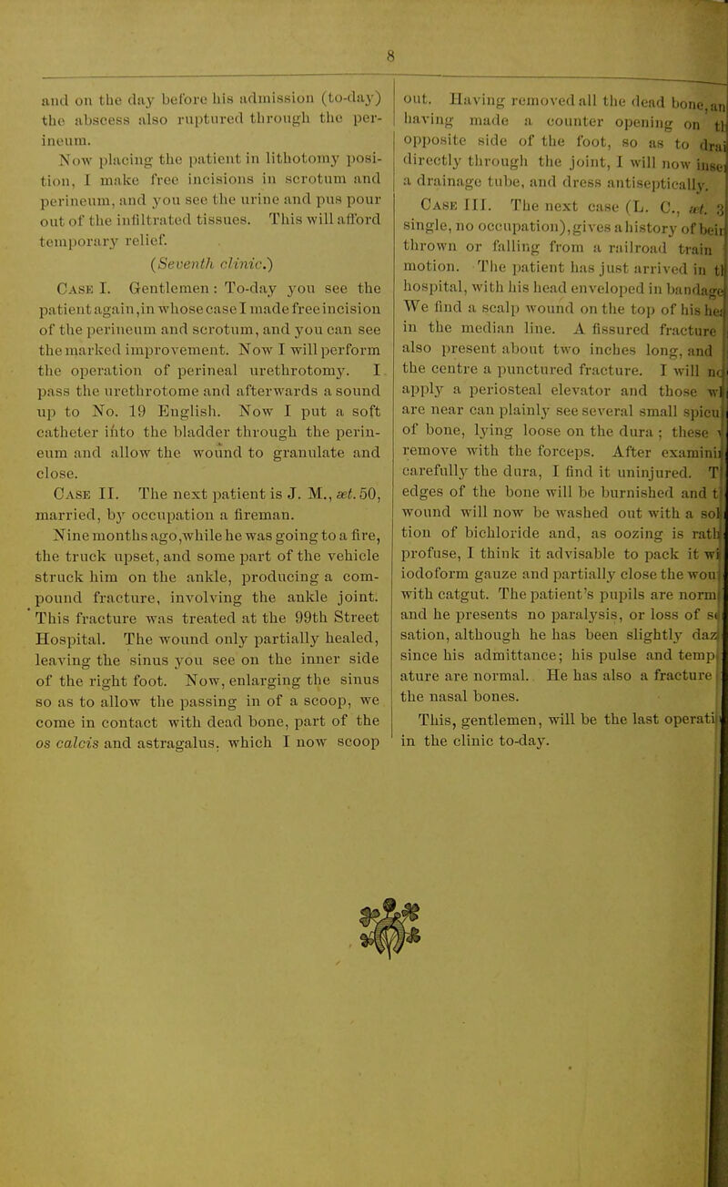 and on the day before his admission (to-daj') the abscess also ruptured through the per- ineum. Mow placing the patient in lithotomy posi- tion, I make free incisions in scrotum and perineum, and you see the urine and pus pour out of the infiltrated tissues. This will aflbrd temporar}'^ relief. (Seventh clinic.) Case I. Gentlemen: To-day you see the patient again, in whose case I made free incision of the perineum and scrotum, and you can see the marked improvement. Now I will perform the operation of perineal urethrotomy. I pass the urethrotome and afterwards a sound up to No. 19 English. Now I put a soft catheter iiito the bladder through the perin- eum and allow the wound to granulate and close. Case II. The next patient is J. M., set. 50, married, b)' occupation a fireman. Nine months ago,while he was going to a fire, the truck upset, and some part of the vehicle struck him on the ankle, producing a com- pound fracture, involving the ankle joint. This fracture was treated at the 99th Street Hospital. The wound only partially healed, leaving the sinus you see on the inner side of the right foot. Now, enlarging the sinus so as to allow the passing in of a scoop, we come in contact with dead bone, part of the OS Calais and astragalus, which I now scoop out. Having removed all the dead bone, an having made a counter opening on tl opposite side of the foot, so as to drai directly tiirougli tiie joint, I will now insei a drainage tube, and dress antiseptically. Case III. The next case (L. C, net. single, no occupation),gives ahistory of beir thrown or falling from a niilroad train motion. The patient has just arrived in tl hospital, with his head enveloped in bandage We find a scalp wound on tlie toj) of hishei in the median line. A fissured fracture also present about two inches long, and the centre a punctured fracture. I will nc apply a periosteal elevator and those w are near can plainly see several small spieuj of bone, lying loose on the dura ; these remove with the forceps. After examini carefull}^ the dura, I find it uninjured. Tl edges of the bone will be burnished and tf wound will now be washed out with a sol i tion of bichloride and, as oozing is ratlij profuse, I think it advisable to pack it wi iodoform gauze and partially close the won with catgut. The patient's pupils are norm and he presents no paralj^sis, or loss of si sation, although he has been slightly- daz since his admittance; his pulse and temp ature are normal.. He has also a fracture the nasal bones. This, gentlemen, will be the last operati in the clinic to-daJ^