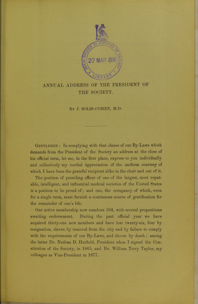 ANNUAL ADDRESS OF THE PRESIDENT OF THE SOCIETY. By J. SOLIS-COHEN, M.D. Gentlemen : In complying with that clause of our By-Laws which demands from the President of the Society an address at the close of his official term, let me, in the first place, express to you individually and collectively my cordial appreciation of the uniform courtesy of which I have been the grateful recipient alike in the chair and out of it. The position of presiding officer of one of the largest, most reput- able, intelligent, and influential medical societies of the United States is a position to be proud of; and one, the occupancy of which, even for a single term, must furnish a continuous source of gratification for the remainder of one's life. Our active membership now numbers 504, with several propositions awaiting endorsement. During the past official year we have acquired thirty-one new members and have lost twenty-six, four by resignation, eleven by removal from the city and by failure to comply with the requirements of our By-Laws, and eleven by death ; among the latter Dr. Nathan D. Hatfield, President when I signed the Con- stitution of the Society, in 1865, and Dr. William Terry Taylor, my colleague as Vice-President in 1877.