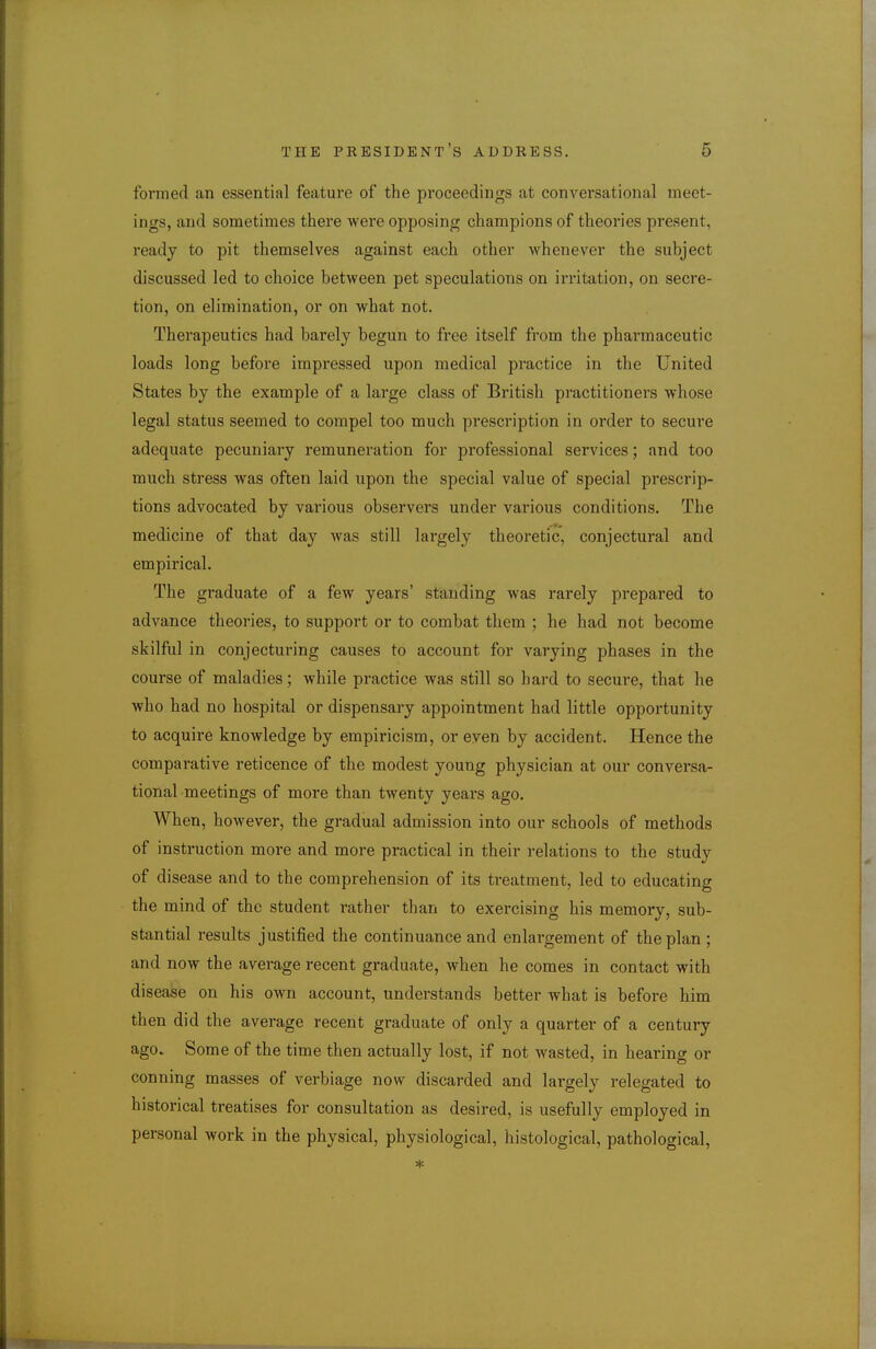 formed an essential feature of the proceedings at conversational meet- ings, and sometimes there were opposing champions of theories present, ready to pit themselves against each other whenever the subject discussed led to choice between pet speculations on irritation, on secre- tion, on elimination, or on what not. Therapeutics had barely begun to free itself from the pharmaceutic loads long before impressed upon medical practice in the United States by the example of a large class of British practitioners whose legal status seemed to compel too much prescription in order to secure adequate pecuniary remunei'ation for professional services; and too much stress was often laid upon the special value of special prescrip- tions advocated by various observers under various conditions. The medicine of that day was still largely theoretic, conjectural and empirical. The graduate of a few years' standing was rarely prepared to advance theories, to support or to combat them ; he had not become skilful in conjecturing causes to account for varying phases in the course of maladies; while practice was still so hard to secure, that he who had no hospital or dispensary appointment had little opportunity to acquire knowledge by empiricism, or even by accident. Hence the comparative reticence of the modest young physician at our conversa- tional meetings of more than twenty years ago. When, however, the gradual admission into our schools of methods of instruction more and more practical in their relations to the study of disease and to the comprehension of its treatment, led to educating the mind of the student rather than to exercising his memory, sub- stantial results justified the continuance and enlargement of the plan ; and now the average recent graduate, when he comes in contact with disease on his own account, understands better what is before him then did the average recent graduate of only a quarter of a century ago. Some of the time then actually lost, if not wasted, in hearing or conning masses of verbiage now discarded and largely relegated to historical treatises for consultation as desired, is usefully employed in personal work in the physical, physiological, histological, pathological.