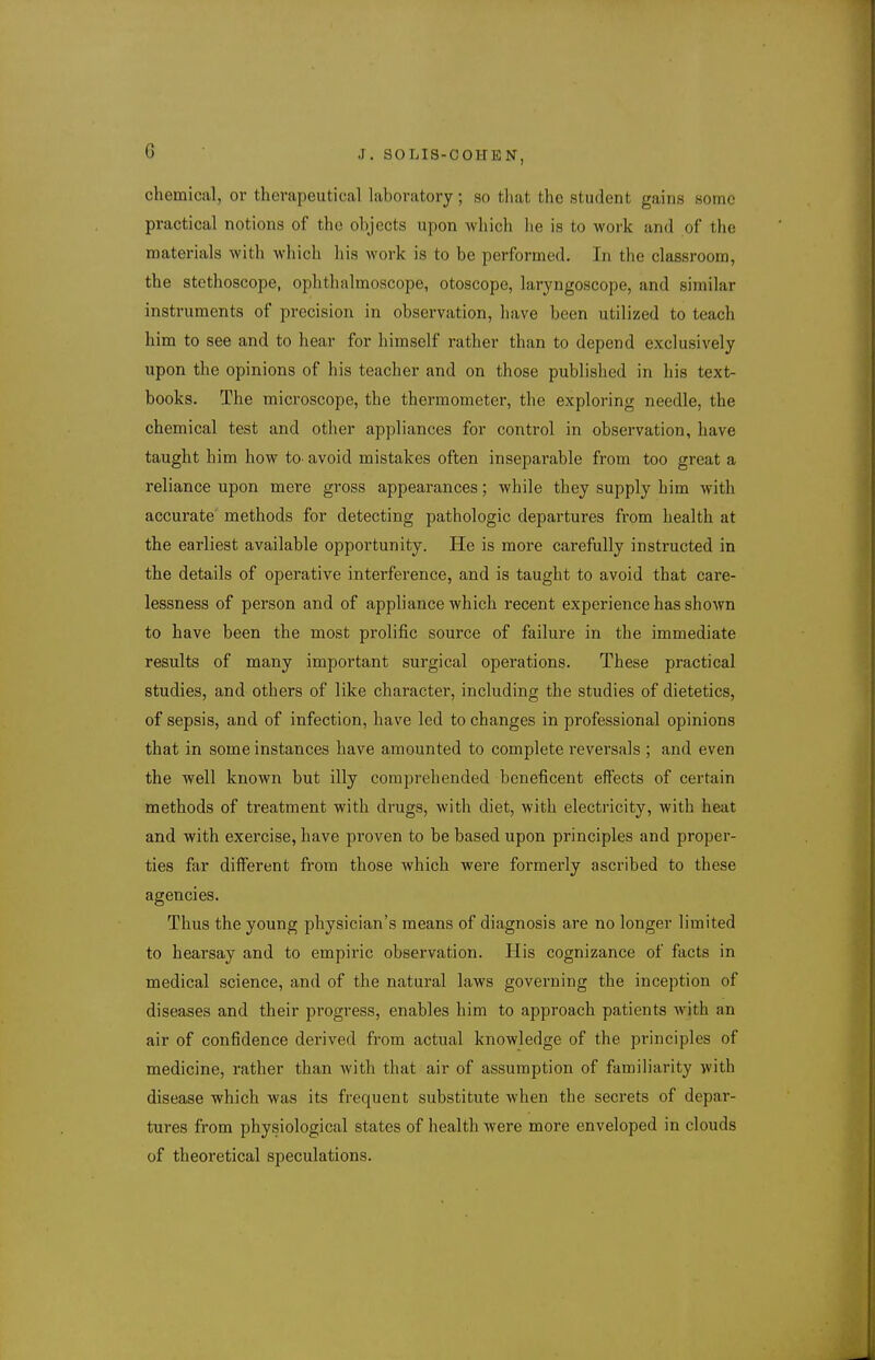 chemical, or therapeutical laboratory; so that the student gains some practical notions of the objects upon which lie is to work and of the materials with which his work is to be performed. In the classroom, the stethoscope, ophthalmoscope, otoscope, laryngoscope, and similar instruments of precision in observation, have been utilized to teach him to see and to hear for himself rather than to depend exclusively upon the opinions of his teacher and on those published in his text- books. The microscope, the thermometer, the exploring needle, the chemical test and other appliances for control in observation, have taught him how to- avoid mistakes often inseparable from too great a reliance upon mere gross appearances; while they supply him with accurate' methods for detecting pathologic departures from health at the earliest available opportunity. He is more carefully instructed in the details of operative interference, and is taught to avoid that care- lessness of person and of appliance which recent experience has shown to have been the most prolific source of failure in the immediate results of many important surgical operations. These practical studies, and others of like character, including the studies of dietetics, of sepsis, and of infection, have led to changes in professional opinions that in some instances have amounted to complete reversals ; and even the well known but illy comprehended beneficent effects of certain methods of treatment with drugs, with diet, with electricity, with heat and with exercise, have proven to be based upon principles and proper- ties far different from those which were formerly ascribed to these agencies. Thus the young physician's means of diagnosis are no longer limited to hearsay and to empiric observation. His cognizance of facts in medical science, and of the natural laws governing the inception of diseases and their progress, enables him to approach patients with an air of confidence derived from actual knowledge of the principles of medicine, rather than with that air of assumption of familiarity with disease which was its frequent substitute when the secrets of depar- tures from physiological states of health were more enveloped in clouds of theoretical speculations.
