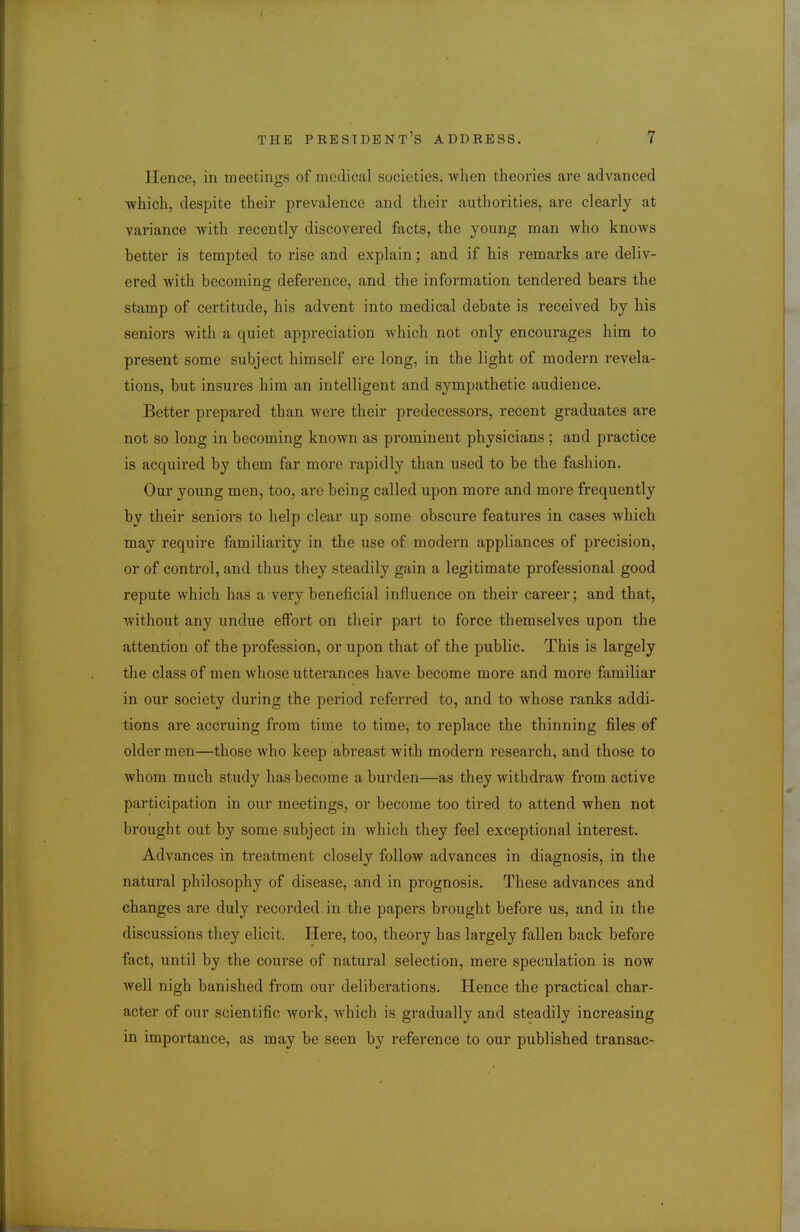 Hence, in meetings of medical societies, when theories are advanced which, despite their prevalence and their authorities, are clearly at variance with recently discovered facts, the younp^ man who knows better is tempted to rise and explain; and if his remarks are deliv- ered with becoming deference, and the information tendered bears the stamp of certitude, his advent into medical debate is received by his seniors with a quiet appreciation which not only encourages him to present some subject himself ere long, in the light of modern revela- tions, but insures him an intelligent and sympathetic audience. Better prepared than were their predecessors, recent graduates are not so long in becoming known as prominent physicians ; and practice is acquired by them far more rapidly than used to be the fashion. Our young men, too, are being called upon more and more frequently by their seniors to help clear up some obscure features in cases which may require familiarity in the use of modern appliances of precision, or of control, and thus they steadily gain a legitimate professional good repute which has a very beneficial influence on their career; and that, without any undue effort on their part to force themselves upon the attention of the profession, or upon that of the public. This is largely the class of men whose utterances have become more and more familiar in our society during the period referred to, and to whose ranks addi- tions are acci'uing from time to time, to replace the thinning files of older men—those who keep abreast with modern research, and those to whom much study has become a burden—as they withdraw from active participation in our meetings, or become too tired to attend when not brought out by some subject in which they feel exceptional interest. Advances in treatment closely follow advances in diagnosis, in the natural philosophy of disease, and in prognosis. These advances and changes are duly recorded in the papers brought before us, and in the discussions they elicit. Here, too, theory has largely fallen back before fact, until by the course of natural selection, mere speculation is now well nigh banished from our deliberations. Hence the practical char- acter of our scientific work, which is gradually and steadily increasing in importance, as may be seen by reference to our published transac-