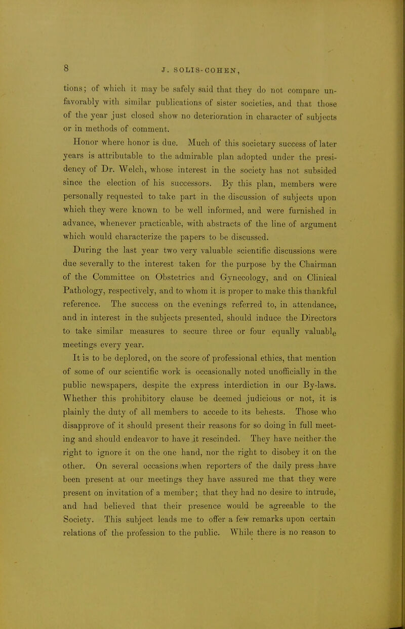 tions; of wliich it may be safely said that they do not compare un- favorably with similar publications of sister societies, and that those of the year just closed show no deterioration in character of subjects or in methods of comment. Honor where honor is due. Much of this societary success of later years is attributable to the admirable plan adopted under the presi- dency of Dr. Welch, whose interest in the society has not subsided since the election of his successors. By this plan, members were personally requested to take part in the discussion of subjects upon which they were known to be well informed, and were furnished in advance, whenever practicable, with abstracts of the line of argument which would characterize the papers to be discussed. During the last year two very valuable scientific discussions were due severally to the interest taken for the purpose by the Chairman of the Committee on Obstetrics and Gynecology, and on Clinical Pathology, respectively, and to whom it is proper to make this thankful reference. The success on the evenings referred to, in attendance, and in interest in the subjects presented, should induce the Directors to take similar measures to secure thi'ee or four equally valuable meetings every year. It is to be deplored, on the score of professional ethics, that mention of some of our scientific work is occasionally noted unofiicially in the public newspapers, despite the express interdiction in our By-laws. Whether this prohibitory clause be deemed judicious or not, it is plainly the duty of all members to accede to its behests. Those who disapprove of it should present their reasons for so doing in full meet- ing and should endeavor to have it rescinded. They have neither the right to ignore it on the one hand, nor the right to disobey it on the other. On several occasions when reporters of the daily press have been present at our meetings they have assured me that they were present on invitation of a member; that they had no desire to intrude, and had believed that their presence would be agreeable to the Society. This subject leads me to offer a few remarks upon certain relations of the profession to the public. While there is no reason to