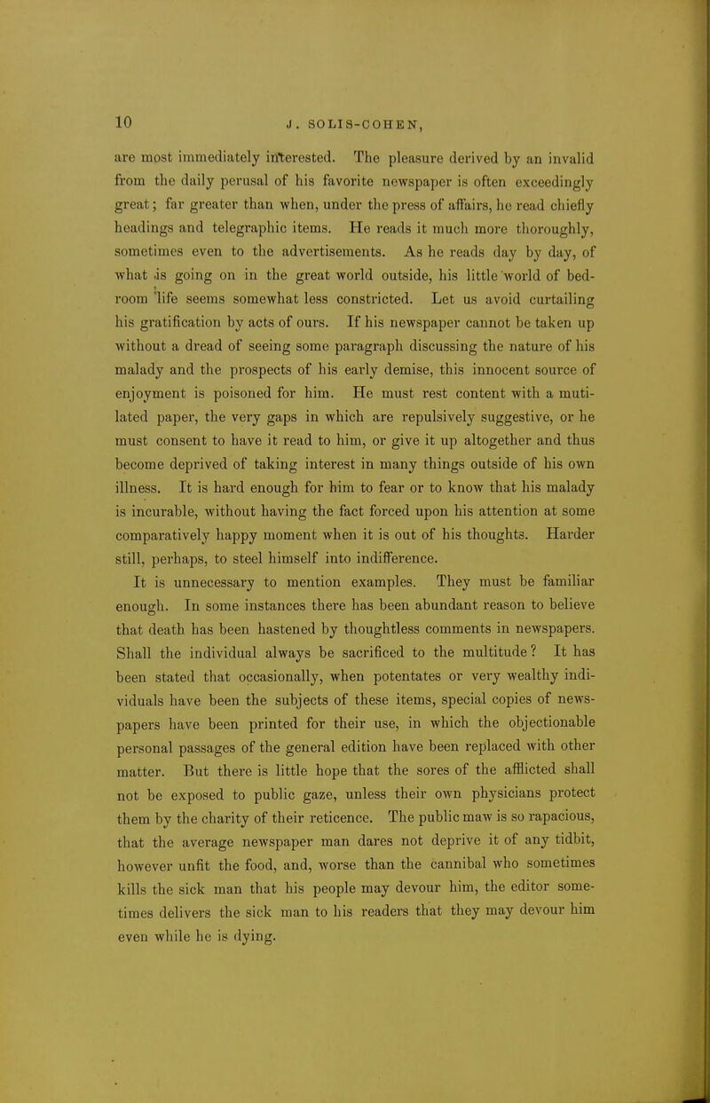 are most immediately interested. The pleasure derived by an invalid from the daily perusal of his favorite newspaper is often exceedingly great; far greater than when, under the press of affairs, he read chiefly headings and telegraphic items. He reads it much more thoroughly, sometimes even to the advertisements. As he reads day by day, of what as going on in the great world outside, his little world of bed- room life seems somewhat less constricted. Let us avoid curtailing his gratification by acts of ours. If his newspaper cannot be taken up without a dread of seeing some paragraph discussing the nature of his malady and the prospects of his early demise, this innocent source of enjoyment is poisoned for him. He must rest content with a muti- lated paper, the very gaps in which are repulsively suggestive, or he must consent to have it read to him, or give it up altogether and thus become deprived of taking interest in many things outside of his own illness. It is hard enough for him to fear or to know that his malady is incurable, without having the fact forced upon his attention at some comparatively happy moment when it is out of his thoughts. Harder still, perhaps, to steel himself into indiflFerence. It is unnecessary to mention examples. They must be familiar enough. In some instances there has been abundant reason to believe that death has been hastened by thoughtless comments in newspapers. Shall the individual always be sacrificed to the multitude ? It has been stated that occasionally, when potentates or very wealthy indi- viduals have been the subjects of these items, special copies of news- papers have been printed for their use, in which the objectionable personal passages of the general edition have been replaced with other matter. But there is little hope that the sores of the afilicted shall not be exposed to public gaze, unless their own physicians protect them by the charity of their reticence. The public maw is so rapacious, that the average newspaper man dares not deprive it of any tidbit, however unfit the food, and, worse than the cannibal who sometimes kills the sick man that his people may devour him, the editor some- times delivers the sick man to his readers that they may devour him even while he is dying.