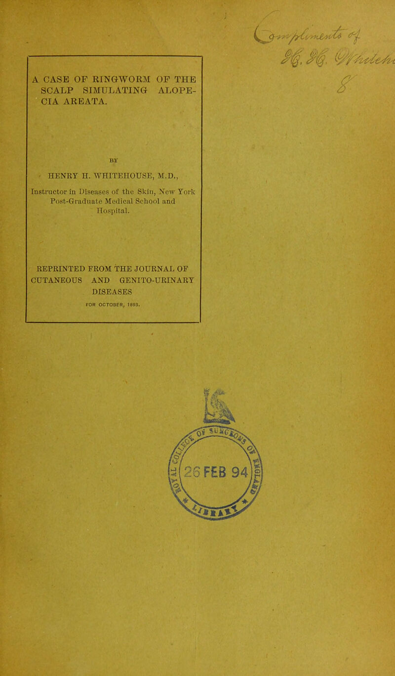 A CASE OF RINGWORM OP THE SCALP SIMULATING ALOPE- CIA AREATA. BY HENRY II. WHITEHOUSE, M.D., Instructor in Diseases of tlie Skin, New York Post-Graduate Medical Seliool and TIoRpital. REPRINTED FROM THE JOURNAL OF CUTANEOUS AND QENITO-URINARY DISEASES FOR OCTOBER, 1893.