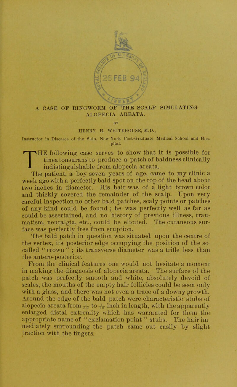 A CASE OF RINGWORM OF THE SCALP SIMULATING ALOPECIA AREATA. BT HENRY H. WHITEHOUSE, M.D., Instructor in Diseases of the Skin, New York Post-Graduate Medical School and Hos- pital. HE following case serves to show that it is possible for tinea tonsurans to produce a patch of baldness clinically indistinguishable from alopecia areata. The patient, a boy seven years of age, came to my clinic a week ago with a perfectly bald spot on the top of the head about two inches in diameter. His hair was of a light brown color and thickly covered the remainder of the scalp. Upon very careful inspection no other bald patches, scaly points or patches of any kind could be found ; he was perfectly well as far as could be ascertained, and no history of previous illness, trau- matism, neuralgia, etc., could be elicited. The cutaneous sur- face was perfectly free from eruption. The bald patch in question was situated upon the centre of the vertex, its posterior edge occupying the position of the so- called ''crown ; its transverse diameter Avas a trifle less than the antero-posterior. From the clinical features one would not hesitate a moment in making the diagnosis of alopecia areata. The surface of the patch was perfectly smooth and white, absolutely devoid of scales, the mouths of the empty hair follicles could be seen only with a glass, and there was not even a trace of a downy growth. Around the edge of the bald patch were characteristic stubs of alopecia areata from to yV i^^ch in length, with the apparently enlarged distal extremity which has warranted for them the appropriate name of exclamation point stubs. The hair im mediately surrounding the patch came out easily by slight traction with the fingers.