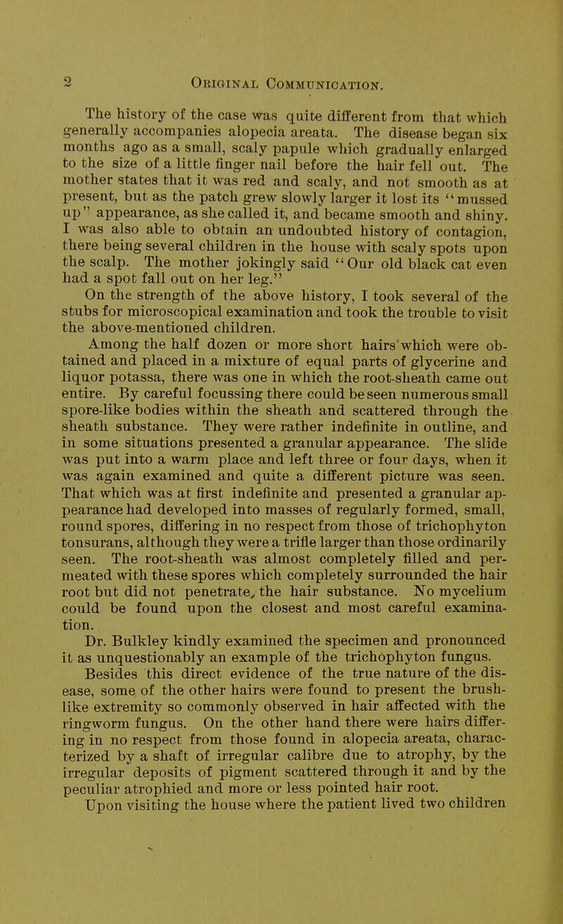 The history of the case was quite different from that which generally accompanies alopecia areata. The disease began six months ago as a small, scaly papule which gradually enlarged to the size of a little finger nail before the hair fell out. The mother states that it was red and scaly, and not smooth as at present, but as the patch grew slowly larger it lost its mussed up'^ appearance, as she called it, and became smooth and shiny. I was also able to obtain an undoubted history of contagion, there being several children in the house with scaly spots upon the scalp. The mother jokingly said Our old black cat even had a spot fall out on her leg. On the strength of the above history, I took several of the stubs for microscopical examination and took the trouble to visit the above-mentioned children. Among the half dozen or more short hairs'which were ob- tained and placed in a mixture of equal parts of glycerine and liquor potassa, there was one in which the root-sheath came out entire. By careful focussing there could be seen numerous small spore-like bodies within the sheath and scattered through the sheath substance. They were rather indefinite in outline, and in some situations presented a granular appearance. The slide was put into a warm place and left three or four days, when it was again examined and quite a different picture was seen. That which was at first indefinite and presented a granular ap- pearance had developed into masses of regularly formed, small, round spores, differing in no respect from those of trichophyton tonsurans, although they were a trifie larger than those ordinarily seen. The root-sheath was almost completely filled and per- meated with these spores which completely surrounded the hair root but did not penetrate, the hair substance. 'No mycelium could be found upon the closest and most careful examina- tion. Dr. Bulkley kindly examined the specimen and pronounced it as unquestionably an example of the trichophyton fungus. Besides this direct evidence of the true nature of the dis- ease, some of the other hairs were found to present the brush- like extremity so commonly observed in hair affected with the ringworm fungus. On the other hand there were hairs differ- ing in no respect from those found in alopecia areata, charac- terized by a shaft of irregular calibre due to atrophy, by the irregular deposits of pigment scattered through it and by the peculiar atrophied and more or less pointed hair root. Upon visiting the house where the patient lived two children