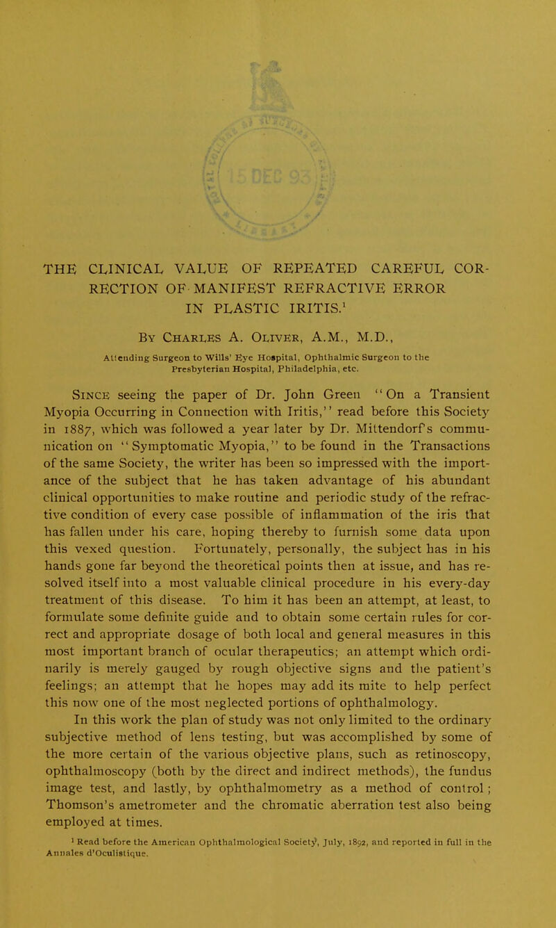 THE CLINICAL VALUE OF REPEATED CAREFUL COR- RECTION OF MANIFEST REFRACTIVE ERROR IN PLASTIC IRITIS.' By Charles A. Oliver, A.M., M.D., Allending Surgeon to Wills' Eye Hospital, Ophthalmic Surgeon to the Presbyterian Hospital, Philadelphia, etc. Since seeing the paper of Dr. John Green '' On a Transient Myopia Occurring in Connection with Iritis, read before this Society in 1887, which was followed a year later by Dr. Mittendorf s commu- nication on Symptomatic Myopia, to be found in the Transactions of the same Society, the writer has been so impressed with the import- ance of the subject that he has taken advantage of his abundant clinical opportunities to make routine and periodic study of the refrac- tive condition of every case possible of inflammation of the iris that has fallen under his care, hoping thereby to furnish some data upon this vexed question. Fortunately, personally, the subject has in his hands gone far beyond the theoretical points then at issue, and has re- solved itself into a most valuable clinical procedure in his every-day treatment of this disease. To him it has been an attempt, at least, to formulate some definite guide and to obtain some certain rules for cor- rect and appropriate dosage of both local and general measures in this most important branch of ocular therapeutics; an attempt which ordi- narily is merely gauged by rough objective signs and the patient's feelings; an attempt that he hopes may add its mite to help perfect this now one of the most neglected portions of ophthalmology. In this work the plan of study was not only limited to the ordinary subjective method of lens testing, but was accomplished by some of the more certain of the various objective plans, such as retinoscopy, ophthalmoscopy (both by the direct and indirect methods), the fundus image test, and lastly, by ophthalmometry as a method of control; Thomson's ametrometer and the chromatic aberration test also being employed at times. ' Read before the American Ophthalmological Societj?, July, 1892, and reported in full in the Annates d'Oculistique.