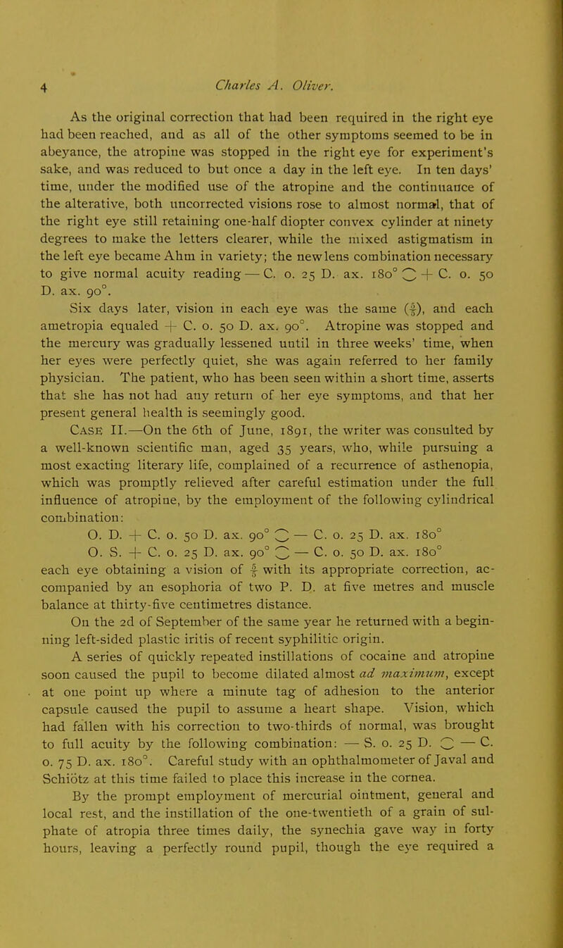 As the original correction that had been required in the right eye had been reached, and as all of the other symptoms seemed to be in abeyance, the atropine was stopped in the right eye for experiment's sake, and was reduced to but once a day in the left eye. In ten days' time, under the modified use of the atropine and the continuance of the alterative, both uncorrected visions rose to almost normal, that of the right eye still retaining one-half diopter convex cylinder at ninety degrees to make the letters clearer, while the mixed astigmatism in the left eye became Ahm in variety; the new lens combination necessary to give normal acuity reading — C. o. 25 D. ax. 180° 3 + C. o. 50 D. ax. 90°. Six days later, vision in each eye was the same (f), and each ametropia equaled + C. o. 50 D. ax. 90°. Atropine was stopped and the mercury was gradually lessened until in three weeks' time, when her eyes were perfectly quiet, she was again referred to her family physician. The patient, who has been seen within a short time, asserts that she has not had any return of her eye symptoms, and that her present general health is seemingly good. Case II.—On the 6th of June, 1891, the writer was consulted by a well-known scientific man, aged 35 years, who, while pursuing a most exacting literary life, complained of a recurrence of asthenopia, which was promptly relieved after careful estimation under the full influence of atropine, by the employment of the following cylindrical combination: O. D. + C. o. 50 D. ax. 90° 3 — C. o. 25 D. ax. 180° O. S. + C. o. 25 D. ax. 90° C — C. o. 50 D. ax. 180° each eye obtaining a vision of f with its appropriate correction, ac- companied by an esophoria of two P. D. at five metres and muscle balance at thirty-five centimetres distance. On the 2d of September of the same year he returned with a begin- ning left-sided plastic iritis of recent syphilitic origin. A series of quickly repeated instillations of cocaine and atropine soon caused the pupil to become dilated almost ad maxhtmm, except at one point up where a minute tag of adhesion to the anterior capsule caused the pupil to assume a heart shape. Vision, which had fallen with his correction to two-thirds of normal, was brought to full acuity by the following combination: — S. o. 25 D. 3 — C. o. 75 D. ax. 180°. Careful study with an ophthalmometer of Javal and Schiotz at this time failed to place this increase in the cornea. By the prompt employment of mercurial ointment, general and local rest, and the instillation of the one-twentieth of a grain of sul- phate of atropia three times daily, the synechia gave way in forty hours, leaving a perfectly round pupil, though the eye required a