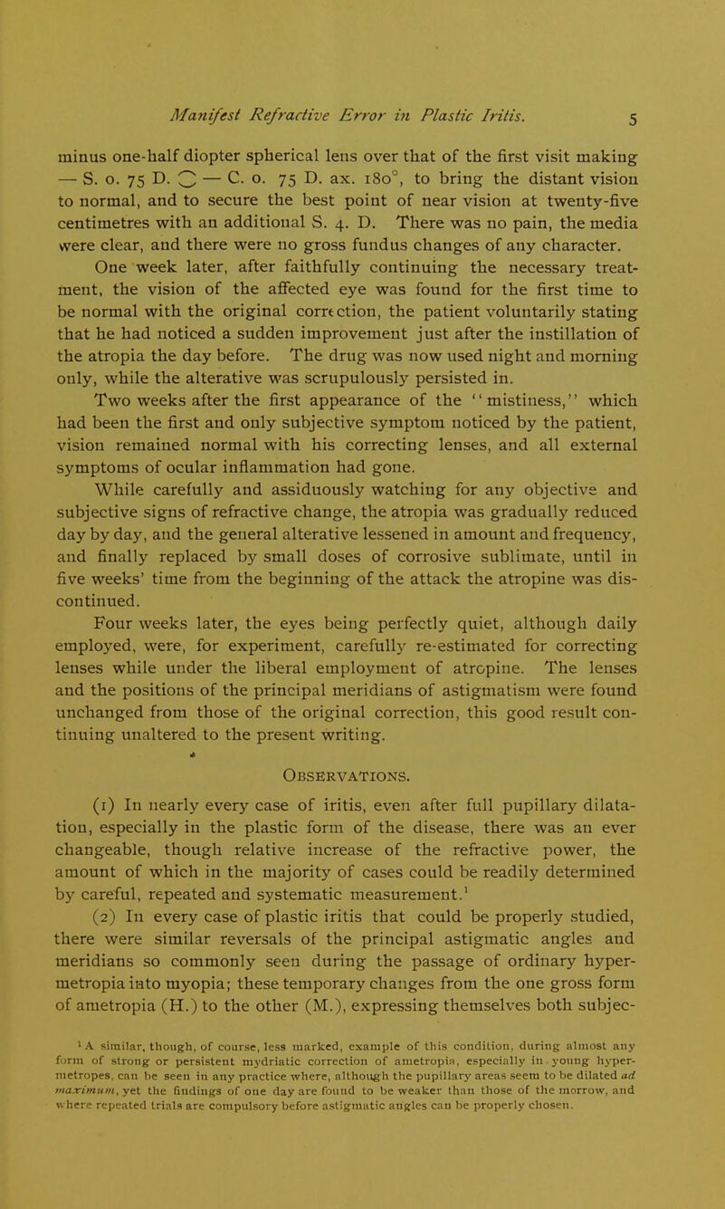 minus one-half diopter spherical lens over that of the first visit making — S. o. 75 D. 3 — o. 75 D. ax. i8o°, to bring the distant vision to normal, and to secure the best point of near vision at twenty-five centimetres with an additional S. 4. D. There was no pain, the media were clear, and there were no gross fundus changes of any character. One week later, after faithfully continuing the necessary treat- ment, the vision of the afiected eye was found for the first time to be normal with the original correction, the patient voluntarily stating that he had noticed a sudden improvement just after the instillation of the atropia the day before. The drug was now used night and morning only, while the alterative was scrupulously persisted in. Two weeks after the first appearance of the mistiness, which had been the first and only subjective symptom noticed by the patient, vision remained normal with his correcting lenses, and all external symptoms of ocular inflammation had gone. While carefully and assiduously watching for any objective and subjective signs of refractive change, the atropia was gradually reduced day by day, and the general alterative lessened in amount and frequency, and finally replaced by small doses of corrosive sublimate, until in five weeks' time from the beginning of the attack the atropine was dis- continued. Four weeks later, the eyes being perfectly quiet, although daily employed, were, for experiment, carefully re-estimated for correcting lenses while under the liberal employment of atropine. The lenses and the positions of the principal meridians of astigmatism were found unchanged from those of the original correction, this good result con- tinuing unaltered to the present writing. * Observations. (1) In nearly every case of iritis, even after full pupillary dilata- tion, especially in the plastic form of the disease, there was an ever changeable, though relative increase of the refractive power, the amount of which in the majority of cases could be readily determined by careful, repeated and systematic measurement.' (2) In every case of plastic iritis that could be properly studied, there were similar reversals of the principal astigmatic angles and meridians so commonly seen during the passage of ordinary hyper- metropiainto myopia; these temporary changes from the one gross form of ametropia (H.) to the other (M.), expressing themselves both subjec- ' .\ similar, though, of course, less marked, example of this condition, during almost any form of strong or persistent mydriatic correction of ametropia, especially in yoiing hyper- metropes. can be seen in any practice where, although the pupillary areas seem to be dilated ad inaximum, yet the findings of one day are found to be weaker than those of the morrow, and where repeated trials are compulsory before astigmatic angles can be properly chosen.