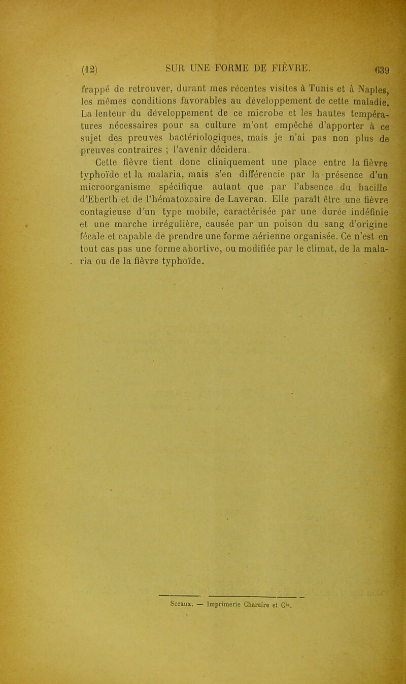 frappé de retrouver, durant mes récentes visites à Tunis et à Naples, les mêmes conditions favorables au développement de cette maladie. La lenteur du développement de ce microbe et les hautes tempéra- tures nécessaires pour sa culture m'ont empêché d'apporter à ce sujet des preuves bactériologiques, mais je n'ai pas non plus de preuves contraires ; l'avenir décidera. Cette fièvre tient donc cliniquement une place entre la fièvre typhoïde et la malaria, mais s'en difTérencie par la présence d'un microorganisme spécifique autant que par l'absence du bacille d'Eberth et de l'hématozoaire de Laveran. Elle paraît être une fièvre contagieuse d'un type mobile, caractérisée par une durée indéfinie et une marche irrégulière, causée par un poison du sang d'origine fécale et capable de prendre une forme aérienne organisée. Ce n'est en tout cas pas une forme aborlive, ou modifiée par le climat, de la mala- ria ou de la fièvre typhoïde. Sceaux. — Imprimerie Cliaraire cl C'.