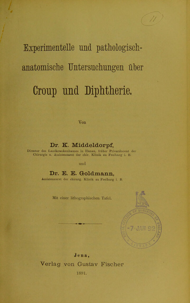 Experimentelle und pathologisch- anatomische Untersuchungen über Croup und Diphtherie. Von Dr. K. Middeldorpf, Director des Landkraukeuhauses in Hanau, früher Privatdocent der Chirurgie u. Assistenzarzt der chir. Klinik zu Freiburg i. B. und Dr. E. E. Goldmann, Assistenzarzt der chirurg. Klinik zu Freiburg i. B. Mit einer litliograpliischen Tafel. Jena, Verlag von Gustav Fischer 1891.