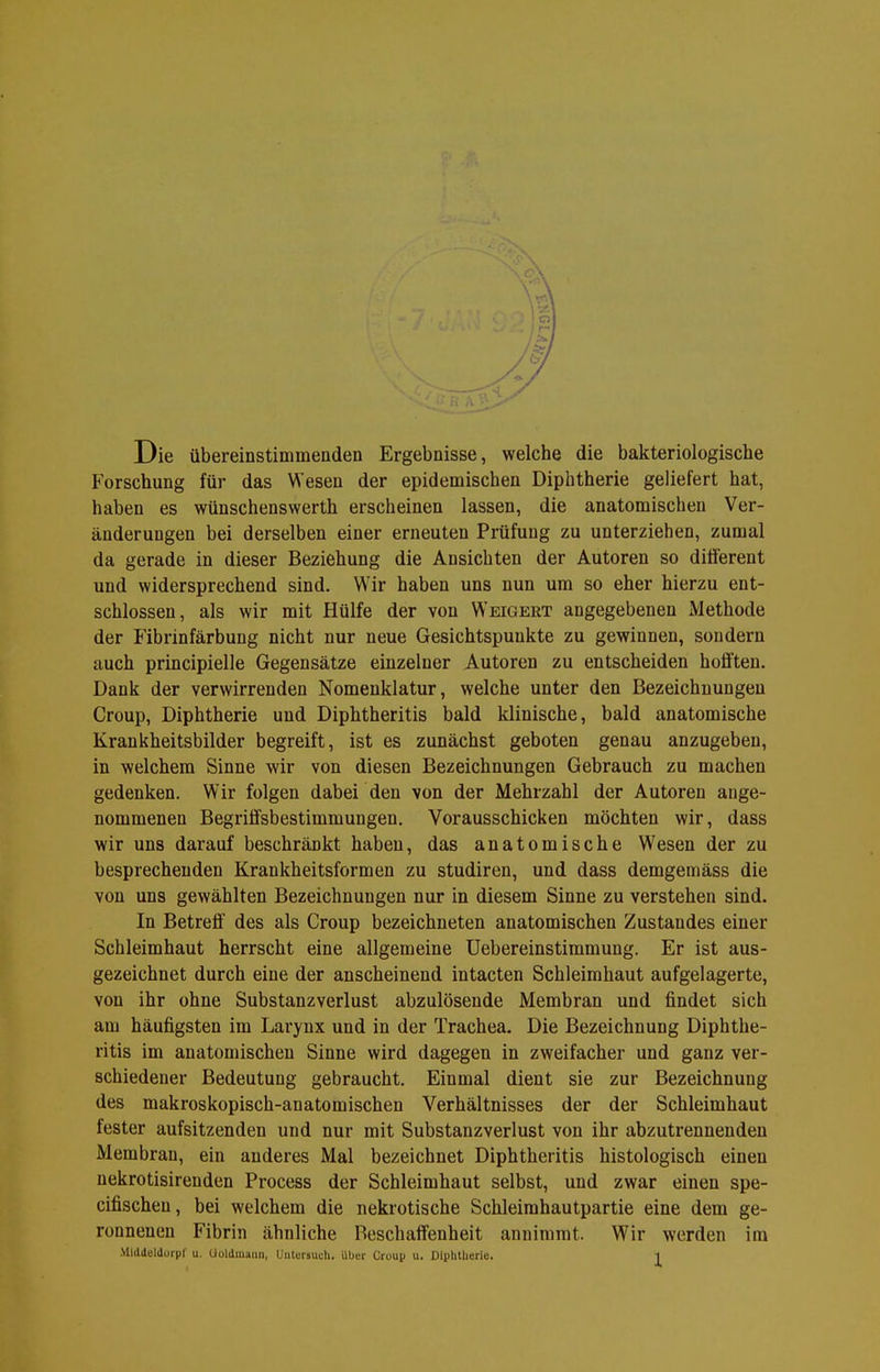Die übereinstimmenden Ergebnisse, welche die bakteriologische Forschung für das Wesen der epidemischen Diphtherie geliefert hat, haben es wünschenswerth erscheinen lassen, die anatomischen Ver- änderungen bei derselben einer erneuten Prüfung zu unterziehen, zumal da gerade in dieser Beziehung die Ansichten der Autoren so diiferent und widersprechend sind. Wir haben uns nun um so eher hierzu ent- schlossen, als wir mit Hülfe der von Weigert angegebenen Methode der Fibrinfärbung nicht nur neue Gesichtspunkte zu gewinnen, sondern auch principielle Gegensätze einzelner Autoren zu entscheiden hofften. Dank der verwirrenden Nomenklatur, welche unter den Bezeichnungen Croup, Diphtherie und Diphtheritis bald klinische, bald anatomische Krankheitsbilder begreift, ist es zunächst geboten genau anzugeben, in welchem Sinne wir von diesen Bezeichnungen Gebrauch zu machen gedenken. Wir folgen dabei den von der Mehrzahl der Autoren ange- nommenen Begriffsbestimmungen. Vorausschicken möchten wir, dass wir uns darauf beschränkt haben, das anatomische Wesen der zu besprechenden Krankheitsformen zu studiren, und dass demgemäss die von uns gewählten Bezeichnungen nur in diesem Sinne zu verstehen sind. In Betreff' des als Croup bezeichneten anatomischen Zustandes einer Schleimhaut herrscht eine allgemeine üebereinstimmung. Er ist aus- gezeichnet durch eine der anscheinend intacten Schleimhaut aufgelagerte, von ihr ohne Substanzverlust abzulösende Membran und findet sich am häufigsten im Larynx und in der Trachea. Die Bezeichnung Diphthe- ritis im anatomischen Sinne wird dagegen in zweifacher und ganz ver- schiedener Bedeutung gebraucht. Einmal dient sie zur Bezeichnung des makroskopisch-anatomischen Verhältnisses der der Schleimhaut fester aufsitzenden und nur mit Substanzverlust von ihr abzutrennenden Membran, ein anderes Mal bezeichnet Diphtheritis histologisch einen nekrotisirenden Process der Schleimhaut selbst, und zwar einen spe- cifischen, bei welchem die nekrotische Schleimhautpartie eine dem ge- ronnenen Fibrin ähnliche Beschaffenheit annimmt. Wir werden im