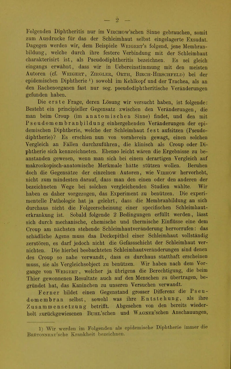 Folgenden Diphtheritis nur im ViucHOw'schen Sinne gebrauchen, somit zum Ausdrucke für das der Schleimhaut selbst eingelagerte Exsudat. Dagegen werden wir, dem Beispiele Weigert's folgend, jene Membran- bilduug, welche durch ihre festere Verbindung mit der Schleimhaut charakterisirt ist, als Pseudodiphtheritis bezeichnen. Es sei gleich eingangs erwähnt, dass wir in Uebereinstimmung mit den meisten Autoren (cf. Weigert, Zieglee, Orth, Birch-Hirschfeld) bei der epidemischen Diphtherie ^) sowohl im Kehlkopf und der Trachea, als an den Rachenorganen fast nur sog. pseudodiphtheritische Veränderungen gefunden haben. Die erste Frage, deren Lösung wir versucht haben, ist folgende: Besteht ein principieller Gegensatz zwischen den Veränderungen, die man beim Croup (im anatomischen Sinne) findet, und den mit Pseudomembranbildung einhergehenden Veränderungen der epi- demischen Diphtherie, welche der Schleimhaut fest aufsitzen (Pseudo- diphtherie)? Es erschien nun von vornherein gewagt, einen solchen Vergleich an Fällen durchzuführen, die klinisch als Croup oder Di- phtherie sich kennzeichneten. Ebenso leicht wären die Ergebnisse zu be- anstanden gewesen, wenn man sich bei einem derartigen Vergleich auf makroskopisch-anatomische Merkmale hätte stützen wollen. Beruhen doch die Gegensätze der einzelnen Autoren, wie Virhow hervorhebt, nicht zum mindesten darauf, dass man den einen oder den anderen der bezeichneten Wege bei solchen vergleichenden Studien wählte. Wir haben es daher vorgezogen, das Experiment zu benützen. Die experi- mentelle Pathologie hat ja gelehrt, dass die Membranbildung an sich durchaus nicht die Folgeerscheinung einer specifischen Schleimhaut- erkrankung ist. Sobald folgende 2 Bedingungen erfüllt werden, lässt sich durch mechanische, chemische und thermische Einflüsse eine dem Croup am nächsten stehende Schleimhautveränderung hervorrufen: das schädliche Agens muss das Deckepithel einer Schleimhaut vollständig zerstören, es darf jedoch nicht die Gefässschicht der Schleimhaut ver- nichten. Die hierbei beobachteten Schleimhautveränderungen sind denen des Croup so nahe verwandt, dass es durchaus statthaft erscheinen muss, sie als Vergleichsobject zu benützen. Wir haben nach dem Vor- gange von Weigert, welcher ja übrigens die Berechtigung, die beim Thier gewonnenen Resultate auch auf den Menschen zu übertragen, be- gründet hat, das Kaninchen zu unseren Versuchen verwandt. Ferner bildet einen Gegenstand grosser Differenz die Pseu- domembran selbst, sowohl was ihre Entstehung, als ihre Zusammensetzung betrifft. Abgesehen von den bereits wieder- holt zurückgewiesenen BunL'schen und WAGNER'schen Anschauungen, 1) Wir werden im Folgenden als epidemische Diphtherie immer die BHfeTONNEAu'sche Krankheit bezeichnen.