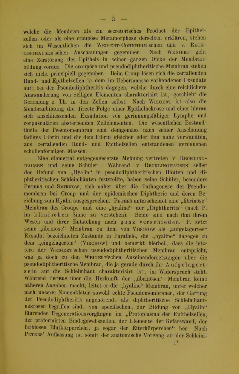 welche die Membran als ein secretorisches Product der Epithel- zellen oder als eine croupöse Metamorphose derselben erklären, stehen sich im Wesentlichen die Weigert-CoHNHEiin'schen und v. Reck- LiNGHAUSEN'schen Anschauungen gegenüber. Nach Weigert geht eine Zerstörung des Epithels in seiner ganzen Dicke der Merabran- bildung voraus. Die croupöse und pseudodiphtheritische Membran stehen sich nicht principiell gegenüber. Beim Croup lösen sich die zerfallenden Rund- und Epithelzellen in dem im Uebermaasse vorhandenen Exsudate auf; bei der Pseudodiphtheritis dagegen, welche durch eine reichlichere Auswanderung von zelligen Elementen charakterisirt ist, geschieht die Gerinnung z. Th. in den Zellen selbst. Nach Weigert ist also die Membranbildung die directe Folge einer Epithelnekrose und einer hieran sich anschliessenden Exsudation von gerinnungsfähiger Lymphe und corpusculären absterbenden Zellelementen. Die wesentlichen Bestand- theile der Pseudomembran sind demgemäss nach seiner Anschauung fädiges Fibrin und die dem Fibrin gleichen oder ihm nahe verwandten, aus zerfallenden Rund- und Epithelzellen entstandenen geronnenen schollenförmigen Massen. Eine diametral entgegengesetzte Meinung vertreten v. Reckling- hausen und seine Schüler. Während v. Recklinghausen selbst den Befund von „Hyalin in pseudodiphtheritischen Häuten und di- phtheritischen Schleimhäuten feststellte, haben seine Schüler, besonders Peters und Smirnow, sich näher über die Pathogenese der Pseudo- membran bei Croup und der epidemischen Diphtherie und deren Be- ziehung zum Hyalin ausgesprochen. Peters unterscheidet eine „fibrinöse Membran des Croups und eine „hyaline der „Diphtheritis (nach P. im klinischen Sinne zu verstehen). Beide sind nach ihm ihrem Wesen und ihrer Entstehung nach ganz verschieden. P. setzt seine „fibrinöse Membran zu dem von Virchow als „aufgelagertes Exsudat bezeichneten Zustande in Parallele, die „hyaline dagegen zu dem „eingelagerten (Virchow) und bemerkt hierbei, dass die letz- tere der WEiGERT'schen pseudodiphtheritischen Membran entspricht, was ja doch zu den WEiGERT'schen Auseinandersetzungen über die pseudodiphtheritische Membran, die ja gerade durch ihr Aufgelagert- sein auf die Schleimhaut charakterisirt ist, im Widerspruch steht. Während Peters über die Herkunft der „fibrinösen Membran keine näheren Angaben macht, leitet er die „hyaline Membran, unter welcher nach unserer Nomenklatur sowohl echte Pseudomembranen, der Gattung der Pseudodiphtheritis angehörend, als diphtheritische Schleimhaut- nekrosen begriifen sind, von specifischen, zur Bildung von „Hyalin führenden Degenerationsvorgängen im „Protoplasma der Epithelzellen, der präforrairten Bindegewebszellen, der Elemente der Gefässwand, der farblosen Blutkörperchen, ja sogar der Eiterkörperchen her. Nach Peters' Auffassung ist somit der anatomische Vorgang an der Schleim- 1*