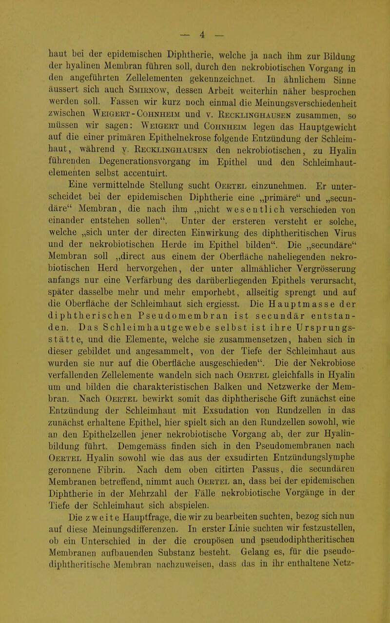 haut bei der epidemischen Diphtherie, welche ja nach ihm zur Bildung der hyalinen Membran führen soll, durch den nekrobiotischen Vorgang in den angeführten Zellelementen gekennzeichnet. In ähnlichem Sinne äussert sich auch Smiknow, dessen Arbeit weiterhin näher besprochen werden soll. Fassen wir kurz noch einmal die Meinungsverschiedenheit zwischen Weigert - Cohnheim und v. Recklinghausen zusammen, so müssen wir sagen: Weigert und Cohnheim legen das Hauptgewicht auf die einer primären Epithelnekrose folgende Entzündung der Schleim- haut, während y. Reckijnghausen den nekrobiotischen, zu Hyalin führenden Degenerationsvorgang im Epithel und den Schleimhaut- elemeuten selbst accentuirt. Eine vermittelnde Stellung sucht Oertel einzunehmen. Er unter- scheidet bei der epidemischen Diphtherie eine „primäre und „secun- däre Membran, die nach ihm „nicht wesentlich verschieden von einander entstehen sollen. Unter der ersteren versteht er solche, welche „sich unter der directen Einwirkung des diphtheritischen Virus und der nekrobiotischen Herde im Epithel bilden. Die „secundäre Membran soll „direct aus einem der Oberfläche naheliegenden nekro- biotischen Herd hervorgehen, der unter allmählicher Vergrösserung anfangs nur eine Verfärbung des darüberliegenden Epithels verursacht, später dasselbe mehr und mehr emporhebt, allseitig sprengt und auf die Oberfläche der Schleimhaut sich ergiesst. Die Hauptmasse der diphtherischen Pseudomembran ist secundär entstan- den. Das Schleimhautgewebe selbst ist ihre Ursprungs- stätte, und die Elemente, welche sie zusammensetzen, haben sich in dieser gebildet und angesammelt, von der Tiefe der Schleimhaut aus wurden sie nur auf die Oberfläche ausgeschieden. Die der Nekrobiose verfallenden Zellelemente wandeln sich nach Oertel gleichfalls in Hyahn um und bilden die charakteristischen Balken und Netzwerke der Mem- bran. Nach Oertel bewirkt somit das diphtherische Gift zunächst eine Entzündung der Schleimhaut mit Exsudation von Rundzellen in das zunächst erhaltene Epithel, hier spielt sich an den Rundzellen sowohl, wie an den Epithelzellen jener nekrobiotische Vorgang ab, der zur Hyalin- bildung führt. Demgemäss finden sich in den Pseudomembranen nach Oertel Hyalin sowohl wie das aus der exsudirten Entzündungslymphe geronnene Fibrin. Nach dem oben citirten Passus, die secundären Membranen betrefiend, nimmt auch Oertel an, dass bei der epidemischen Diphtherie in der Mehrzahl der Fälle nekrobiotische Vorgänge in der Tiefe der Schleimhaut sich abspielen. Die zweite Hauptfrage, die wir zu bearbeiten suchten, bezog sich nun auf diese Meinungsdifferenzen. In erster Linie suchten wir festzustellen, ob ein Unterschied in der die croupösen und pseudodiphtheritischen Membranen aufbauenden Substanz besteht. Gelang es, für die pseudo- diphtheritische Memljran nachzuweisen, dass das in ihi- enthaltene Netz-
