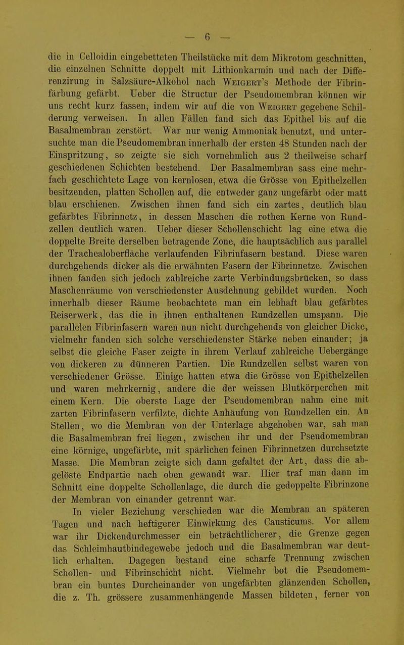 die in Celloidin eingebetteten Theilstiicke mit dem Mikrotom geschnitten, die einzelneu Schnitte doppelt mit Lithioukarmin und nach der Diffe- renzirung in Salzsäure-Alkohol nach Weigert's Methode der Fibrin- färbung gefärbt, lieber die Structur der Pseudomembran können wir uns recht kurz fassen, indem wir auf die von Weigert gegebene Schil- derung verweisen. In allen Fällen fand sich das Epithel bis auf die Basalmembran zerstört. War nur wenig Ammoniak benutzt, und unter- suchte man die Pseudomembran innerhalb der ersten 48 Stunden nach der Einspritzung, so zeigte sie sich vornehmlich aus 2 theilweise scharf geschiedenen Schichten bestehend. Der Basalmembran sass eine mehr- fach geschichtete Lage von kernlosen, etwa die Grösse von Epithelzellen besitzenden, platten Schollen auf, die entweder ganz ungefärbt oder matt blau erschienen. Zwischen ihnen fand sich ein zartes, deutlich blau gefärbtes Fibrinnetz, in dessen Maschen die rothen Kerne von Rund- zellen deutlich waren, lieber dieser Schollenschicht lag eine etwa die doppelte Breite derselben betragende Zone, die hauptsächlich aus parallel der Trachealoberfläche verlaufenden Fibrinfasern bestand. Diese waren durchgehends dicker als die erwähnten Fasern der Fibrinnetze. Zwischen ihnen fanden sich jedoch zahlreiche zarte Verbindungsbrücken, so dass Mascheni'äume von verschiedenster Ausdehnung gebildet wurden. Noch innerhalb dieser Räume beobachtete man ein lebhaft blau gefärbtes Reiserwerk, das die in ihnen enthaltenen Rundzellen umspann. Die parallelen Fibrinfasern waren nun nicht durchgehends von gleicher Dicke, vielmehr fanden sich solche verschiedenster Stärke neben einander; ja selbst die gleiche Faser zeigte in ihrem Verlauf zahlreiche Uebergänge von dickeren zu dünneren Partien. Die Rundzellen selbst waren von verschiedener Grösse. Einige hatten etwa die Grösse von Epithelzellen und waren mehrkernig, andere die der weissen Blutkörperchen mit einem Kern. Die oberste Lage der Pseudomembran nahm eine mit zarten Fibrinfasern verfilzte, dichte Anhäufung von Rundzellen ein. An Stellen, wo die Membran von der Unterlage abgehoben war, sah man die Basalmembran frei liegen, zwischen ihr und der Pseudomembran eine körnige, ungefärbte, mit spärlichen feinen Fibrinnetzen durchsetzte Masse. Die Membran zeigte sich dann gefaltet der Art, dass die ab- gelöste Endpartie nach oben gewandt war. Hier traf man dann im Schnitt eine doppelte Schollenlage, die durch die gedoppelte Fibrinzone der Membran von einander getrennt war. In vieler Beziehung verschieden war die Membran an späteren Tagen und nach heftigerer Einwirkung des Causticums. Vor allem war ihr Dickendurchmesser ein beträchtlicherer, die Grenze gegen das Schleimhautbindegewebe jedoch und die Basahnembran war deut- lich erhalten. Dagegen bestand eine scharfe Trennung zwischen Schollen- und Fibrinschicht nicht. Vielmehr bot die Pseudomem- bran ein buntes Durcheinander von ungefärbten glänzenden Schollen, die z. Th. grössere zusammenhängende Massen bildeten, femer von