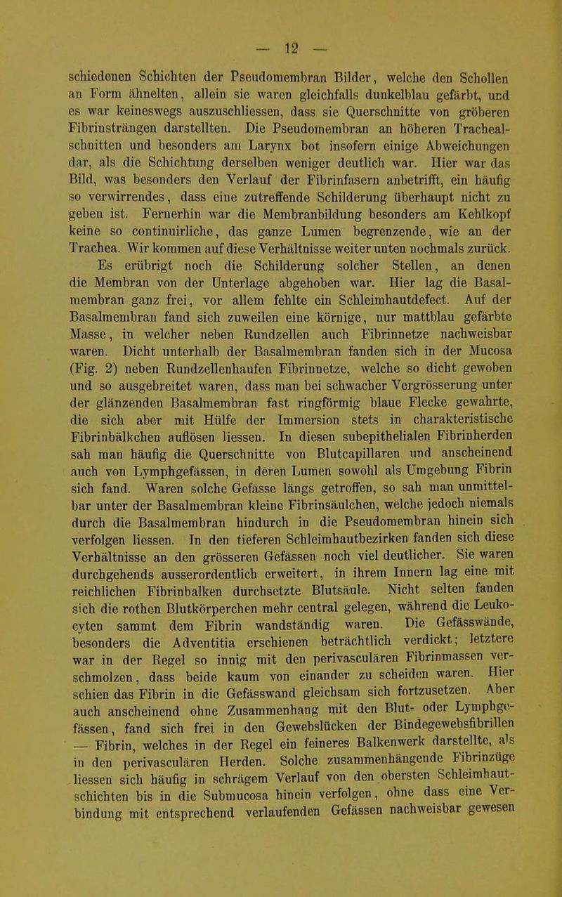 schiedenen Schichten der Pseudomembran Bilder, welche den Schollen an Form ähnelten, allein sie waren gleichfalls dunkelblau gefärbt, und es war keineswegs auszuschliessen, dass sie Querschnitte von gröberen Fibrinsträngen darstellten. Die Pseudomembran an höheren Tracheal- schnitten und besonders am Larynx bot insofern einige Abweichungen dar, als die Schichtung derselben weniger deutlich war. Hier war das Bild, was besonders den Verlauf der Fibrinfasern anbetrifft, ein häufig so verwirrendes, dass eine zutreffende Schilderung überhaupt nicht zu geben ist. Fernerhin war die Membranbildung besonders am Kehlkojjf keine so continuirliche, das ganze Lumen begrenzende, wie an der Trachea. Wir kommen auf diese Verhältnisse weiter unten nochmals zurück. Es erübrigt noch die Schilderung solcher Stellen, an denen die Membran von der Unterlage abgehoben war. Hier lag die Basal- membran ganz frei, vor allem fehlte ein Schleimhautdefect. Auf der Basalmembran fand sich zuweilen eine körnige, nur mattblau gefärbte Masse, in welcher neben Rundzellen auch Fibrinnetze nachweisbar waren. Dicht unterhalb der Basalmembran fanden sich in der Mucosa (Fig. 2) neben Rundzellenhaufen Fibrinnetze, welche so dicht gewoben und so ausgebreitet waren, dass man bei schwacher Vergrösserung unter der glänzenden Basalmembran fast ringförmig blaue Flecke gewahrte, die sich aber mit Hülfe der Immersion stets in charakteristische Fibrinbälkchen auflösen Hessen. In diesen subepithelialen Fibrinherden sah man häufig die Querschnitte von Blutcapillaren und anscheinend auch von Lymphgefässen, in deren Lumen sowohl als Umgebung Fibrin sich fand. Waren solche Gefässe längs getroffen, so sah man unmittel- bar unter der Basalmembran kleine Fibrinsäulchen, welche jedoch niemals durch die Basalmembran hindurch in die Pseudomembran hinein sich verfolgen Hessen. In den tieferen Schleimhautbezirken fanden sich diese Verhältnisse an den grösseren Gefässen noch viel deutlicher. Sie waren durchgehends ausserordentlich erweitert, in ihrem Innern lag eine mit reichHchen Fibrinbalken durchsetzte Blutsäule. Nicht selten fanden sich die rothen Blutkörperchen mehr central gelegen, während die Leuko- cyten sammt dem Fibrin wandständig waren. Die Gefässwände, besonders die Adventitia erschienen beträchtlich verdickt; letztere war in der Regel so innig mit den perivasculären Fibrinmassen ver- schmolzen, dass beide kaum von einander zu scheiden waren. Hier schien das Fibrin in die Gefässwand gleichsam sich fortzusetzen. Aber auch anscheinend ohne Zusammenhang mit den Blut- oder Lymphge- fässen , fand sich frei in den Gewebslücken der Bindegewebsfibrillen — Fibrin, welches in der Regel ein feineres Balkenwerk darstellte, als in den perivasculären Herden. Solche zusammenhängende Fibrinzüge Hessen sich häufig in schrägem Verlauf von den obersten Schleimhaut- schichten bis in die Submucosa hinein verfolgen, ohne dass eine Ver- bindung mit entsprechend verlaufenden Gefässen nachweisbar gewesen