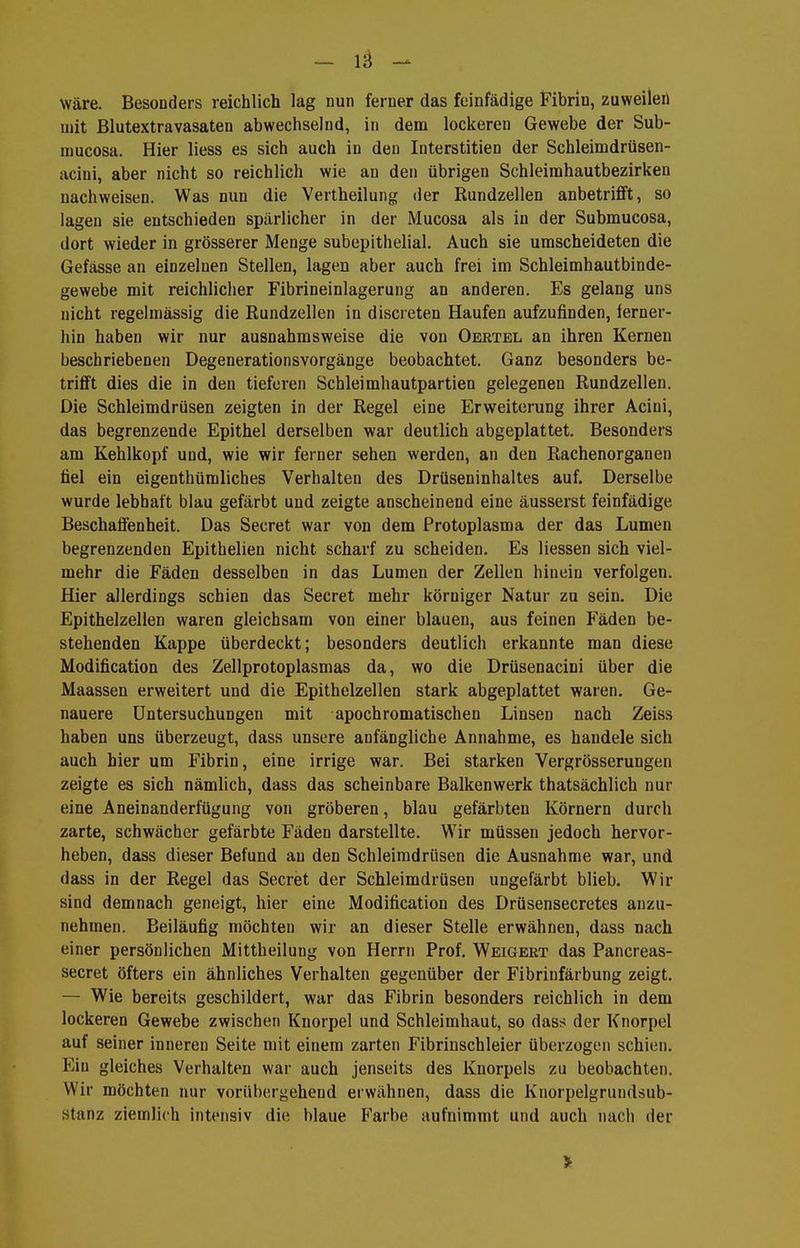 - lä Wäre. Besonders reichlich lag nun ferner das fcinfädige Fibrin, zuweilen nät Blutextravasaten abwechselnd, in deui lockeren Gewebe der Sub- njucosa. Hier liess es sich auch in den Interstitien der Schleimdrüsen- acini, aber nicht so reichlich wie an den übrigen Schleimhautbezirken nachweisen. Was nun die Vertheilung der Rundzellen anbetrifft, so lagen sie entschieden spärlicher in der Mucosa als in der Submucosa, dort wieder in grösserer Menge subepithelial. Auch sie umscheideten die Gefässe an einzelnen Stellen, lagen aber auch frei im Schleimhautbinde- gewebe mit reichlicher Fibrineinlagerung an anderen. Es gelang uns nicht regelmässig die Rundzellen in discreten Haufen aufzufinden, ferner- hin haben wir nur ausnahmsweise die von Oertel an ihren Kernen beschriebenen Degenerationsvorgänge beobachtet. Ganz besonders be- trifft dies die in den tieferen Schleimhautpartien gelegenen Rundzellen. Die Schleimdrüsen zeigten in der Regel eine Erweiterung ihrer Acini, das begrenzende Epithel derselben war deutlich abgeplattet. Besonders am Kehlkopf und, wie wir ferner sehen werden, an den Rachenorganen fiel ein eigenthümliches Verhalten des Drüseninhaltes auf. Derselbe wurde lebhaft blau gefärbt und zeigte anscheinend eine äusserst feinfädige Beschaffenheit. Das Secret war von dem Protoplasma der das Lumen begrenzenden Epithelieu nicht scharf zu scheiden. Es Hessen sich viel- mehr die Fäden desselben in das Lumen der Zellen hinein verfolgen. Hier allerdings schien das Secret mehr körniger Natur zu sein. Die Epithelzellen waren gleichsam von einer blauen, aus feinen Fäden be- stehenden Kappe überdeckt; besonders deutlich erkannte man diese Modification des Zellprotoplasmas da, wo die Drüsenacini über die Maassen erweitert und die Epithelzellen stark abgeplattet waren. Ge- nauere Untersuchungen mit apoch romatischen Linsen nach Zeiss haben uns überzeugt, dass unsere anfängliche Annahme, es handele sich auch hier um Fibrin, eine irrige war. Bei starken Vergrösserungen zeigte es sich nämlich, dass das scheinbare Balkenwerk thatsächlich nur eine Aneinanderfügung von gröberen, blau gefärbten Körnern durch zarte, schwächer gefärbte Fäden darstellte. Wir müssen jedoch hervor- heben, dass dieser Befund an den Schleimdrüsen die Ausnahme war, und dass in der Regel das Secret der Schleimdrüsen ungefärbt blieb. Wir sind demnach geneigt, hier eine Modification des Drüsensecretes anzu- nehmen. Beiläufig möchten wir an dieser Stelle erwähnen, dass nach einer persönlichen Mittheiluug von Herrn Prof. Weigert das Pancreas- secret öfters ein ähnliches Verhalten gegenüber der Fibrinfärbung zeigt. — Wie bereits geschildert, war das Fibrin besonders reichlich in dem lockeren Gewebe zwischen Knorpel und Schleimhaut, so dass der Knorpel auf seiner inneren Seite mit einem zarten Fibrinschleier überzogen schien. Ein gleiches Verhalten war auch jenseits des Knorpels zu beobachten. Wir möchten nur vorübergehend erwähnen, dass die Knorpelgrundsub- stanz ziemlich intensiv die blaue Farbe aufnimmt und auch nach der