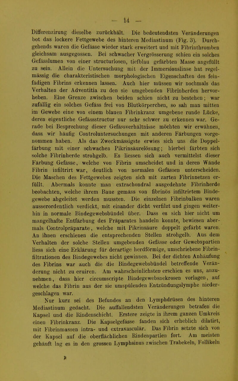 -14- Dilferenzirung dieselbe zurückhält. Die bedeutendsten Veränderungen bot das lockere Fettgewebe des hinteren Mediastinum (Fig. 3). Durch- gehends waren die Gefässe wieder stark erweitert und mit Fibrinthromben gleichsam ausgegossen. Bei schwacher Vergrösserung schien ein solches Gefässlumen von einer structurlosen, tiefblau gefärbten Masse angefüllt zu sein. Allein die Untersuchung mit der Immersionslinse hat regel- mässig die charakteristischen morphologischen Eigenschaften des fein- fädigen Fibrins erkennen lassen. Auch hier müssen wir nochmals das Verhalten der Adventitia zu den sie umgebenden Fibrinherden hervor- heben. Eine Grenze zwischen beiden schien nicht zu bestehen; war zufällig ein solches Gefäss frei von Blutkörperchen, so sah man mitten im Gewebe eine von einem blauen Fibrinkranz umgebene runde Lücke, deren eigentliche Gefässstructur nur sehr schwer zu erkennen war. Ge- rade bei Besprechung dieser Gefässverhältnisse möchten wir erwähnen, dass wir häufig Controluntersuchungen mit anderen Färbungen vorge- nommen haben. Als das Zweckmässigste erwies sich uns die Doppel- färbung mit einer schwachen Pikrinsäurelösung; hierbei färbten sich solche Fibrinherde strohgelb. Es Hessen sich auch vermittelst dieser Färbung Gefässe, welche von Fibrin urascheidet und in deren Wände Fibrin infiltrirt war, deutlich von normalen Gefässeu unterscheiden. Die Maschen des Fettgewebes zeigten sich mit zarten Fibrinnetzen er- füllt. Abermals konnte man extrachondral ausgedehnte Fibrinherde beobachten, welche ihrem Baue gemäss von fibrinös infiltrirtem Binde- gewebe abgeleitet werden mussten. Die einzelnen Fibrinbalken waren ausserordentlich verdickt, mit einander dicht verfilzt und gingen weiter- hin in normale Bindegewebsbündel über. Dass es sich hier nicht um mangelhafte Entfärbung des Präparates bandeln konnte, bewiesen aber- mals Controlpräparate, welche mit Pikrinsäure doppelt gefärbt waren. An ihnen erschienen die entsprechenden Stellen strohgelb. Aus dem Verhalten der solche Stellen umgebenden Gefässe oder Gewebspartien Hess sich eine Erklärung für derartige herdförmige, umschriebene Fibrin- filtrationen des Bindegewebes nicht gewinnen. Bei der dichten Anhäufung des Fibrins war auch die die Bindegewebsbündel betrefiende Verän- derung nicht zu eruiren. Am wahrscheinlichsten erschien es uns, anzu- nehmen, dass hier circumscripte Bindegewebsnekrosen vorlagen, auf welche das Fibrin aus der sie umspülenden Entzündungslymphe nieder- geschlagen war. Nur kurz sei des Befundes an den Lymphdrüsen des hinteren Mediastinum gedacht. Die aulfallendsten Veränderungen betrafen die Kapsel und die Rindenschicht. Erstere zeigte in ihrem ganzen Umkreis einen Fibrinkranz. Die Kapselgefässe fanden sich erheblich dilatirt, mit Fibrinmassen intra- und extravasculär. Das Fibrin setzte sich von der Kapsel auf die oberflächlichen Rindenpartien fort. Am meisten gehäuft lag es in den grossen Lymphsinus zwischen Trabekeln, Follikeln