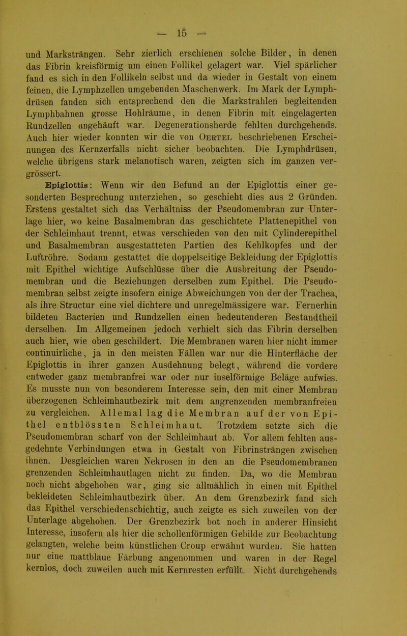 und Marksträngen. Sehr zierlich erschienen solche Bilder, in denen das Fibrin kreisförmig um einen Follikel gelagert war. Viel spärlicher fand es sich in den Follikeln selbst und da wieder in Gestalt von einem feinen, die Lyraphzellen umgebenden Maschenwerk. Im Mark der Lymph- drüsen fanden sich entsprechend den die Markstrahlen begleitenden Lymphbahnen grosse Hohlräume, in denen Fibrin mit eingelagerten Rundzellen angehäuft war. Degenerationsherde fehlten durchgehends. Auch hier wieder konnten wir die von Oertel beschriebenen Erschei- nungen des Kernzerfalls nicht sicher beobachten. Die Lymphdrüsen, welche übrigens stark melanotisch waren, zeigten sich im ganzen ver- grössert. Epiglottis: Wenn wir den Befund an der Epiglottis einer ge- sonderten Besprechung unterziehen, so geschieht dies aus 2 Gründen. Erstens gestaltet sich das Verhältniss der Pseudomembran zur Unter- lage hier, wo keine Basalmembran das geschichtete Plattenepithel von der Schleimhaut trennt, etwas verschieden von den mit Cylinderepithel und Basalmembran ausgestatteten Partien des Kehlkopfes und der Luftröhre. Sodann gestattet die doppelseitige Bekleidung der Epiglottis mit Epithel wichtige Aufschlüsse über die Ausbreitung der Pseudo- membran und die Beziehungen derselben zum Epithel. Die Pseudo- membran selbst zeigte insofern einige Abweichungen von der der Trachea, als ihre Structur eine viel dichtere und unregelmässigere war. Fernerhin bildeten Bacterien und Rundzellen einen bedeutenderen Bestandtheil derselben. Im Allgemeinen jedoch verhielt sich das Fibrin derselben auch hier, wie oben geschildert. Die Membranen waren hier nicht immer continuirüche, ja in den meisten Fällen war nur die Hinterfläche der Epiglottis in ihrer ganzen Ausdehnung belegt, während die vordere entweder ganz membranfrei war oder nur inselförmige Beläge aufwies. Es musste nun von besonderem Interesse sein, den mit einer Membran überzogenen Schleimhautbezirk mit dem angrenzenden membranfreien zu vergleichen. Allemal lag die Membran auf der von Epi- thel entblössten Schleimhaut. Trotzdem setzte sich die Pseudomembran scharf von der Schleimhaut ab. Vor allem fehlten aus- gedehnte Verbindungen etwa in Gestalt von Fibrinsträngen zwischen ihnen. Desgleichen waren Nekrosen in den an die Pseudomembranen grenzenden Schleimhautlagen nicht zu finden. Da, wo die Membran noch nicht abgehoben war, ging sie allmählich in einen mit Epithel bekleideten Schleimhautbezirk über. An dem Grenzbezirk fand sich das Epithel verschiedenschichtig, auch zeigte es sich zuweilen von der Unterlage abgehoben. Der Grenzbezirk bot noch in anderer Hinsicht Interesse, insofern als hier die schollenförmigen Gebilde zur Beobachtung gelaugten, welche beim künstlichen Croup erwähnt wurden. Sie hatten nur eine mattblaue Färbung angenommen und waren in der Regel kernlos, doch zuweilen auch mit Kernresten erfüllt. Nicht durchgehends