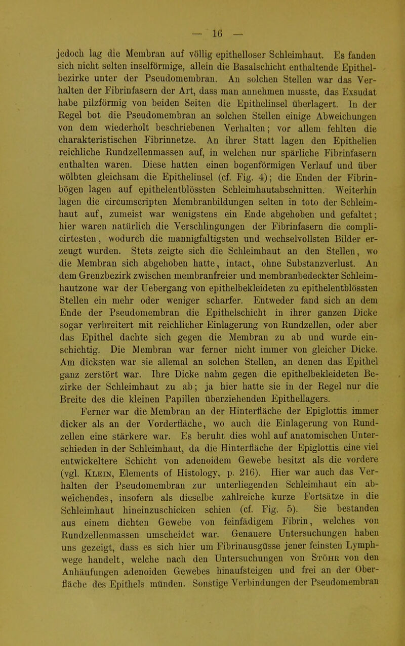 jedoch lag die Membran auf völlig epitlielloser Schleimhaut. Es fanden sich nicht selten inselförmige, allein die Basalschicht enthaltende Epithel- bezirke unter der Pseudomembran. Au solchen Stellen war das Ver- halten der Fibrinfasern der Art, dass man annehmen musste, das Exsudat habe pilzförmig von beiden Seiten die Epithelinsel überlagert. In der Regel bot die Pseudomembran an solchen Stellen einige Abweichungen von dem wiederholt beschriebenen Verhalten; vor allem fehlten die charakteristischen Fibrinnetze. An ihi'er Statt lagen den Epithelieu reichliche Rundzellenmassen auf, in welchen nur spärliche Fibrinfasern enthalten waren. Diese hatten einen bogenförmigen Verlauf und über wölbten gleichsam die Epithelinsel (cf. Fig. 4); die Enden der Fibrin- bögen lagen auf epithelentblössten Schleimhautabschnitten. Weiterhin lagen die circumscripten Membranbildungen selten in toto der Schleim- haut auf, zumeist war wenigstens ein Ende abgehoben und gefaltet; hier waren natürlich die Verschlingungen der Fibrinfasern die comph- cirtesten, wodurch die mannigfaltigsten und wechselvollsten Bilder er- zeugt wurden. Stets zeigte sich die Schleimhaut an den Stellen, wo die Membran sich abgehoben hatte, intact, ohne Substanzverlust. An dem Grenzbezirk zwischen membranfreier und membranbedeckter Schleim- hautzone war der Uebergang von epithelbekleideten zu epithelentblössten Stellen ein mehr oder weniger scharfer. Entweder fand sich an dem Ende der Pseudomembran die Epithelschicht in ihrer ganzen Dicke sogar verbreitert mit reichlicher Einlagerung von Rundzellen, oder aber das Epithel dachte sich gegen die Membran zu ab und wurde ein- schichtig. Die Membran war ferner nicht immer von gleicher Dicke. Am dicksten war sie allemal an solchen Stellen, an denen das Epithel ganz zerstört war. Ihre Dicke nahm gegen die epithelbekleideten Be- zirke der Schleimhaut zu ab; ja hier hatte sie in der Regel nur die Breite des die kleinen Papillen überziehenden Epithellagers. Ferner war die Membran an der Hinterfläche der Epiglottis immer dicker als an der Vorderfläche, wo auch die Einlagerung von Rund- zellen eine stärkere war. Es beruht dies wohl auf anatomischen Unter- schieden in der Schleimhaut, da die flinterfläche der Epiglottis eine viel entwickeltere Schicht von adenoidem Gewebe besitzt als die vordere (vgl. Klein, Elements of Histology, p. 216). Hier war auch das Ver- halten der Pseudomembran zur unterliegenden Schleimhaut ein ab- weichendes, insofern als dieselbe zahlreiche kurze Fortsätze in die Schleimhaut hineinzuschicken schien (cf. Fig. 5). Sie bestanden aus einem dichten Gewebe von feinfädigem Fibrin, welches von Rundzellenmassen umscheidet war. Genauere Untersuchungen haben uns gezeigt, dass es sich hier um Fibrinausgüsse jener feinsten Lymph- wege handelt, welche nach den Untersuchungen von Stuhr von den Anhäufungen adenoiden Gewebes hinaufsteigen und frei an der Ober- fläche des Epithels münden. Sonstige Verl)indungen der Pseudomembran