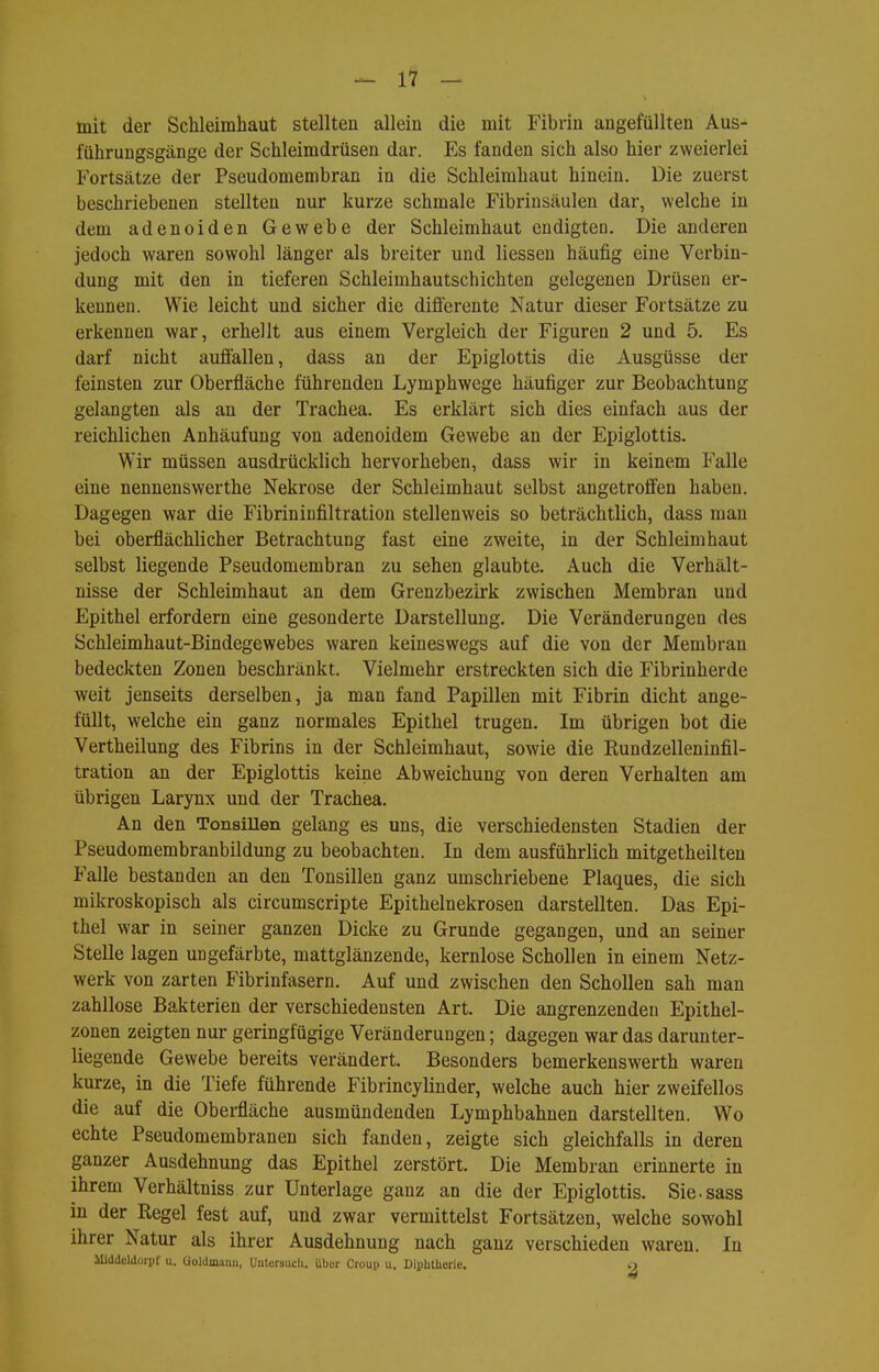 mit der Schleimhaut stellten allein die mit Fibrin angefüllten Aus- führungsgänge der Schleimdrüsen dar. Es fanden sich also hier zweierlei P'ortsätze der Pseudomembran in die Schleimhaut hinein. Die zuerst beschriebenen stellten nur kurze schmale Fibrinsäulen dar, welche in dem adenoiden Gewebe der Schleimhaut endigten. Die anderen jedoch waren sowohl länger als breiter und Hessen häufig eine Verbin- dung mit den in tieferen Schleimhautschichten gelegenen Drüsen er- kennen. Wie leicht und sicher die diöerente Natur dieser Fortsätze zu erkennen war, erhellt aus einem Vergleich der Figuren 2 und 5. Es darf nicht auffallen, dass an der Epiglottis die Ausgüsse der feinsten zur Oberfläche führenden Lymphwege häufiger zur Beobachtung gelangten als an der Trachea. Es erklärt sich dies einfach aus der reichlichen Anhäufung von adenoidem Gewebe an der Epiglottis. Wir müssen ausdrücklich hervorheben, dass wir in keinem Falle eine nennenswerthe Nekrose der Schleimhaut selbst angetroffen haben. Dagegen war die Fibriniüfiltration stellenweis so beträchtlich, dass man bei oberflächlicher Betrachtung fast eine zweite, in der Schleimhaut selbst liegende Pseudomembran zu sehen glaubte. Auch die Verhält- nisse der Schleimhaut an dem Grenzbezirk zwischen Membran und Epithel erfordern eine gesonderte Darstellung. Die Veränderungen des Schleimhaut-Bindegewebes waren keineswegs auf die von der Membran bedeckten Zonen beschränkt. Vielmehr erstreckten sich die Fibrinherde weit jenseits derselben, ja man fand Papillen mit Fibrin dicht ange- füllt, welche ein ganz normales Epithel trugen. Im übrigen bot die Vertheilung des Fibrins in der Schleimhaut, sowie die Eundzelleninfil- tration an der Epiglottis keine Abweichung von deren Verhalten am übrigen Larynx und der Trachea. An den Tonsillen gelang es uns, die verschiedensten Stadien der Pseudomembranbildung zu beobachten. In dem ausführlich mitgetheilten Falle bestanden an den Tonsillen ganz umschriebene Plaques, die sich mikroskopisch als circumscripte Epithelnekrosen darstellten. Das Epi- thel war in seiner ganzen Dicke zu Grunde gegangen, und an seiner Stelle lagen ungefärbte, mattglänzende, kernlose Schollen in einem Netz- werk von zarten Fibrinfasern. Auf und zwischen den Schollen sah man zahllose Bakterien der verschiedensten Art. Die angrenzenden Epithel- zonen zeigten nur geringfügige Veränderungen; dagegen war das darunter- liegende Gewebe bereits verändert. Besonders bemerkenswerth waren kurze, in die Tiefe führende Fibrincylinder, welche auch hier zweifellos die auf die Obei-fläche ausmündenden Lymphbahnen darstellten. Wo echte Pseudomembranen sich fanden, zeigte sich gleichfalls in deren ganzer Ausdehnung das Epithel zerstört. Die Membran erinnerte in ihrem Verhältniss zur Unterlage ganz an die der Epiglottis. Sie-sass in der Regel fest auf, und zwar vermittelst Fortsätzen, welche sowohl ihrer Natur als ihrer Ausdehnung nach ganz verschieden waren. In Middcldorpf u. Goldmami, ünteraucU. über Croup u, Diphtherie. .)