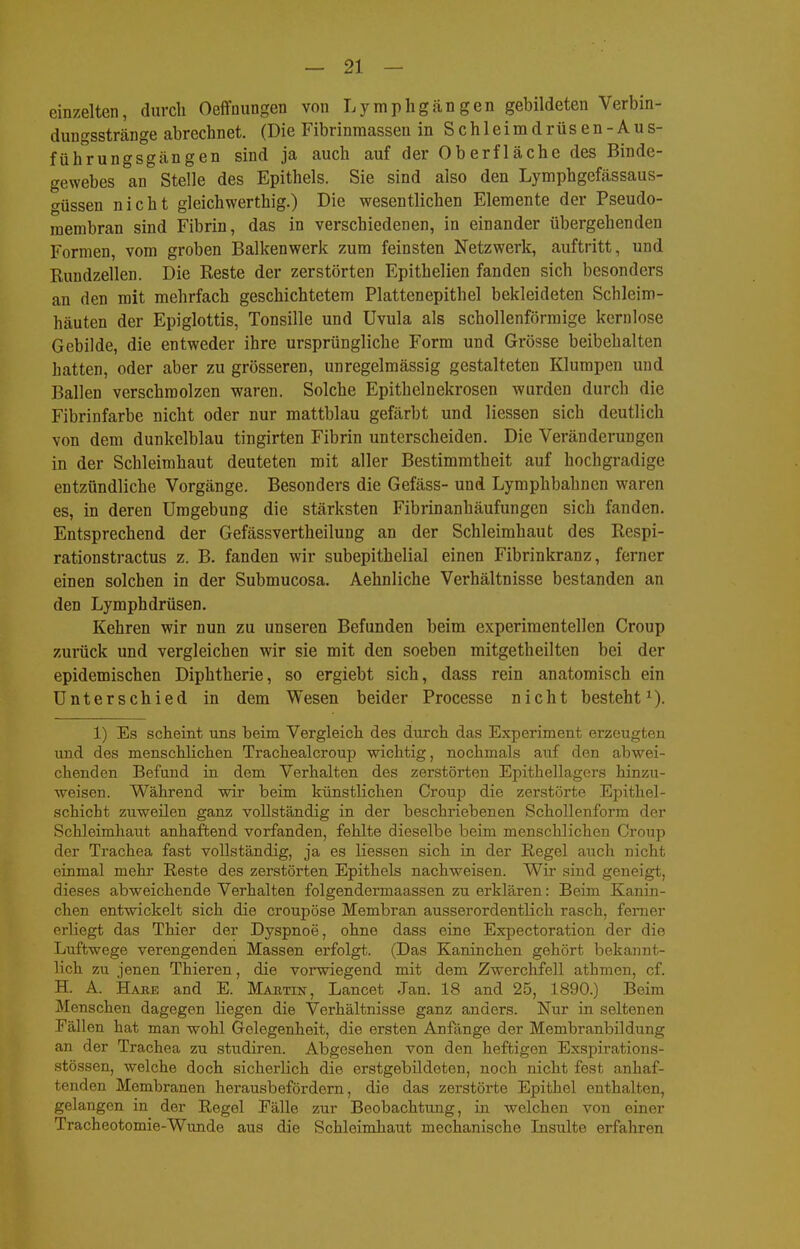einzelten, durch Oeffnungen von Lymphgängen gebildeten Verbin- dungsstränge abrechnet. (Die Fibrinmassen in Schleimdrüsen-Aus- führungsgängen sind ja auch auf der Oberfläche des Binde- gewebes an Stelle des Epithels. Sie sind also den Lymphgefässaus- f^üssen nicht gleichwerthig.) Die wesentlichen Elemente der Pseudo- membran sind Fibrin, das in verschiedenen, in einander übergehenden Formen, vom groben Balkenwerk zum feinsten Netzwerk, auftritt, und Rundzellen. Die Reste der zerstörten Epithelien fanden sich besonders an den mit mehrfach geschichtetem Plattenepithel bekleideten Schleim- häuten der Epiglottis, Tonsille und Uvula als schollenförmige kernlose Gebilde, die entweder ihre ursprüngliche Form und Grösse beibehalten hatten, oder aber zu grösseren, unregelmässig gestalteten Klumpen und Ballen verschmolzen waren. Solche Epithelnekrosen wurden durch die Fibrinfarbe nicht oder nur mattblau gefärbt und Hessen sich deutlich von dem dunkelblau tingirten Fibrin unterscheiden. Die Veränderungen in der Schleimhaut deuteten mit aller Bestimmtheit auf hochgradige entzündliche Vorgänge. Besonders die Gefäss- und Lymphbahnen waren es, in deren Umgebung die stärksten Fibrinanhäufungen sich fanden. Entsprechend der Gefässvertheilung an der Schleimhaut des Respi- ration stractus z. B. fanden wir subepithelial einen Fibrinkranz, ferner einen solchen in der Submucosa. Aehnliche Verhältnisse bestanden an den Lymphdrüsen. Kehren wir nun zu unseren Befunden beim experimentellen Croup zurück und vergleichen wir sie mit den soeben mitgetheilten bei der epidemischen Diphtherie, so ergiebt sich, dass rein anatomisch ein Unterschied in dem Wesen beider Processe nicht besteht^). 1) Es scheint uns beim Vergleich des durch das Experiment erzeugten und des menschlichen Trachealcroup wichtig, nochmals auf den abwei- chenden Befund in dem Verhalten des zerstörten Epithellagers hinzu- weisen. Während wir beim künstlichen Croup die zerstörte Epithel- schicht zuweilen ganz vollständig in der beschriebenen Schollenform der Schleimhaut anhaftend vorfanden, fehlte dieselbe beim menschlichen Croup der Trachea fast vollständig, ja es Hessen sich in der Regel auch nicht einmal mehr Reste des zerstörten Epithels nachweisen. Wir sind geneigt, dieses abweichende Verhalten folgendermaassen zu erklären: Beim Kanin- chen entwickelt sich die croupöse Membran ausserordentHch rasch, femer erliegt das Thier der Dyspnoe, ohne dass eine Expectoration der die Luftwege verengenden Massen erfolgt. (Das Kaninchen gehört bekannt- lich zu jenen Thieren, die vorwiegend mit dem Zwerchfell athmen, cf. H. A. Habe and E. Majitin, Lancet Jan. 18 and 25, 1890.) Beim Menschen dagegen Hegen die Verhältnisse ganz anders. Nur in seltenen Fällen hat man wohl Gelegenheit, die ersten Anfänge der Membranbildung an der Trachea zu studiren. Abgesehen von den heftigen Exspirations- stössen, welche doch sicherlich die erstgebildeten, noch nicht fest anhaf- tenden Membranen herausbefördern, die das zerstörte Epithel enthalten, gelangen in der Regel Fälle zur Beobachtung, in welchen von einer Tracheotomie-Wunde aus die Schleimhaut mechanische Lisulte erfahren