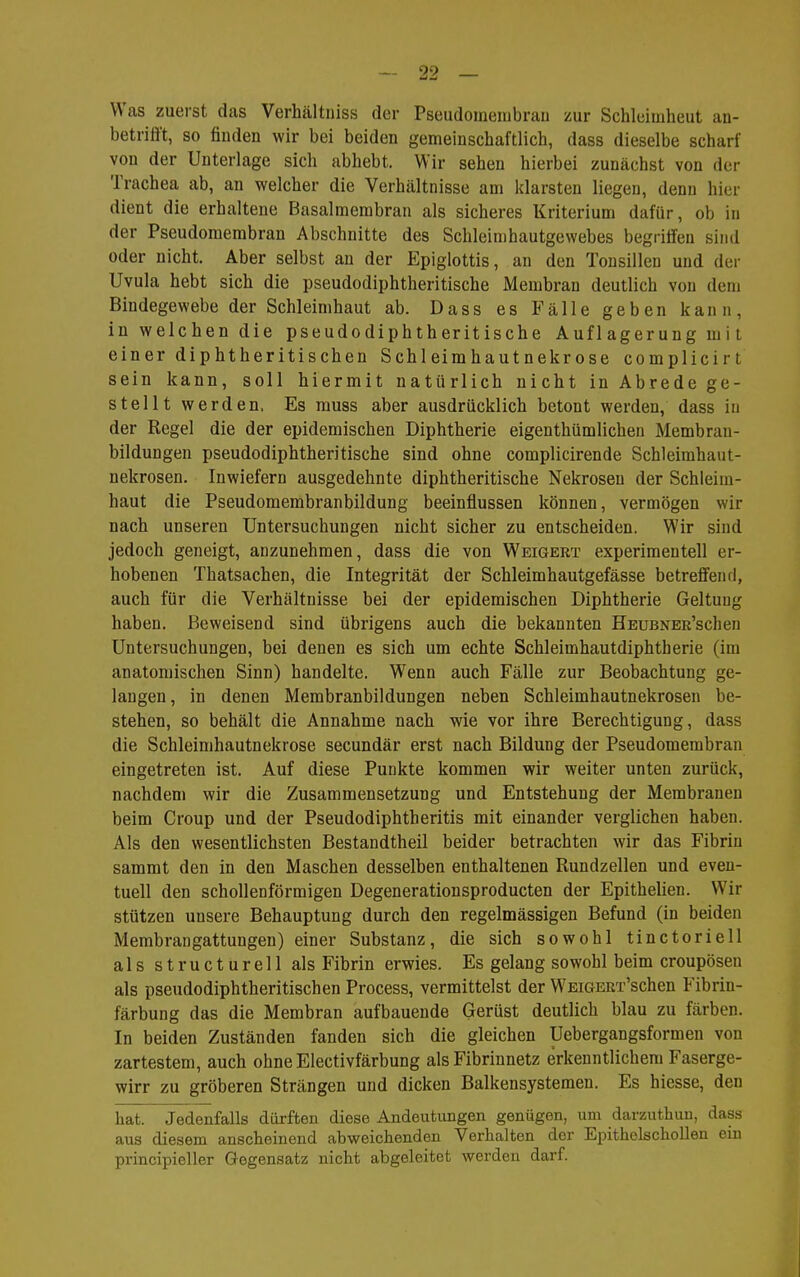 Was zuerst das Verhältniss der Pseudomeiubran zur Schlduiheut an- betrifft, so finden wir bei beiden gemeinschaftlich, dass dieselbe scharf von der Unterlage sich abhebt. Wir sehen hierbei zunächst von der Trachea ab, an welcher die Verhältnisse am klarsten liegen, denn hier dient die erhaltene Basalmembran als sicheres Kriterium dafür, ob in der Pseudomembran Abschnitte des Schleimhautgewebes begriffen sind oder nicht. Aber selbst an der Epiglottis, an den Tonsillen und der Uvula hebt sich die pseudodiphtheritische Membran deutlich von dem Bindegewebe der Schleimhaut ab. Dass es Fälle geben kann, in welchen die pseudodiphtheritische Auf 1agerung mit einer diphtheritischen Schleimhautnekrose complicirt sein kann, soll hiermit natürlich nicht in Abrede ge- stellt werden. Es rauss aber ausdrücklich betont werden, dass in der Regel die der epidemischen Diphtherie eigenthümlichen Membran- bildungen pseudodiphtheritische sind ohne complicirende Schleimhaut- nekrosen. Inwiefern ausgedehnte diphtheritische Nekrosen der Schleim- haut die Pseudomembranbildung beeinflussen können, vermögen wir nach unseren Untersuchungen nicht sicher zu entscheiden. Wir sind jedoch geneigt, anzunehmen, dass die von Weigert experimentell er- hobenen Thatsachen, die Integrität der Schleimhautgefässe betreffend, auch für die Verhältnisse bei der epidemischen Diphtherie Geltung haben. Beweisend sind übrigens auch die bekannten HEUBNER'schen Untersuchungen, bei denen es sich um echte Schleimhautdiphtherie (im anatomischen Sinn) handelte. Wenn auch Fälle zur Beobachtung ge- langen, in denen Membranbildungen neben Schleimhautnekrosen be- stehen, so behält die Annahme nach wie vor ihre Berechtigung, dass die Schleimhautnekrose secundär erst nach Bildung der Pseudomembran eingetreten ist. Auf diese Punkte kommen wir weiter unten zurück, nachdem wir die Zusammensetzung und Entstehung der Membranen beim Croup und der Pseudodiphtheritis mit einander verglichen haben. Als den wesentlichsten Bestandtheil beider betrachten wir das Fibrin sammt den in den Maschen desselben enthaltenen Rundzellen und even- tuell den schollenförmigen Degenerationsproducten der Epithelien. Wir stützen unsere Behauptung durch den regelmässigen Befund (in beiden Membrangattungen) einer Substanz, die sich sowohl tinctoriell als structurell als Fibrin erwies. Es gelang sowohl beim croupösen als pseudodiphtheritischen Process, vermittelst der WEiGEEx'schen Fibrin- färbung das die Membran aufbauende Gerüst deutlich blau zu färben. In beiden Zuständen fanden sich die gleichen Uebergangsformen von zartestem, auch ohne Electivfärbung als Fibrinnetz erkenntlichem Faserge- wirr zu gröberen Strängen und dicken Balkensystemen. Es hiesse, den hat. Jedenfalls dürften diese Andeutungen genügen, um darzuthuu, dass aus diesem anscheinend abweichenden Verhalten der Epithelschollen ein principieller Gegensatz nicht abgeleitet werden darf.