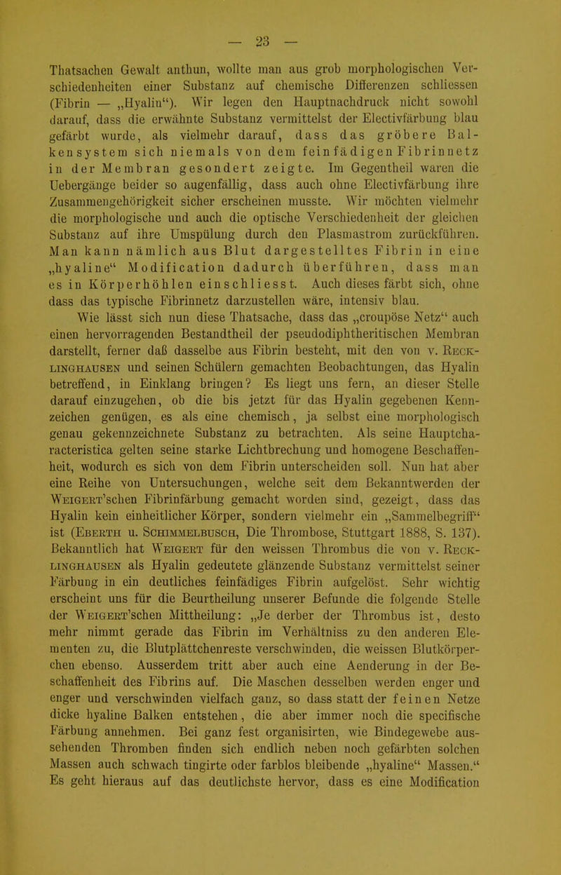 Tbatsachen Gewalt anthun, wollte man aus grob morphologischeD Ver- schiedeuheiteu einer Substanz auf cbemische Differenzen schliessen (Fibrin — „Hyalin). Wir legen den Hauptnacbdruck nicht sowohl darauf, dass die erwähnte Substanz vermittelst der Electivfärbung blau gefärbt wurde, als vielmehr darauf, dass das gröbere Bal- kensystem sich niemals von dem feinfädigen Fibrinnetz in der Membran gesondert zeigte. Im Gegentheil waren die Uebergäuge beider so augenfällig, dass auch ohne Electivfärbung ihre Zusammengehörigkeit sicher erscheinen musste. Wir möchten vielmehr die morphologische und auch die optische Verschiedenheit der gleichen Substanz auf ihre Umspülung durch den Plasmastrom zurückführen. Man kann nämlich aus Blut dargestelltes Fibrin in eine „hyaline Modification dadurch überführen, dass man es in Körperhöhlen einschliesst. Auch dieses färbt sich, ohne dass das typische Fibrinnetz darzustellen wäre, intensiv blau. Wie lässt sich nun diese Thatsache, dass das „croupöse Netz auch einen hervorragenden Bestandtheil der pseudodiphtheritischen Membran darstellt, ferner daß dasselbe aus Fibrin besteht, mit den von v. Reck- linghausen und seinen Schülern gemachten Beobachtungen, das Hyalin betreffend, in Einklang bringen? Es liegt uns fern, an dieser Stelle darauf einzugehen, ob die bis jetzt für das Hyalin gegebenen Kenn- zeichen genügen, es als eine chemisch, ja selbst eine morphologisch genau gekennzeichnete Substanz zu betrachten. Als seine Hauptcha- racteristica gelten seine starke Lichtbrechung und homogene Beschaffen- heit, wodurch es sich von dem Fibrin unterscheiden soll. Nun hat aber eine Reihe von Untersuchungen, welche seit dem Bekanntwerden der W^EiGERT'schen Fibrinfärbung gemacht worden sind, gezeigt, dass das Hyalin kein einheitlicher Körper, sondern vielmehr ein „Sammelbegriff ist (Eberth u. Schimmelbusch, Die Thrombose, Stuttgart 1888, S. 137). Bekanntlich hat Weigert für den weissen Thrombus die von v. Reck- linghausen als Hyalin gedeutete glänzende Substanz vermittelst seiner Färbung in ein deutliches feinfädiges Fibrin aufgelöst. Sehr wichtig erscheint uns für die Beurtheilung unserer Befunde die folgende Stelle der W'EiGERT'schen Mittheilung: „Je derber der Thrombus ist, desto mehr nimmt gerade das Fibrin im Verhältniss zu den anderen Ele- menten zu, die Blutplättchenreste verschwinden, die weissen Blutkörper- chen ebenso. Ausserdem tritt aber auch eine Aenderung in der Be- schaffenheit des Fibrins auf. Die Maschen desselben werden enger und enger und verschwinden vielfach ganz, so dass statt der feinen Netze dicke hyaline Balken entstehen, die aber immer noch die specifische Färbung annehmen. Bei ganz fest organisirten, wie Bindegewebe aus- sehenden Thromben finden sich endlich neben noch gefärbten solchen Massen auch schwach tingirte oder farblos bleibende „hyaline Massen. Es geht hieraus auf das deutlichste hervor, dass es eine Modification
