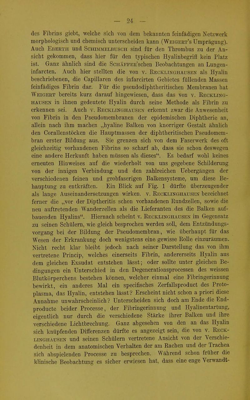 des Fibrins giebt, welche sich von dem bekannten feinfädigen Netzwerk morphologisch und chemisch unterscheiden kann (Weigeet's Umprägung). Auch Ebertpi und Schimmelbusch sind für den Thrombus zu der An- sicht gekommen, dass hier für den typischen Hyalinbegriff kein Platz ist. Ganz ähnlich sind die ScHÄPFER'schen Beobachtungen an Lungen- infarcten. Auch hier stellten die von v. Recklinghausen als Hyalin beschriebenen, die Capillaren des infarcirten Gebietes füllenden Massen feinfädiges Fibrin dar. Für die pseudodiphtheritischen Membranen hat Weigert bereits kurz darauf hingewiesen, dass das von v. Reckling- hausen in ihnen gedeutete Hyalin durch seine Methode als Fibrin zu erkennen sei. Auch v. Reciclinghausen erkennt zwar die Anwesenheit von Fibrin in den Pseudomembranen der epidemischen Diphtherie an, allein nach ihm machen „hyaline Balken von knorriger Gestalt ähnlich den CorallenStöcken die Hauptmassen der diphtheritischen Pseudomem- bran erster Bildung aus. Sie grenzen sich von dem Faserwerk des oft gleichzeitig vorhandenen Fibrins so scharf ab, dass sie schon deswegen eine andere Herkunft haben müssen als dieses. Es bedarf wohl keines erneuten Hinweises auf die wiederholt von uns gegebene Schilderung von der innigen Verbindung und den zahlreichen üebergängen der verschiedenen feinen und grobfaserigen Balkensysteme, um diese Be- hauptung zu entkräften. Ein Blick auf Fig. 1 dürfte überzeugender als lange Auseinandersetzungen wirken, v. Recklinghausen bezeichnet ferner die „vor der Diptheritis schon vorhandenen Rundzellen, sowie die neu auftretenden Wanderzellen als die Lieferanten des die Balken auf- bauenden Hyalins. Hiernach scheint v. Recklinghausen im Gegensatz zu seinen Schülern, wie gleich besprochen werden soll, dem Entzündungs- vorgang bei der Bildung der Pseudomembran, wie überhaupt für das Wesen der Erkrankung doch wenigstens eine gewisse Rolle einzuräumen. Nicht recht klar bleibt jedoch nach seiner Darstellung das von ihm vertretene Princip, welches einerseits Fibrin, andererseits Hyalin aus dem gleichen Exsudat entstehen lässt; oder sollte unter gleichen Be- dingungen ein Unterschied in den Degenerationsprocessen des weissen Blutkörperchens bestehen können, welcher einmal eine Fibringerinnung bewirkt, ein anderes Mal ein specifisches Zerfallsproduct des Proto- plasma, das Hyalin, entstehen lässt? Erscheint nicht schon a priori diese Annahme unwahrscheinlich? Unterscheiden sich doch am Ende die End- producte beider Processe, der Fibringerinnung und Hyalinentartung, eigentlich nur durch die verschiedene Stärke ihrer Balken und ihre verschiedene Lichtbrechung. Ganz abgesehen von den an das Hyalin sich knüpfenden Differenzen dürfte es angezeigt sein, die von v. Reck- linghausen und seinen Schülern vertretene Ansicht von der Verschie- denheit in dem anatomischen Verhalten der am Rachen und der Trachea sich abspielenden Processe zu besprechen. Während schon früher die klinische Beobachtung es sicher erwiesen hat, dass eine enge Verwandt-
