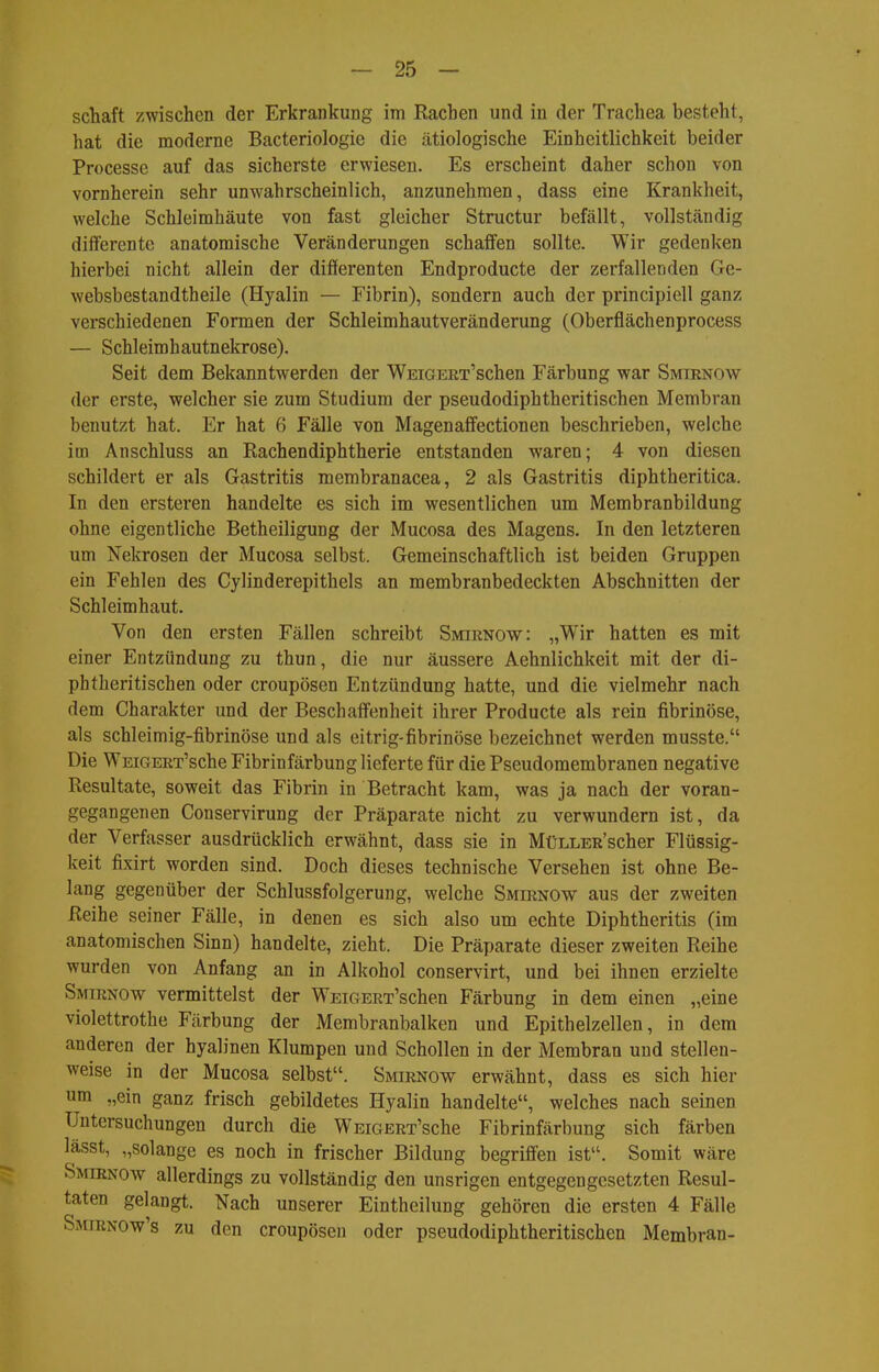 Schaft zwischen der Erkrankung im Rachen und in der Trachea besteht, hat die moderne Bacteriologie die ätiologische Einheitlichkeit beider Processe auf das sicherste erwiesen. Es erscheint daher schon von vornherein sehr unwahrscheinlich, anzunehmen, dass eine Krankheit, welche Schleimhäute von fast gleicher Structur befällt, vollständig differente anatomische Veränderungen schaffen sollte. Wir gedenken hierbei nicht allein der differenten Endproducte der zerfallenden Ge- websbestandtheile (Hyalin — Fibrin), sondern auch der principiell ganz verschiedenen Formen der Schleimhautveränderung (Oberflächenprocess — Schleimhautnekrose). Seit dem Bekanntwerden der WEiGERT'schen Färbung war Smirnow der erste, welcher sie zum Studium der pseudodiphtheritischen Membran benutzt hat. Er hat 6 Fälle von Magenaffectionen beschrieben, welche im Anschluss an Rachendiphtherie entstanden waren; 4 von diesen schildert er als Gastritis membranacea, 2 als Gastritis diphtheritica. In den ersteren handelte es sich im wesentlichen um Membranbildung ohne eigentliche Betheiligung der Mucosa des Magens. In den letzteren um Nekrosen der Mucosa selbst. Gemeinschaftlich ist beiden Gruppen ein Fehlen des Cylinderepithels an membranbedeckten Abschnitten der Schleimhaut. Von den ersten Fällen schreibt Smirnow: „Wir hatten es mit einer Entzündung zu thun, die nur äussere Aehnlichkeit mit der di- phtheritischen oder croupösen Entzündung hatte, und die vielmehr nach dem Charakter und der Beschaffenheit ihrer Producte als rein fibrinöse, als schleimig-fibrinöse und als eitrig-fibrinöse bezeichnet werden musste. Die WEiGERT'sche Fibrinfärbung lieferte für die Pseudomembranen negative Resultate, soweit das Fibrin in Betracht kam, was ja nach der voran- gegangenen Conservirung der Präparate nicht zu verwundern ist, da der Verfasser ausdrücklich erwähnt, dass sie in MüLLER'scher Flüssig- keit fixirt worden sind. Doch dieses technische Versehen ist ohne Be- lang gegenüber der Schlussfolgerung, welche Smirnow aus der zweiten Reihe seiner Fälle, in denen es sich also um echte Diphtheritis (im anatomischen Sinn) handelte, zieht. Die Präparate dieser zweiten Reihe wurden von Anfang an in Alkohol conservirt, und bei ihnen erzielte Smirnow vermittelst der WEiGERT'schen Färbung in dem einen „eine Violettrothe Färbung der Membranbalken und Epithelzellen, in dem anderen der hyalinen Klumpen und Schollen in der Membran und stellen- weise in der Mucosa selbst. Smirnow erwähnt, dass es sich hier um „ein ganz frisch gebildetes Hyalin handelte, welches nach seinen Untersuchungen durch die WEiGERT'sche Fibrinfärbung sich färben lässt, „solange es noch in frischer Bildung begriffen ist. Somit wäre Smirnow allerdings zu vollständig den unsrigen entgegengesetzten Resul- taten gelangt. Nach unserer Eintheilung gehören die ersten 4 Fälle Smirnow's zu den croupösen oder pseudodiphtheritischen Membran-
