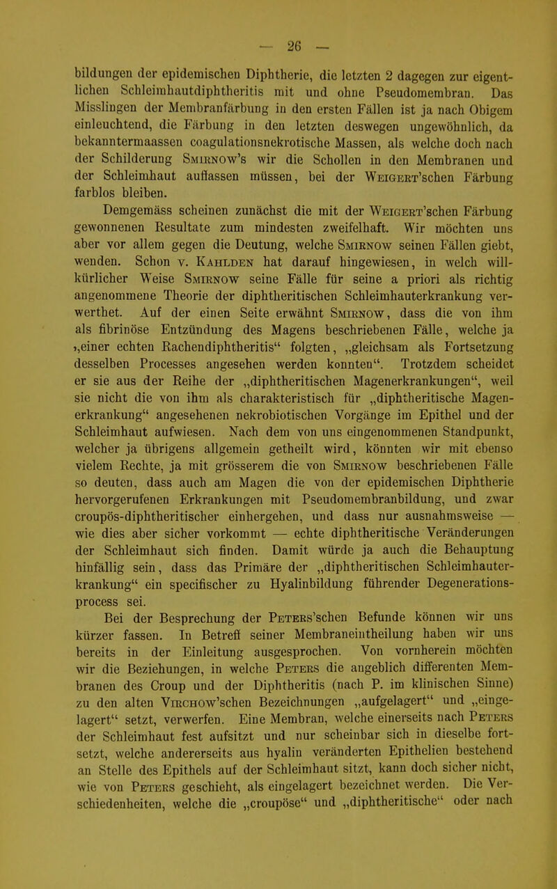 bildungen der epidemischen Diphtherie, die letzten 2 dagegen zur eigent- lichen Schleirahautdiphtheritis mit und ohne Pseudomembran. Das Misslingen der Membranfärbung in den ersten Fällen ist ja nach Obigem einleuchtend, die Färbung in den letzten deswegen ungewöhnlich, da bekanntermaassen coagulationsnekrotische Massen, als welche doch nach der Schilderung Smlrnow's wir die Schollen in den Membranen und der Schleimhaut auffassen müssen, bei der WEiGEET'schen Färbung farblos bleiben. Demgemäss scheinen zunächst die mit der WEiGERx'schen Färbung gewonnenen Resultate zum mindesten zweifelhaft. Wir möchten uns aber vor allem gegen die Deutung, welche Smirnow seinen Fällen giebt, wenden. Schon v. Kahlden hat darauf hingewiesen, in welch will- kürlicher Weise Smirnow seine Fälle für seine a priori als richtig angenommene Theorie der diphtheritischen Schleimhauterkrankung ver- werthet. Auf der einen Seite erwähnt Smirnow, dass die von ihm als fibrinöse Entzündung des Magens beschriebenen Fälle, welche ja >,einer echten Rachendiphtheritis folgten, „gleichsam als Fortsetzung desselben Processes angesehen werden konnten. Trotzdem scheidet er sie aus der Reihe der „diphtheritischen Magenerkrankungen, weil sie nicht die von ihm als charakteristisch für „diphtheritische Magen- erkrankung angesehenen nekrobiotischen Vorgänge im Epithel und der Schleimhaut aufwiesen. Nach dem von uns eingenommenen Standpunkt, welcher ja übrigens allgemein getheilt wird, könnten wir mit ebenso vielem Rechte, ja mit grösserem die von Smirnow beschriebenen Fälle so deuten, dass auch am Magen die von der epidemischen Diphtherie hervorgerufenen Erkrankungen mit Pseudomembranbildung, und zwar croupös-diphtheritischer einhergehen, und dass nur ausnahmsweise — wie dies aber sicher vorkommt — echte diphtheritische Veränderungen der Schleimhaut sich finden. Damit würde ja auch die Behauptung hinfällig sein, dass das Primäre der „diphtheritischen Schleimhauter- krankung ein specifischer zu Hyalinbildung führender Degenerations- process sei. Bei der Besprechung der PETERs'schen Befunde können wir uns kürzer fassen. In Betreff seiner Membraneintheilung haben wir uns bereits in der Einleitung ausgesprochen. Von vornherein möchten wir die Beziehungen, in welche Peters die augeblich difierenten Mem- branen des Croup und der Diphtheritis (nach P. im klinischen Sinne) zu den alten ViRCHOw'schen Bezeichnungen „aufgelagert und „einge- lagert setzt, verwerfen. Eine Membran, welche einerseits nach Peters der Schleimhaut fest aufsitzt und nur scheinbar sich in dieselbe fort- setzt, welche andererseits aus hyalin veränderten Epithelien bestehend an Stelle des Epithels auf der Schleimhaut sitzt, kann doch sicher nicht, wie von Peters geschieht, als eingelagert bezeichnet werden. Die Ver- schiedenheiten, welche die „croupöse und „diphtheritische oder nach