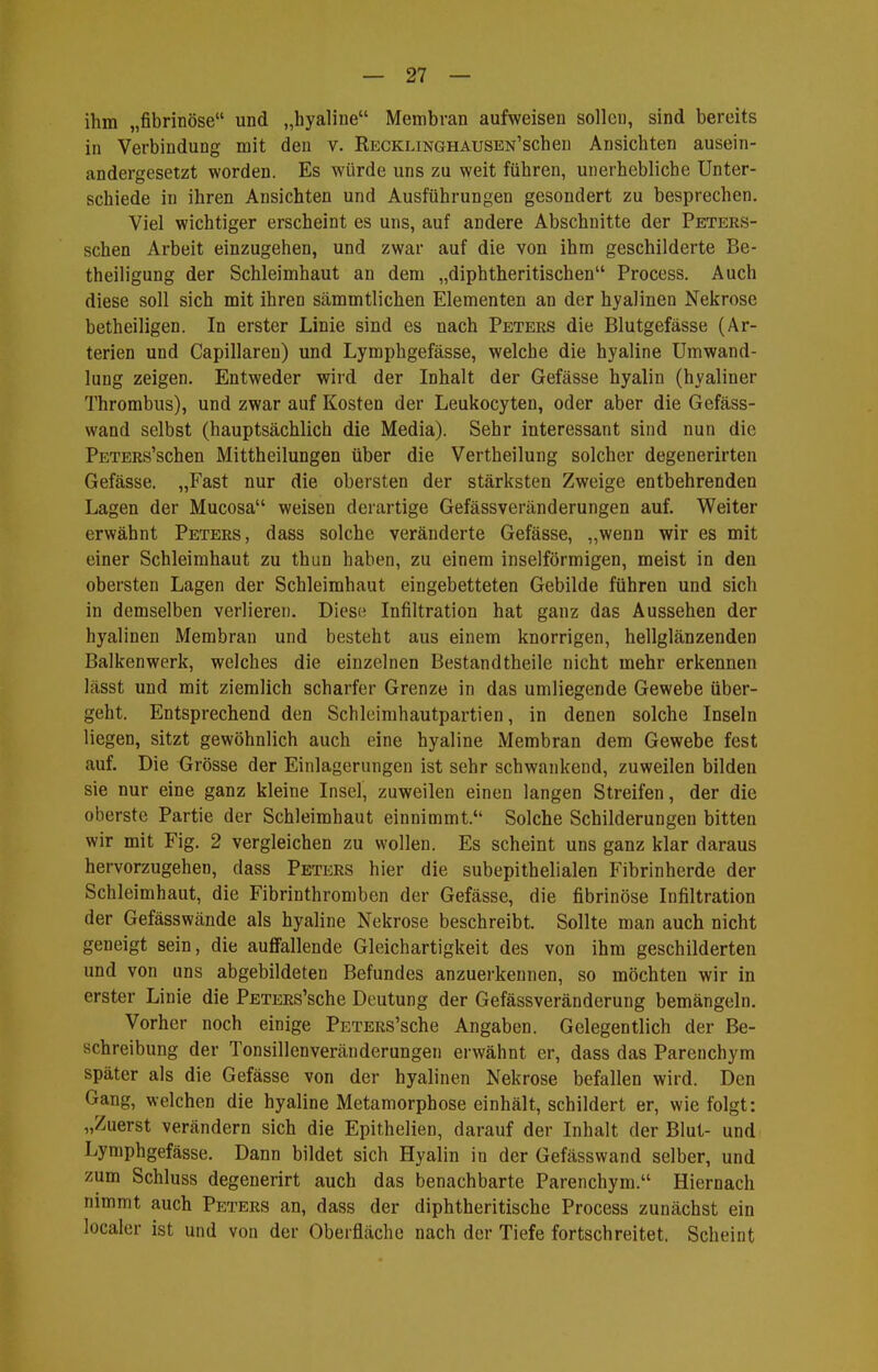 ihm „fibrinöse und „hyaline Membran aufweisen sollen, sind bereits in Verbindung mit den v. RECKLiNGHAUSEN'scheu Ansichten ausein- andergesetzt worden. Es würde uns zu weit führen, unerhebliche Unter- schiede in ihren Ansichten und Ausführungen gesondert zu besprechen. Viel wichtiger erscheint es uns, auf andere Abschnitte der Peters- schen Arbeit einzugehen, und zwar auf die von ihm geschilderte Be- theiligung der Schleimhaut an dem „diphtheritischen Process. Auch diese soll sich mit ihren sämmtlichen Elementen an der hyalinen Nekrose betheiligen. In erster Linie sind es nach Peters die Blutgefässe (Ar- terien und Capillaren) und Lymphgefässe, welche die hyaline Umwand- lung zeigen. Entweder wird der Inhalt der Gefässe hyalin (hyaliner Thrombus), und zwar auf Kosten der Leukocyten, oder aber die Gefäss- wand selbst (hauptsächlich die Media). Sehr interessant sind nun die PETERs'schen Mittheilungen über die Vertheilung solcher degenerirten Gefässe. „Fast nur die obersten der stärksten Zweige entbehrenden Lagen der Mucosa weisen derartige Gefässveränderungen auf. Weiter erwähnt Peters, dass solche veränderte Gefässe, „wenn wir es mit einer Schleimhaut zu thun haben, zu einem inselförmigen, meist in den obersten Lagen der Schleimhaut eingebetteten Gebilde führen und sich in demselben verlieren. Diese Infiltration hat ganz das Aussehen der hyalinen Membran und besteht aus einem knorrigen, hellglänzenden Balkenwerk, welches die einzelnen Bestandtheile nicht mehr erkennen lässt und mit ziemlich scharfer Grenze in das umliegende Gewebe über- geht. Entsprechend den Schleimhautpartien, in denen solche Inseln liegen, sitzt gewöhnlich auch eine hyaline Membran dem Gewebe fest auf. Die Grösse der Einlagerungen ist sehr schwankend, zuweilen bilden sie nur eine ganz kleine Insel, zuweilen einen langen Streifen, der die oberste Partie der Schleimhaut einnimmt. Solche Schilderungen bitten wir mit Fig. 2 vergleichen zu wollen. Es scheint uns ganz klar daraus hervorzugehen, dass Peters hier die subepithelialen Fibrinherde der Schleimhaut, die Fibrinthromben der Gefässe, die fibrinöse Infiltration der Gefässwände als hyaline Nekrose beschreibt. Sollte man auch nicht geneigt sein, die auffallende Gleichartigkeit des von ihm geschilderten und von uns abgebildeten Befundes anzuerkennen, so möchten wir in erster Linie die PETERs'sche Deutung der Gefässveränderung bemängeln. Vorher noch einige PsTERS'sche Angaben. Gelegentlich der Be- schreibung der Tonsillenveränderungen erwähnt er, dass das Parenchym später als die Gefässe von der hyalinen Nekrose befallen wird. Den Gang, welchen die hyaline Metamorphose einhält, schildert er, wie folgt: „Zuerst verändern sich die Epithelien, darauf der Inhalt der Blut- und Lymphgefässe. Dann bildet sich Hyalin in der Gefässwand selber, und zum Schluss degenerirt auch das benachbarte Parenchym. Hiernach nimmt auch Peters an, dass der diphtheritische Process zunächst ein localer ist und von der Oberfläche nach der Tiefe fortschreitet. Scheint