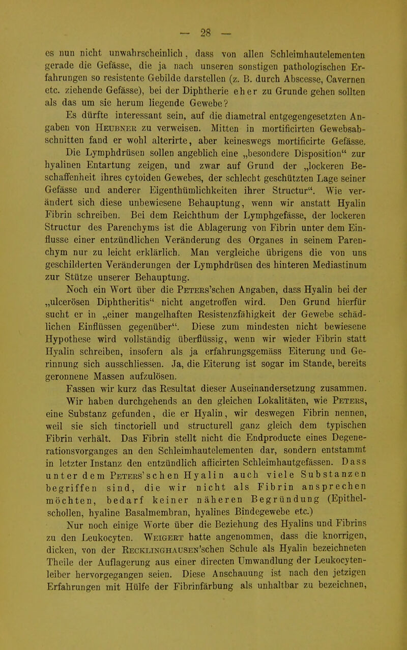 es nun nicht unwahrscheinlich, dass von allen Schleirahautelementen gerade die Gefässe, die ja nach unseren sonstigen pathologischen Er- fahrungen so resistente Gebilde darstellen (z. B. durch Abscesse, Cavernen etc. ziehende Gefässe), bei der Diphtherie eher zu Grunde gehen sollten als das um sie herum liegende Gewebe? Es dürfte interessant sein, auf die diametral entgegengesetzten An- gaben von Heubner zu verweisen. Mitten in mortificirten Gewebsab- schnitten fand er wohl alterirte, aber keineswegs mortificirte Gefässe. Die Lymphdrüsen sollen angebhch eine „besondere Disposition zur hyalinen Entartung zeigen, und zwar auf Grund der „lockeren Be- schaffenheit ihres cytoiden Gewebes, der schlecht geschützten Lage seiner Gefässe und anderer Eigenthümlichkeiten ihrer Structur. Wie ver- ändert sich diese unbewiesene Behauptung, wenn wir anstatt Hyalin Fibrin schreiben. Bei dem Reichthum der Lymphgefässe, der lockeren Structur des Parenchyms ist die Ablagerung von Fibrin unter dem Ein- flüsse einer entzündlichen Veränderung des Organes in seinem Paren- chym nur zu leicht erklärlich. Man vergleiche übrigens die von uns geschilderten Veränderungen der Lymphdrüsen des hinteren Mediastinum zur Stütze unserer Behauptung. Noch ein Wort über die PETERs'schen Angaben, dass Hyalin bei der „ulcerösen Diphtheritis nicht angetroffen wird. Den Grund hierfür sucht er in „einer mangelhaften Resistenzfähigkeit der Gewebe schäd- lichen Einflüssen gegenüber. Diese zum mindesten nicht bewiesene Hypothese wird vollständig überflüssig, wenn wir wieder Fibrin statt Hyalin schreiben, insofern als ja erfahrungsgemäss Eiterung und Ge- rinnung sich ausschliessen. Ja, die Eiterung ist sogar im Stande, bereits geronnene Massen aufzulösen. Fassen wir kurz das Resultat dieser Auseinandersetzung zusammen. Wir haben durchgehends an den gleichen Lokalitäten, wie Peters, eine Substanz gefunden, die er Hyalin, wir deswegen Fibrin nennen, weil sie sich tinctoriell und structurell ganz gleich dem typischen Fibrin verhält. Das Fibrin stellt nicht die Endproducte eines Degene- rationsvorganges an den Schleimhautelementen dar, sondern entstammt in letzter Instanz den entzündlich afficirten Schleimhautgefässen. Dass unter dem PETERs'sch en Hyalin auch viele Substanzen begriffen sind, die wir nicht als Fibrin ansprechen möchten, bedarf keiner näheren Begründung (Epithel- schollen, hyaline Basalmembran, hyalines Bindegewebe etc.) Nur noch einige Worte über die Beziehung des Hyalins und Fibrins zu den Leukocyten. Weigert hatte angenommen, dass die knorrigen, dicken, von der RECKLiNGHAUSEN'schen Schule als Hyalin bezeichneten Theile der Auflagerung aus einer directen Umwandlung der Leukocyten- leibor hervorgegangen seien. Diese Anschauung ist nach den jetzigen Erfahrungen mit Hülfe der Fibrinfärbung als unhaltbar zu bezeichnen,