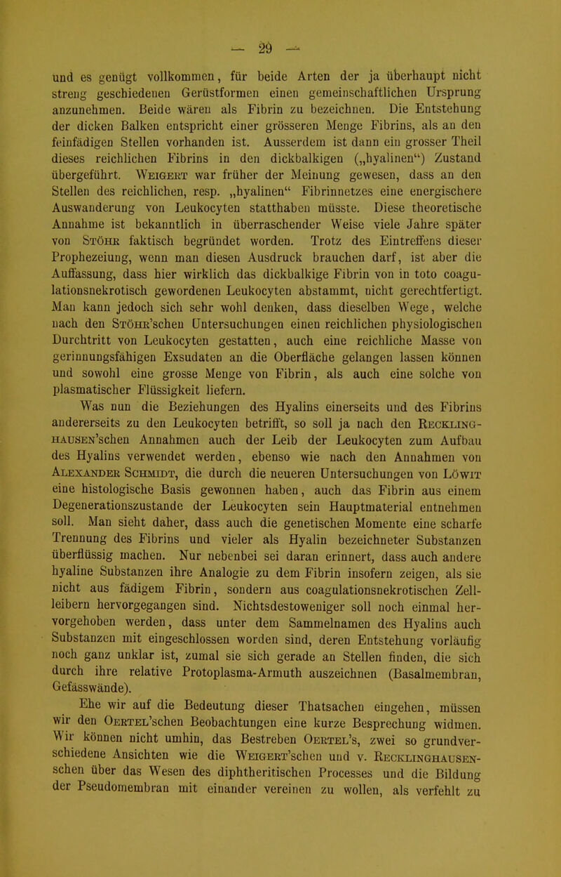 - - und es genügt vollkommen, für beide Arten der ja überhaupt nicht streng geschiedenen Gerüstformen einen gemeinschaftlichen Ursprung anzunehmen. Beide wären als Fibrin zu bezeichnen. Die Entstehung der dicken Balken entspricht einer grösseren Menge Fibrins, als an den feinfädigen Stellen vorhanden ist. Ausserdem ist dann ein grosser Theil dieses reichlichen Fibrins in den dickbalkigen („hyalinen) Zustand übergeführt. Weigert war früher der Meinung gewesen, dass an den Stellen des reichlichen, resp. „hyalinen Fibrinnetzes eine energischere Auswanderung von Leukocyten statthaben müsste. Diese theoretische Annahme ist bekanntlich in überraschender Weise viele Jahre später von Stöhr faktisch begründet worden. Trotz des Eintreffens dieser Prophezeiung, wenn man diesen Ausdruck brauchen darf, ist aber die Auffassung, dass hier wirklich das dickbalkige Fibrin von in toto coagu- lationsnekrotisch gewordenen Leukocyten abstammt, nicht gerechtfertigt. Man kann jedoch sich sehr wohl denken, dass dieselben Wege, welche nach den STöHR'schen Untersuchungen einen reichlichen physiologischen Durchtritt von Leukocyten gestatten, auch eine reichliche Masse von gerinnungsfähigen Exsudaten an die Oberfläche gelangen lassen können und sowohl eine grosse Menge von Fibrin, als auch eine solche von plasmatischer Flüssigkeit liefern. Was nun die Beziehungen des Hyalins einerseits und des Fibrins andererseits zu den Leukocyten betrifft, so soll ja nach den Reckling- HAuSEN'schen Annahmen auch der Leib der Leukocyten zum Aufbau des Hyalins verwendet werden, ebenso wie nach den Annahmen von Alexander Schmidt, die durch die neueren Untersuchungen von Löwit eine histologische Basis gewonnen haben, auch das Fibrin aus einem Degenerationszustande der Leukocyten sein Hauptmalerial entnehmen soll. Man sieht daher, dass auch die genetischen Momente eine scharfe Trennung des Fibrins und vieler als Hyalin bezeichneter Substanzen überflüssig machen. Nur nebenbei sei daran erinnert, dass auch andere hyaline Substanzen ihre Analogie zu dem Fibrin insofern zeigen, als sie nicht aus fädigem Fibrin, sondern aus coagulationsnekrotischen Zell- leibern hervorgegangen sind. Nichtsdestoweniger soll noch einmal her- vorgehoben werden, dass unter dem Sammelnamen des Hyalins auch Substanzen mit eingeschlossen worden sind, deren Entstehung vorläufig noch ganz unklar ist, zumal sie sich gerade an Stellen finden, die sich durch ihre relative Protoplasma-Armuth auszeichnen (Basalmembran, Gefässwände). Ehe wir auf die Bedeutung dieser Thatsachen eingehen, müssen wir den OERTEL'schen Beobachtungen eine kurze Besprechung widmen. Wir können nicht umhin, das Bestreben Oertel's, zwei so grundver- schiedene Ansichten wie die WEiGERT'schen und v. Recklinghausen- schen über das Wesen des diphtheritischen Processes und die Bildung der Pseudomembran mit einander vereinen zu wollen, als verfehlt zu