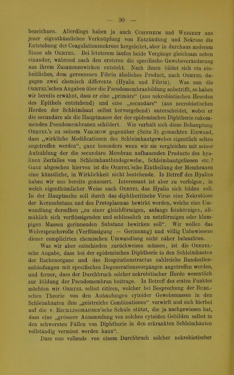 bezeichnen. Allerdings haben ja auch Cohnheim und Weigert aus jener eigeuthümlichen Verknüpfung von Entzündung und Nekrose die Entstehung der Coagulationsnekrose hergeleitet, aber in durchaus anderem Sinne als Oertel. Bei letzterem laufen beide Vorgänge gleichsam neben einander, während nach den ersteren die specifische Gewebsveränderung aus ihrem Zusammenwirken entsteht. Nach ihnen bildet sich ein ein- heitliches, dem geronnenen Fibrin ähnliches Product, nach Oertel da- gegen zwei chemisch differente (Hyalin und Fibrin). Was nun die OERTEL'schen Angaben über die Pseudomembranbildung anbetrifft, so haben wir bereits erwähnt, dass er eine „primäre (aus nekrobiotischen Heerden des Epithels entstehend) und eine „secundäre (aus necrobiotischen Herden der Schleimhaut selbst hervorgehend) unterscheidet, wobei er die secundäre als die Hauptmasse der der epidemischen Diphtherie zukom- menden Pseudomembranen schildert. Wie verhält sich diese Behauptung Oertel's zu seinem Virchow gegenüber (Seite 3) gemachten Einwand, dass „wirkliche Modificationen des Schleimhautgewebes eigentlich selten angetroffen werden, ganz besonders wenn wir sie vergleichen mit seiner Autzählung der die secundäre Membran aufbauenden Producte des hya- linen Zerfalles von Schleimhautbindegewebe, Schleimhautgefässen etc.? Ganz abgesehen hiervon ist die OERTEL'sche Eintheilung der Membranen eine künstliche, in Wirklichkeit nicht bestehende. In Betreff des Hyalins haben wir uns bereits geäussert. Interessant ist aber zu verfolgen, in welch eigenthümlicher Weise nach Oertel das Hyalin sich bilden soll. In der Hauptsache soll durch das diphtheritische Virus eine Nekrobiose der Kernsubstanz und des Protoplasmas bewirkt werden, welche eine Um- wandlung derselben „zu einer gleichförmigen, anfangs feinkörnigen, all- mählich sich verflüssigenden und schliesslich zu netzförmigen oder klum- pigen Massen gerinnenden Substanz bewirken soll. W'ir wollen das Widerspruchsvolle (Verflüssigung — Gerinnung) und völlig Unbewiesene dieser complicirten chemischen Umwandlung nicht näher beleuchten. Was wir aber entschieden zurückweisen müssen, ist die Oertel- sche Angabe, dass bei der epidemischen Diphtherie in den Schleimhäuten der Rachenorgane und des Respirationstractus zahlreiche Rundzellen- anhäufungen mit specifischen Degenerationsvorgängen angetrofi'en werden, und ferner, dass der Durchbruch solcher nekrobitischer Herde wesentlich zur Bildung der Pseudomembran beitrage. In Betrefi des ersten Punktes möchten wir Oertel selbst citiren, welcher bei Besprechung der Buhl- schen Theorie von den Anhäufungen cytoider Gewebsmassen in den Schleimhäuten ihm „geistreiche Combinationeu vorwirft und sich hierbei auf die v. RECKLiNGHAusEN'sche Schule stützt, die ja nachgewiesen hat, dass eine „grössere Ansammlung von solchen cytoiden Gebilden selbst in den schwersten Fällen von Diphtherie in den erkrankten Schleimhäuten vollständig vermisst werden kann. Dass nun vollends von einem Durchbruch solcher nekrobiotischer
