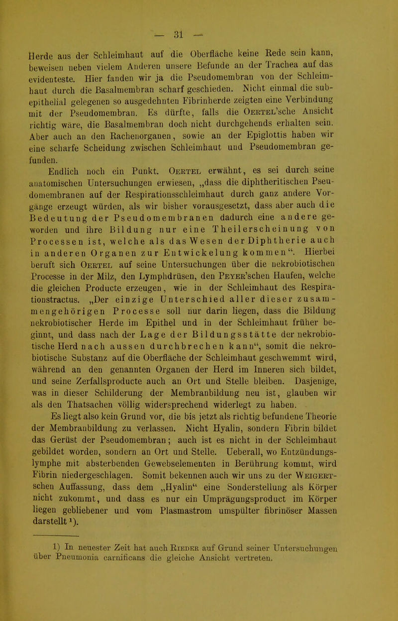 Herde aus der Schleimhaut auf die Überfläche keine Rede sein kann, beweisen neben vielem Anderen unsere Befunde an der Trachea auf das evidenteste. Hier fanden wir ja die Pseudonaenabran von der Schleim- haut durch die Basalmembran scharf geschieden. Nicht einmal die sub- epithelial gelegenen so ausgedehnten Fibrinherde zeigten eine Verbindung mit der Pseudomembran. Es dürfte, falls die OERTEL'sche Ansicht richtig wäre, die Basalmembran doch nicht durchgehends erhalten sein. Aber auch an den Rachenorganen, sowie an der Epiglottis haben wir eine scharfe Scheidung zwischen Schleimhaut und Pseudomembran ge- funden. Endlich noch ein Punkt. Oertel erwähnt, es sei durch seine anatomischen Untersuchungen erwiesen, „dass die diphtheritischen Pseu- domembranen auf der Respiratiousscbleimhaut durch ganz andere Vor- gänge erzeugt würden, als wir bisher vorausgesetzt, dass aber auch die Bedeutung der Pseudomembranen dadurch eine andere ge- worden und ihre Bildung nur eine Theilerscheinung von Processen ist, welche als dasWesen der Diphtherie auch in anderen Organen zur Entwickelung kommen. Hierbei beruft sich Oertel auf seine Untersuchungen über die nekrobiotischeu Processe in der Milz, den Lymphdrüsen, den PEYER'schen Haufen, welche die gleichen Producte erzeugen, wie in der Schleimhaut des Respira- tionstractus. „Der einzige Unterschied aller dieser zusam- mengehörigen Processe soll nur darin liegen, dass die Bildung nekrobiotischer Herde im Epithel und in der Schleimhaut früher be- ginnt, und dass nach der Lage der Bildungsstätte der nekrobio- tische Herd nach aussen durchbrechen kann, somit die nekro- biotische Substanz auf die Oberfläche der Schleimhaut geschwemmt wird, während an den genannten Organen der Herd im Inneren sich bildet, und seine Zerfallsproducte auch an Ort und Stelle bleiben. Dasjenige, was in dieser Schilderung der Membranbildung neu ist, glauben wir als den Thatsachen völlig widersprechend widerlegt zu haben. Es liegt also kein Grund vor, die bis jetzt als richtig befundene Theorie der Membraubildung zu verlassen. Nicht Hyalin, sondern Fibrin bildet das Gerüst der Pseudomembran; auch ist es nicht in der Schleimhaut gebildet worden, sondern an Ort und Stelle. Ueberall, wo Entzündungs- lymphe mit absterbenden Gewebseiemeuten in Berührung kommt, wird Fibrin niedergeschlagen. Somit bekennen auch wir uns zu der Weigert- schen Aufl'assung, dass dem „Hyalin eine Sonderstellung als Körper nicht zukommt, und dass es nur ein Umprägungsproduct im Körper liegen gebliebener und vom Plasmastrom umspülter fibrinöser Massen darstellt»). 1) In neuester Zeit hat auch Rieder auf Grund seiner Untersuchungen über Pneumonia carnificans die gleiche Ansicht vertreten.