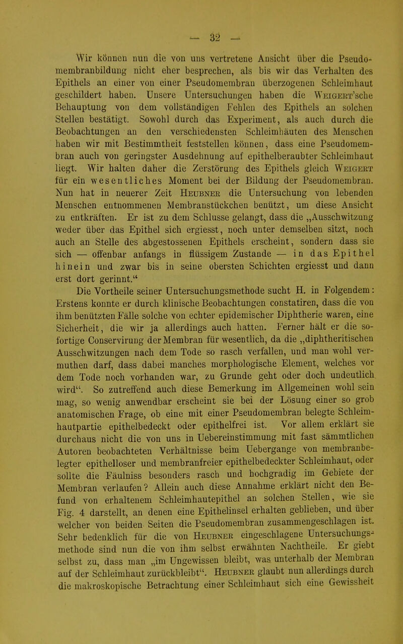 Wir können nun die von uns vertretene Ansicht über die Pseudo- membranbilduug nicht eher besprechen, als bis wir das Verhalten des Epithels an einer von einer Pseudomembran überzogenen Schleimhaut geschildert haben. Unsere Untersuchungen haben die WKiGEUi-'sche Behauptung von dem vollständigen Fehlen des Epithels an solchen Stellen bestätigt. Sowohl durch das Experiment, als auch durch die Beobachtungen an den verschiedensten Schleimhäuten des Menschen haben wir mit Bestimmtheit feststellen können, dass eine Pseudomem- bran auch von geringster Ausdehnung auf epithelberaubter Schleimhaut liegt. Wir halten daher die Zerstörung des Epithels gleich Weigert für ein wesentliches Moment bei der Bildung der Pseudomembran. Nun hat in neuerer Zeit Heubnee die Untersuchung von lebenden Menschen entnommenen Membranstückchen benützt, um diese Ansicht zu entkräften. Er ist zu dem Schlüsse gelangt, dass die „Ausschwitzung weder über das Epithel sich ergiesst, noch unter demselben sitzt, noch auch an Stelle des abgestossenen Epithels erscheint, sondern dass sie sich — offenbar anfangs in flüssigem Zustande — in das Epithel hinein und zwar bis in seine obersten Schichten ergiesst und dann erst dort gerinnt. Die Vortheile seiner Untersuchungsmethode sucht H. in Folgendem: Erstens konnte er durch klinische Beobachtungen constatiren, dass die von ihm benützten Fälle solche von echter epidemischer Diphtherie waren, eine Sicherheit, die wir ja allerdings auch hatten. Ferner hält er die so- fortige Conserviruug der Membran für wesentlich, da die „diphtheritischen Ausschwitzungen nach dem Tode so rasch verfallen, und man wohl ver- muthen darf, dass dabei manches morphologische Element, welches vor dem Tode noch vorhanden war, zu Grunde geht oder doch undeutlich wird. So zutreffend auch diese Bemerkung im Allgemeinen wohl sein mag, so wenig anwendbar erscheint sie bei der Lösung einer so grob anatomischen Frage, ob eine mit einer Pseudomembran belegte Schleim- hautpartie epithelbedeckt oder epithelfrei ist. Vor allem erklärt sie durchaus nicht die von uns in Uebereinstimmung mit fast sämmtlichen Autoren beobachteten Verhältnisse beim Uebergange von membranbe- legter epithelloser und membranfreier epithelbedeckter Schleimhaut, oder sollte die Fäulniss besonders rasch und hochgradig im Gebiete der Membran verlaufen? Allein auch diese Annahme erklärt nicht den Be- fund von erhaltenem Schleimhautepithel an solchen Stellen, wie sie Fig. 4 darstellt, an denen eine Epitheliusel erhalten geblieben, und über welcher von beiden Seiten die Pseudomembran zusammengeschlagen ist. Sehr bedenklich für die von Heubner eingeschlagene Untersuchungs^ methode sind nun die von ihm selbst erwähnten Nachtheile. Er giebt selbst zu, dass man „im Ungewissen bleibt, was unterhalb der Membran auf der Schleimhaut zurückbleibt. Heubner glaubt nun allerdings durch die makroskopische Betrachtung einer Schleimhaut sich eine Gewissheit
