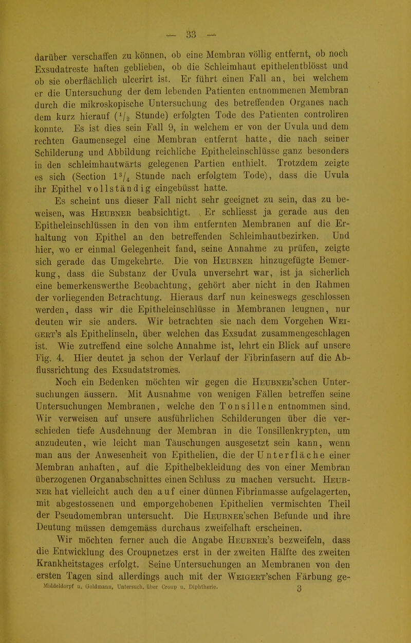 darüber verschaffen zu können, ob eine Membran völlig entfernt, ob noch Exsudatreste haften geblieben, ob die Schleimhaut epithelentblösst und ob sie oberflächlich ulcerirt ist. Er führt einen Fall an, bei welchem er die Untersuchung der dem lebenden Patienten entnommenen Membran durch die mikroskopische Untersuchung des betreffenden Organes nach dem kurz hierauf (V2 Stunde) erfolgten Tode des Patienten controliren konnte. Es ist dies sein Fall 9, in welchem er von der Uvula und dem rechten Gaumensegel eine Membran entfernt hatte, die nach seiner Schilderung und Abbildung reichliche Epitheleinschlüsse ganz besonders iu den schleimhautwärts gelegenen Partien enthielt. Trotzdem zeigte es sich (Section Stunde nach erfolgtem Tode), dass die Uvula ihr Epithel vollständig eingebüsst hatte. Es scheint uns dieser Fall nicht sehr geeignet zu sein, das zu be- weisen, was Heubner beabsichtigt. Er schliesst ja gerade aus den Epitheleinschlüssen in den von ihm entfernten Membranen auf die Er- haltung von Epithel au den betreffenden Schleimhautbezirken. Und hier, wo er einmal Gelegenheit fand, seine Annahme zu prüfen, zeigte sich gerade das Umgekehrte. Die von Heubner hinzugefügte Bemer- kung , dass die Substanz der Uvula unversehrt war, ist ja sicherlich eine bemerkenswerthe Beobachtung, gehört aber nicht in den Rahmen der vorliegenden Betrachtung. Hieraus darf nun keineswegs geschlossen werden, dass wir die Epitheleinschlüsse in Membranen leugnen, nur deuten wir sie anders. Wir betrachten sie nach dem Vorgehen Wei- gert's als Epithelinseln, über welchen das Exsudat zusammengeschlagen ist. Wie zutreffend eine solche Annahme ist, lehrt ein Blick auf unsere Fig. 4. Hier deutet ja schon der Verlauf der Fibrinfasern auf die Ab- flussrichtung des Exsudatstromies. Noch ein Bedenken möchten wir gegen die HEUBNER'schen Unter- suchungen äussern. Mit Ausnahme von wenigen Fällen betreffen seine Untersuchungen Membranen, welche den Tonsillen entnommen sind. Wir verweisen auf unsere ausführlichen Schilderungen über die ver- schieden tiefe Ausdehnung der Membran in die Tonsillenkrypten, um anzudeuten, wie leicht man Täuschungen ausgesetzt sein kann, wenn man aus der Anwesenheit von Epithelien, die der Unterfläche einer Membran anhaften, auf die Epithelbekleidung des von einer Membran überzogenen Organabschnittes einen Schluss zu machen versucht. Heub- ner hat vielleicht auch den auf einer dünnen Fibrinmasse aufgelagerten, mit abgestossenen und emporgehobenen Epithelien vermischten Theil der Pseudomembran untersucht. Die HEUBNER'schen Befunde und ihre Deutung müssen demgemäss durchaus zweifelhaft erscheinen. Wir möchten ferner auch die Angabe Heubner's bezweifeln, dass die Entwicklung des Croupnetzes erst in der zweiten Hälfte des zweiten Krankheitstages erfolgt. Seine Untersuchungen an Membranen von den ersten Tagen sind allerdings auch mit der WEiGERT'schen Färbung ge- Middeldorpf u. (ioldmanu, Untersuch, über Croui) u. Dlphthorio. a