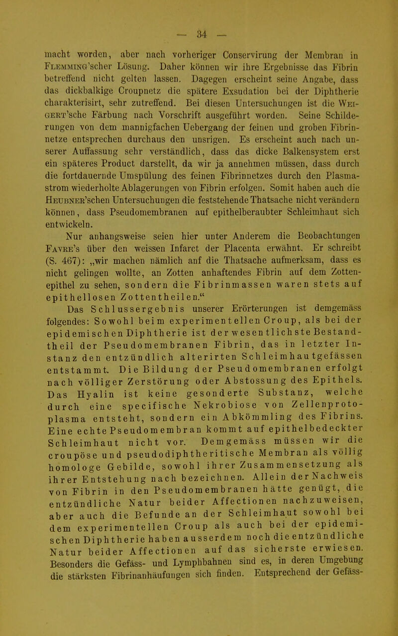 macht worden, aber nach vorheriger Conservirung der Membran in FLEMMiNG'scher Lösung. Daher können wir ihre Ergebnisse das Fibrin betrettend nicht gelten lassen. Dagegen erscheint seine Angabe, dass das dickbalkige Croupnetz die spcätere Exsudation bei der Diphtherie charakterisirt, sehr zutreffend. Bei diesen Untersuchungen ist die Wei- GERx'sche Färbung nach Vorschrift ausgeführt worden. Seine Schilde- rungen von dem mannigfachen Uebergang der feinen und groben Fibrin- netze entsprechen durchaus den unsrigen. Es erscheint auch nach un- serer Auffassung sehr verständlich, dass das dicke Balkensystem erst ein späteres Product darstellt, da wir ja annehmen müssen, dass durch die fortdauernde Umspülung des feinen Fibrinnetzes durch den Plasma- strom wiederholte Ablagerungen von Fibrin erfolgeu. Somit haben auch die HEUBNER'schen Untersuchungen die feststehende Thatsache nicht verändern können, dass Pseudomembranen auf epithelberaubter Schleimhaut sich entwickeln. Nur anhangsweise seien hier unter Anderem die Beobachtungen Favre's über den weissen Infarct der Placenta erwähnt. Er schreibt (S. 467): „wir machen nämlich anf die Thatsache aufmerksam, dass es nicht gelingen wollte, an Zotten anhaftendes Fibrin auf dem Zotten- epithel zu sehen, sondern die Fibrinmassen waren stets auf epithellosen Zottentheilen. Das Schlussergebnis unserer Erörterungen ist demgemäss folgendes: Sowohl beim experimentellen Croup, als bei der epidemischen Diphtherie ist der wesentlichste Bestand- theil der Pseudomembranen Fibrin, das in letzter In- stanz den entzündlich alterirten Sch 1 eimhau tgefässen entstammt. Die Bildung der Pseudomembranen erfolgt nach völliger Zerstörung oder Abstossung des Epithels. Das Hyalin ist keine gesonderte Substanz, welche durch eine specifische Nekrobiose von Zellenproto- plasma entsteht, sondern ein Abkömmling des Fibrins. Eine echte Pseudomembran kommt auf epithelbedeckter Schleimhaut nicht vor. Demgemäss müssen wir die croupöse und pseudodiphtheritische Membran als völlig homologe Gebilde, sowohl ihrer Zusammensetzung als ihrer Entstehung nach bezeichnen. Allein derNachweis von Fibrin in den Pseudomembranen h ätte genügt, die entzündliche Natur beider Affectionen nachzuweisen, aber auch die Befunde an der Schleimhaut sowohl bei dem experimentellen Croup als auch bei der epidemi- schen Diphtherie haben ausserdem noch die entzündliche Natur beider Affectionen auf das sicherste erwiesen. Besonders die Gefäss- und Lymphbahneu sind es, in deren Umgebung die stärksten Fibrinanhäufungen sich finden. Entsprechend der Gefäss-