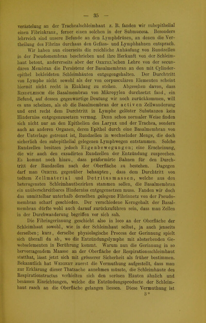 Verästelung an der Trachealschleimhaut z. B. fanden wir subepithelial einen Fibriukranz, ferner einen solchen in der Submucosa. Besonders lehrreich sind unsere Befunde an den Lymphdrüsen, an denen die Ver- theilung des Fibrins durchaus den Gefäss- und Lymphbahnen entsprach. Wir haben nun einerseits die reichliche Anhäufung von Rundzellen in der Pseudomembran beschrieben und ihre Herkunft von der Schleim- haut betont, andererseits aber der OERTEL'schen Lehre von der secuii- dären JMembran die Persistenz der Basalmembran an den mit Cylinder- epithel bekleideten Schleimhäuten entgegengehalten. Der Durchtritt von Lymphe nicht sowohl als der von corpusculären Elementen scheint hiermit nicht recht in Einklang zu stehen. Abgesehen davon, dass Rindfleisch die Basalmembran von Mikropylen durchsetzt fand, ein Befund, auf dessen gegenwärtige Deutung wir noch zurückkommen, will es uns scheinen, als ob die Basalmembran der activen Zellwanderung und erst recht dem Durchtritt in Lymphe gelöster Substanzen kein Hinderniss entgegenzusetzen vermag. Denn schon normaler Weise finden sich nicht nur an den Epithelien des Laryux und der Trachea, sondern auch an anderen Organen, deren Epithel durch eine Basalmembran von der Unterlage getrennt ist, Rundzellen in wechselnder Menge, die doch sicherlich den subepithelial gelegenen Lymphwegen entstammen. Solche Rundzellen besitzen jedoch Eigenbewegungen; eine Erscheinung, die wir auch den exsudirten Rundzellen der Entzündung zusprechen. Es kommt noch hinzu, dass präformirte Bahnen für den Durch- tritt der Rundzellen nach der Oberfläche zu bestehen. Dagegen darf man Oertel gegenüber behaupten, dass dem Durchtritt von todtera Zellmaterial und Detritusmassen, welche aus den heterogensten Schleimhautbezirken stammen sollen, die Basalmembran ein unüberschreitbares Hinderniss entgegensetzen muss. Fanden wir doch das unmittelbar unterhalb derselben gelegene Fibrinnetz von der Pseudo- membran scharf geschieden. Der verschiedene Kerngehalt der Basal- membran dürfte wohl auch darauf zurückzuführen sein, dass man Zellen in der Durchwanderung begriflfen vor sich sah. Die Fibringerinnung geschieht also in loco an der Oberfläche der Schleimhaut sowohl, wie in der Schleimhaut selbst, ja auch jenseits derselben; kurz, derselbe physiologische Process der Gerinnung spielt sich überall da ab, wo die Entzündungslymphe mit absterbenden Ge- webselementen in Berührung kommt. Warum nun die Gerinnung in so hervorragendem Maasse an der Oberfläche der Respirationsschleimhaut statthat, lässt jetzt sich mit grösserer Sicherheit als früher bestimmen. Bekanntlich hat Weigert zuerst die Vermuthung aufgestellt, dass mau zur Erklärung dieser Thatsache annehmen müsste, die Schleimhäute des Respirationstractus verhielten sich den serösen Häuten ähnlich und besässen Einrichtungen, welche die Entzündungsproducte der Schleim- haut rasch an die Oberfläche gelangen Hessen. Diese Vermuthung ist 3*